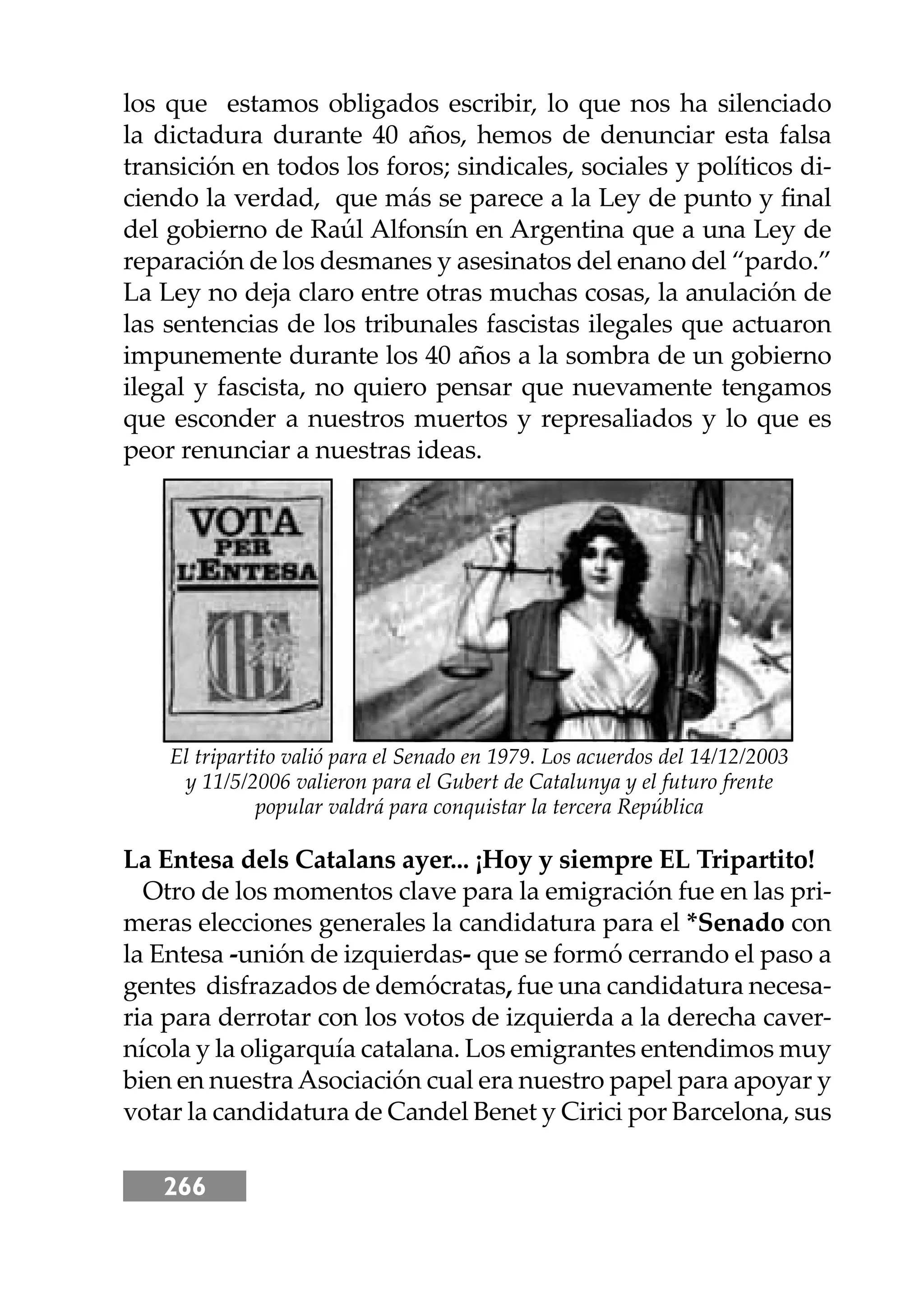 266
los que estamos obligados escribir, lo que nos ha silenciado
la dictadura durante 40 años, hemos de denunciar esta falsa
transición en todos los foros; sindicales, sociales y políticos di-
ciendo la verdad, que más se parece a la Ley de punto y ﬁnal
del gobierno de Raúl Alfonsín en Argentina que a una Ley de
reparación de los desmanes y asesinatos del enano del “pardo.”
La Ley no deja claro entre otras muchas cosas, la anulación de
las sentencias de los tribunales fascistas ilegales que actuaron
impunemente durante los 40 años a la sombra de un gobierno
ilegal y fascista, no quiero pensar que nuevamente tengamos
que esconder a nuestros muertos y represaliados y lo que es
peor renunciar a nuestras ideas.
La Entesa dels Catalans ayer... ¡Hoy y siempre EL Tripartito!
Otro de los momentos clave para la emigración fue en las pri-
meras elecciones generales la candidatura para el *Senado con
la Entesa -unión de izquierdas- que se formó cerrando el paso a
gentes disfrazados de demócratas, fue una candidatura necesa-
ria para derrotar con los votos de izquierda a la derecha caver-
nícola y la oligarquía catalana. Los emigrantes entendimos muy
bien en nuestraAsociación cual era nuestro papel para apoyar y
votar la candidatura de Candel Benet y Cirici por Barcelona, sus
El tripartito valió para el Senado en 1979. Los acuerdos del 14/12/2003
y 11/5/2006 valieron para el Gubert de Catalunya y el futuro frente
popular valdrá para conquistar la tercera República
 