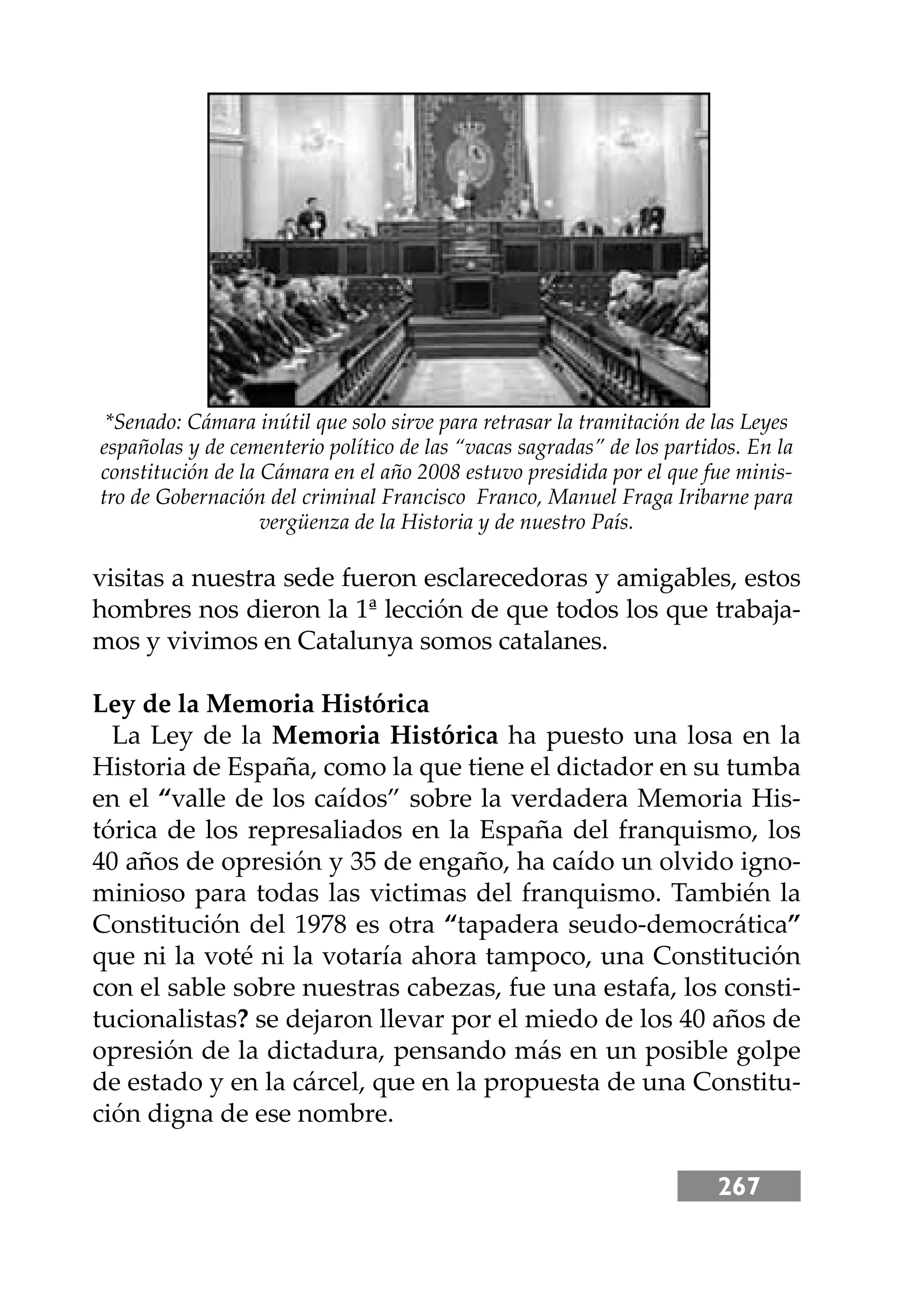 267
visitas a nuestra sede fueron esclarecedoras y amigables, estos
hombres nos dieron la 1ª lección de que todos los que trabaja-
mos y vivimos en Catalunya somos catalanes.
Ley de la Memoria Histórica
La Ley de la Memoria Histórica ha puesto una losa en la
Historia de España, como la que tiene el dictador en su tumba
en el “valle de los caídos” sobre la verdadera Memoria His-
tórica de los represaliados en la España del franquismo, los
40 años de opresión y 35 de engaño, ha caído un olvido igno-
minioso para todas las victimas del franquismo. También la
Constitución del 1978 es otra “tapadera seudo-democrática”
que ni la voté ni la votaría ahora tampoco, una Constitución
con el sable sobre nuestras cabezas, fue una estafa, los consti-
tucionalistas? se dejaron llevar por el miedo de los 40 años de
opresión de la dictadura, pensando más en un posible golpe
de estado y en la cárcel, que en la propuesta de una Constitu-
ción digna de ese nombre.
*Senado: Cámara inútil que solo sirve para retrasar la tramitación de las Leyes
españolas y de cementerio político de las “vacas sagradas” de los partidos. En la
constitución de la Cámara en el año 2008 estuvo presidida por el que fue minis-
tro de Gobernación del criminal Francisco Franco, Manuel Fraga Iribarne para
vergüenza de la Historia y de nuestro País.
 