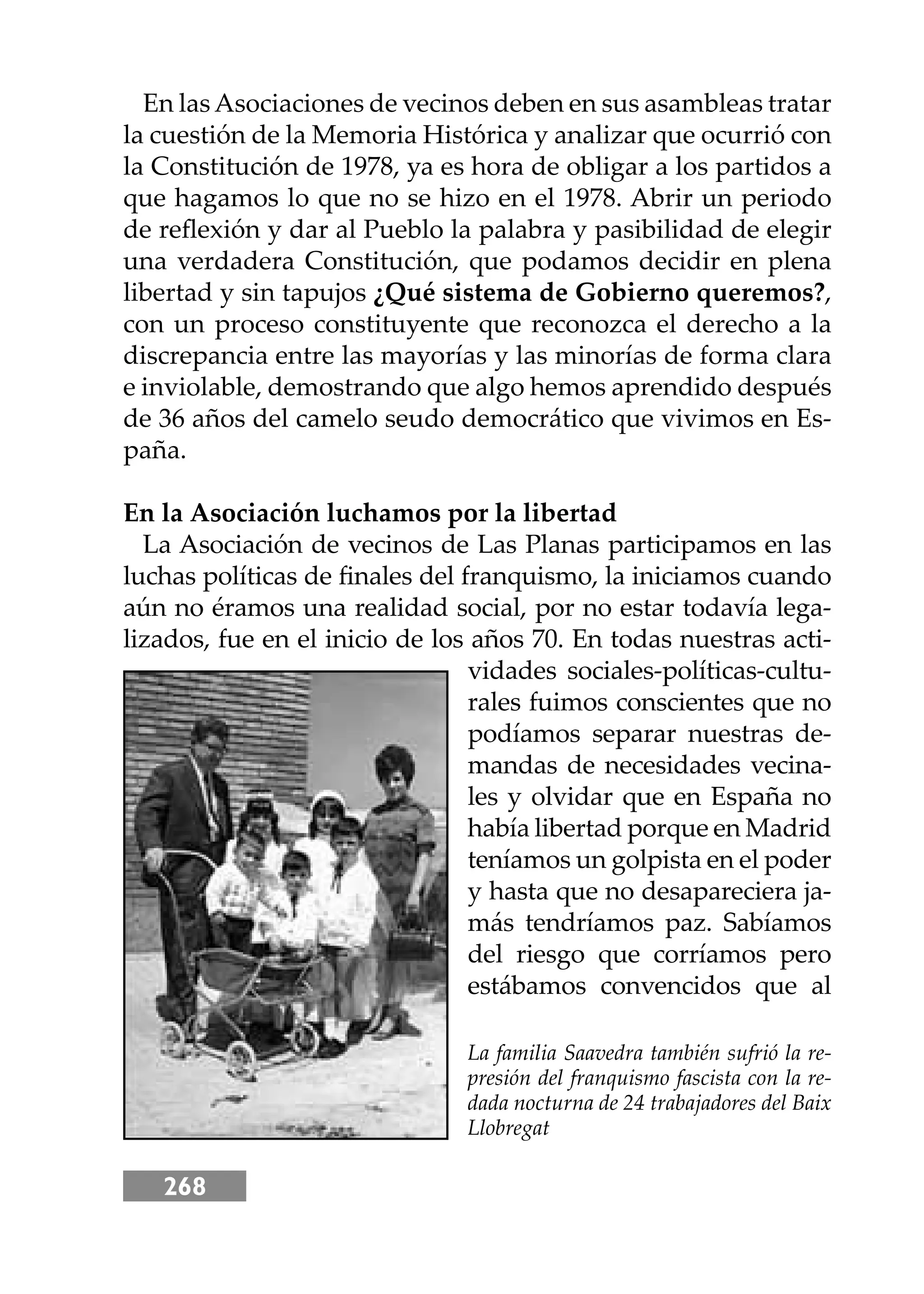 268
En lasAsociaciones de vecinos deben en sus asambleas tratar
la cuestión de la Memoria Histórica y analizar que ocurrió con
la Constitución de 1978, ya es hora de obligar a los partidos a
que hagamos lo que no se hizo en el 1978. Abrir un periodo
de reﬂexión y dar al Pueblo la palabra y pasibilidad de elegir
una verdadera Constitución, que podamos decidir en plena
libertad y sin tapujos ¿Qué sistema de Gobierno queremos?,
con un proceso constituyente que reconozca el derecho a la
discrepancia entre las mayorías y las minorías de forma clara
e inviolable, demostrando que algo hemos aprendido después
de 36 años del camelo seudo democrático que vivimos en Es-
paña.
En la Asociación luchamos por la libertad
La Asociación de vecinos de Las Planas participamos en las
luchas políticas de ﬁnales del franquismo, la iniciamos cuando
aún no éramos una realidad social, por no estar todavía lega-
lizados, fue en el inicio de los años 70. En todas nuestras acti-
vidades sociales-políticas-cultu-
rales fuimos conscientes que no
podíamos separar nuestras de-
mandas de necesidades vecina-
les y olvidar que en España no
había libertad porque en Madrid
teníamos un golpista en el poder
y hasta que no desapareciera ja-
más tendríamos paz. Sabíamos
del riesgo que corríamos pero
estábamos convencidos que al
La familia Saavedra también sufrió la re-
presión del franquismo fascista con la re-
dada nocturna de 24 trabajadores del Baix
Llobregat
 