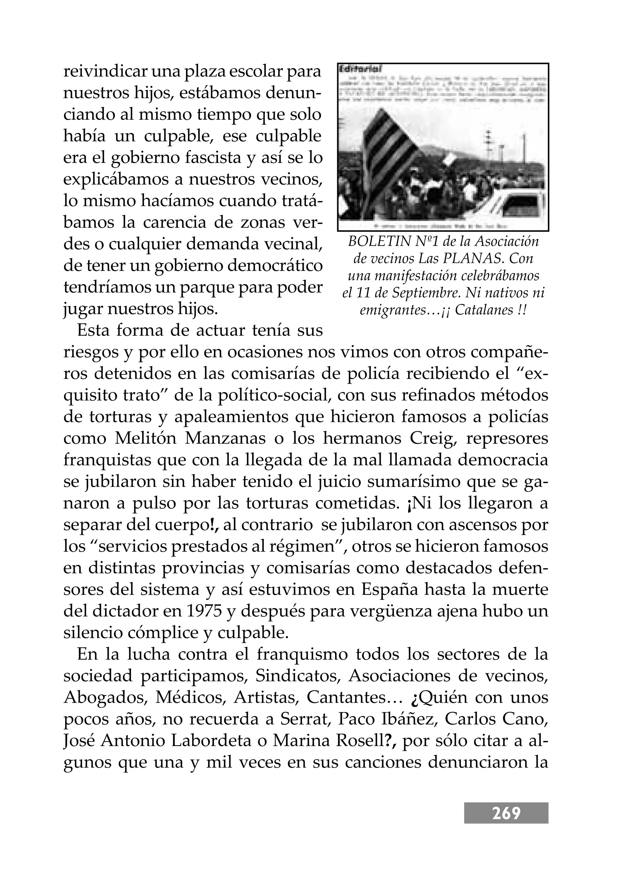 269
reivindicar una plaza escolar para
nuestros hĳos, estábamos denun-
ciando al mismo tiempo que solo
había un culpable, ese culpable
era el gobierno fascista y así se lo
explicábamos a nuestros vecinos,
lo mismo hacíamos cuando tratá-
bamos la carencia de zonas ver-
des o cualquier demanda vecinal,
de tener un gobierno democrático
tendríamos un parque para poder
jugar nuestros hĳos.
Esta forma de actuar tenía sus
riesgos y por ello en ocasiones nos vimos con otros compañe-
ros detenidos en las comisarías de policía recibiendo el “ex-
quisito trato” de la político-social, con sus reﬁnados métodos
de torturas y apaleamientos que hicieron famosos a policías
como Melitón Manzanas o los hermanos Creig, represores
franquistas que con la llegada de la mal llamada democracia
se jubilaron sin haber tenido el juicio sumarísimo que se ga-
naron a pulso por las torturas cometidas. ¡Ni los llegaron a
separar del cuerpo!, al contrario se jubilaron con ascensos por
los “servicios prestados al régimen”, otros se hicieron famosos
en distintas provincias y comisarías como destacados defen-
sores del sistema y así estuvimos en España hasta la muerte
del dictador en 1975 y después para vergüenza ajena hubo un
silencio cómplice y culpable.
En la lucha contra el franquismo todos los sectores de la
sociedad participamos, Sindicatos, Asociaciones de vecinos,
Abogados, Médicos, Artistas, Cantantes… ¿Quién con unos
pocos años, no recuerda a Serrat, Paco Ibáñez, Carlos Cano,
José Antonio Labordeta o Marina Rosell?, por sólo citar a al-
gunos que una y mil veces en sus canciones denunciaron la
BOLETIN Nº1 de la Asociación
de vecinos Las PLANAS. Con
una manifestación celebrábamos
el 11 de Septiembre. Ni nativos ni
emigrantes…¡¡ Catalanes !!
 