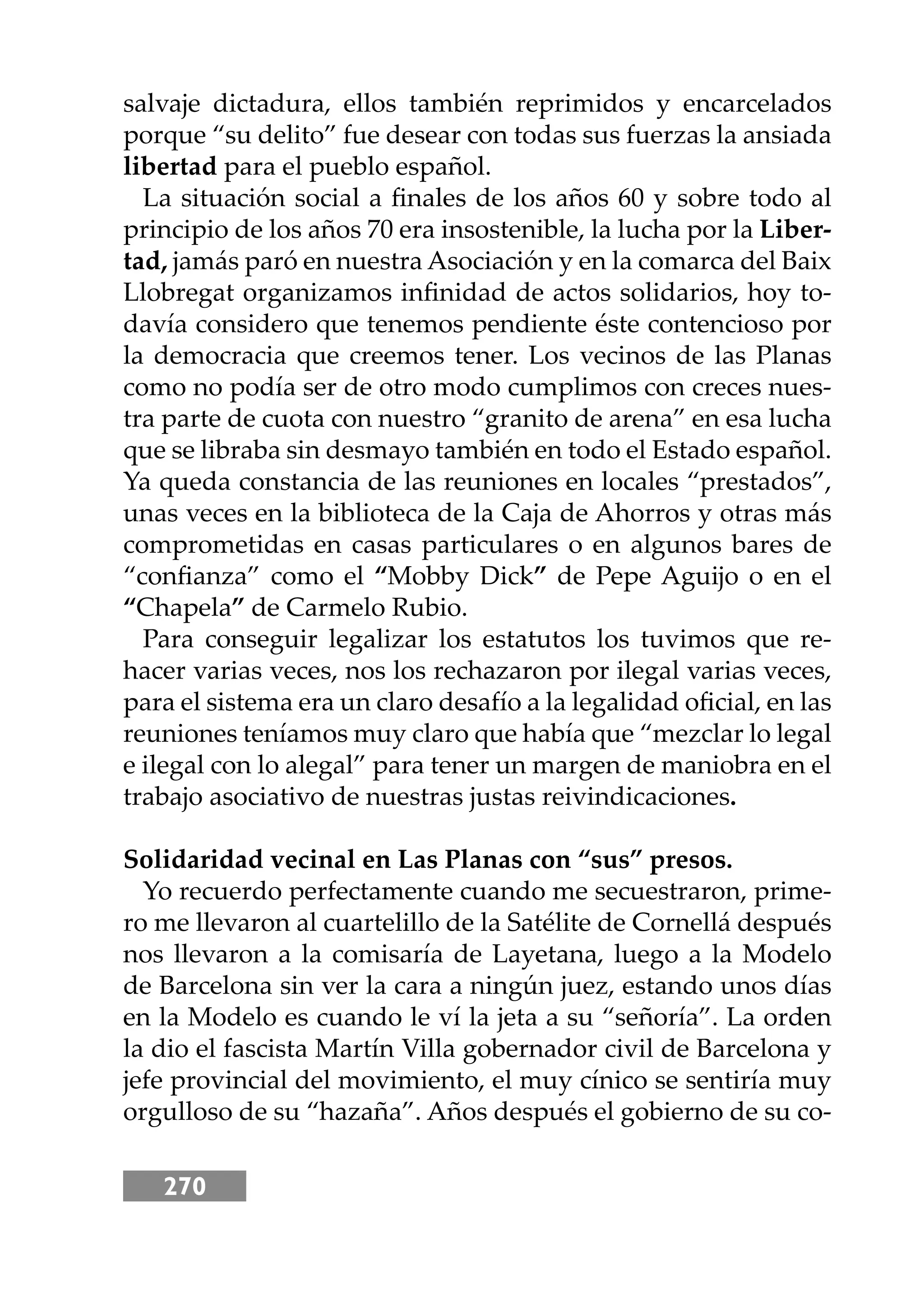 270
salvaje dictadura, ellos también reprimidos y encarcelados
porque “su delito” fue desear con todas sus fuerzas la ansiada
libertad para el pueblo español.
La situación social a ﬁnales de los años 60 y sobre todo al
principio de los años 70 era insostenible, la lucha por la Liber-
tad, jamás paró en nuestra Asociación y en la comarca del Baix
Llobregat organizamos inﬁnidad de actos solidarios, hoy to-
davía considero que tenemos pendiente éste contencioso por
la democracia que creemos tener. Los vecinos de las Planas
como no podía ser de otro modo cumplimos con creces nues-
tra parte de cuota con nuestro “granito de arena” en esa lucha
que se libraba sin desmayo también en todo el Estado español.
Ya queda constancia de las reuniones en locales “prestados”,
unas veces en la biblioteca de la Caja de Ahorros y otras más
comprometidas en casas particulares o en algunos bares de
“conﬁanza” como el “Mobby Dick” de Pepe Aguĳo o en el
“Chapela” de Carmelo Rubio.
Para conseguir legalizar los estatutos los tuvimos que re-
hacer varias veces, nos los rechazaron por ilegal varias veces,
para el sistema era un claro desafío a la legalidad oﬁcial, en las
reuniones teníamos muy claro que había que “mezclar lo legal
e ilegal con lo alegal” para tener un margen de maniobra en el
trabajo asociativo de nuestras justas reivindicaciones.
Solidaridad vecinal en Las Planas con “sus” presos.
Yo recuerdo perfectamente cuando me secuestraron, prime-
ro me llevaron al cuartelillo de la Satélite de Cornellá después
nos llevaron a la comisaría de Layetana, luego a la Modelo
de Barcelona sin ver la cara a ningún juez, estando unos días
en la Modelo es cuando le ví la jeta a su “señoría”. La orden
la dio el fascista Martín Villa gobernador civil de Barcelona y
jefe provincial del movimiento, el muy cínico se sentiría muy
orgulloso de su “hazaña”. Años después el gobierno de su co-
 