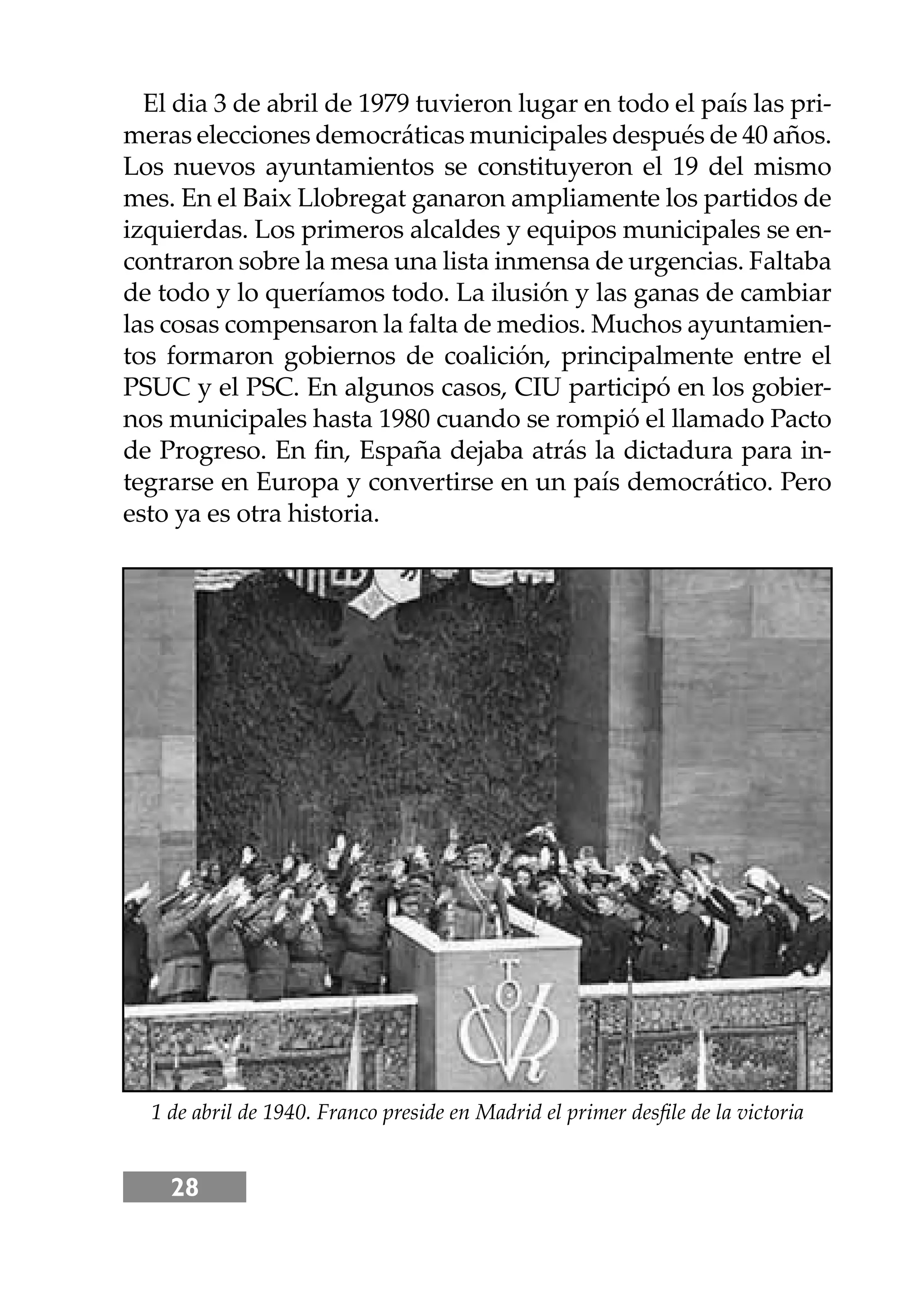 28
El dia 3 de abril de 1979 tuvieron lugar en todo el país las pri-
meras elecciones democráticas municipales después de 40 años.
Los nuevos ayuntamientos se constituyeron el 19 del mismo
mes. En el Baix Llobregat ganaron ampliamente los partidos de
izquierdas. Los primeros alcaldes y equipos municipales se en-
contraron sobre la mesa una lista inmensa de urgencias. Faltaba
de todo y lo queríamos todo. La ilusión y las ganas de cambiar
las cosas compensaron la falta de medios. Muchos ayuntamien-
tos formaron gobiernos de coalición, principalmente entre el
PSUC y el PSC. En algunos casos, CIU participó en los gobier-
nos municipales hasta 1980 cuando se rompió el llamado Pacto
de Progreso. En ﬁn, España dejaba atrás la dictadura para in-
tegrarse en Europa y convertirse en un país democrático. Pero
esto ya es otra historia.
1 de abril de 1940. Franco preside en Madrid el primer desﬁle de la victoria
 