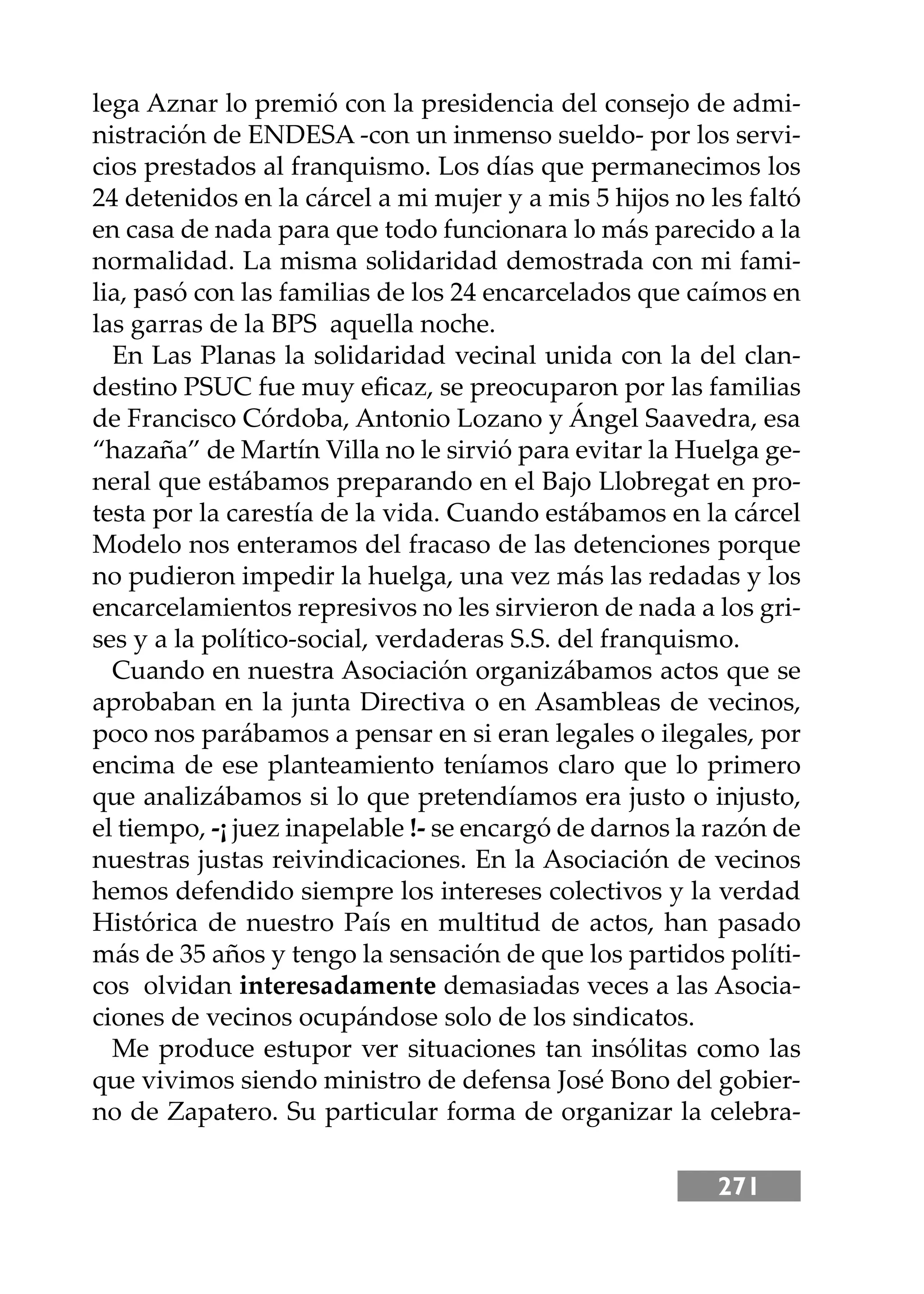 271
lega Aznar lo premió con la presidencia del consejo de admi-
nistración de ENDESA -con un inmenso sueldo- por los servi-
cios prestados al franquismo. Los días que permanecimos los
24 detenidos en la cárcel a mi mujer y a mis 5 hĳos no les faltó
en casa de nada para que todo funcionara lo más parecido a la
normalidad. La misma solidaridad demostrada con mi fami-
lia, pasó con las familias de los 24 encarcelados que caímos en
las garras de la BPS aquella noche.
En Las Planas la solidaridad vecinal unida con la del clan-
destino PSUC fue muy eﬁcaz, se preocuparon por las familias
de Francisco Córdoba, Antonio Lozano y Ángel Saavedra, esa
“hazaña” de Martín Villa no le sirvió para evitar la Huelga ge-
neral que estábamos preparando en el Bajo Llobregat en pro-
testa por la carestía de la vida. Cuando estábamos en la cárcel
Modelo nos enteramos del fracaso de las detenciones porque
no pudieron impedir la huelga, una vez más las redadas y los
encarcelamientos represivos no les sirvieron de nada a los gri-
ses y a la político-social, verdaderas S.S. del franquismo.
Cuando en nuestra Asociación organizábamos actos que se
aprobaban en la junta Directiva o en Asambleas de vecinos,
poco nos parábamos a pensar en si eran legales o ilegales, por
encima de ese planteamiento teníamos claro que lo primero
que analizábamos si lo que pretendíamos era justo o injusto,
el tiempo, -¡ juez inapelable !- se encargó de darnos la razón de
nuestras justas reivindicaciones. En la Asociación de vecinos
hemos defendido siempre los intereses colectivos y la verdad
Histórica de nuestro País en multitud de actos, han pasado
más de 35 años y tengo la sensación de que los partidos políti-
cos olvidan interesadamente demasiadas veces a las Asocia-
ciones de vecinos ocupándose solo de los sindicatos.
Me produce estupor ver situaciones tan insólitas como las
que vivimos siendo ministro de defensa José Bono del gobier-
no de Zapatero. Su particular forma de organizar la celebra-
 