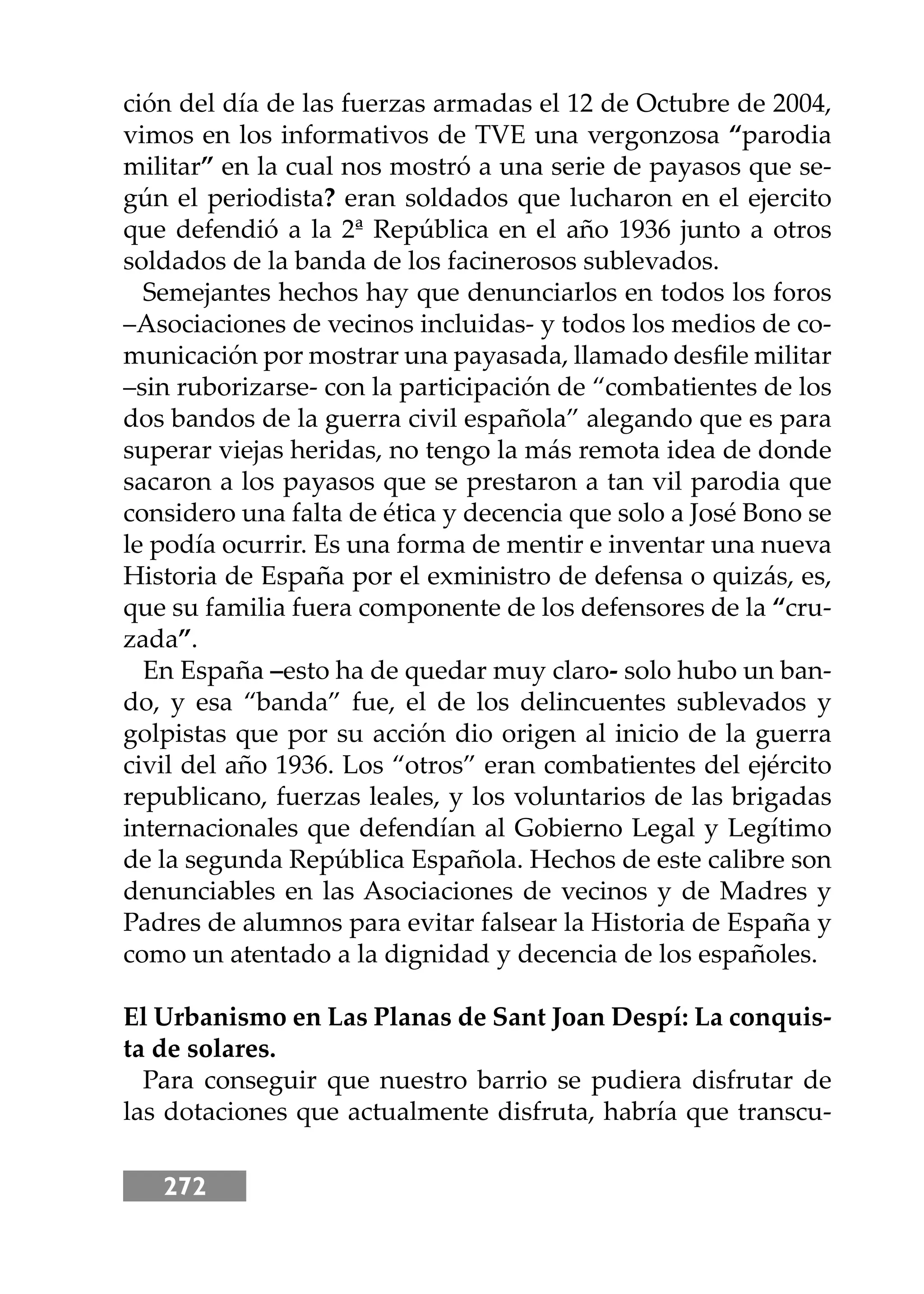 272
ción del día de las fuerzas armadas el 12 de Octubre de 2004,
vimos en los informativos de TVE una vergonzosa “parodia
militar” en la cual nos mostró a una serie de payasos que se-
gún el periodista? eran soldados que lucharon en el ejercito
que defendió a la 2ª República en el año 1936 junto a otros
soldados de la banda de los facinerosos sublevados.
Semejantes hechos hay que denunciarlos en todos los foros
–Asociaciones de vecinos incluidas- y todos los medios de co-
municación por mostrar una payasada, llamado desﬁle militar
–sin ruborizarse- con la participación de “combatientes de los
dos bandos de la guerra civil española” alegando que es para
superar viejas heridas, no tengo la más remota idea de donde
sacaron a los payasos que se prestaron a tan vil parodia que
considero una falta de ética y decencia que solo a José Bono se
le podía ocurrir. Es una forma de mentir e inventar una nueva
Historia de España por el exministro de defensa o quizás, es,
que su familia fuera componente de los defensores de la “cru-
zada”.
En España –esto ha de quedar muy claro- solo hubo un ban-
do, y esa “banda” fue, el de los delincuentes sublevados y
golpistas que por su acción dio origen al inicio de la guerra
civil del año 1936. Los “otros” eran combatientes del ejército
republicano, fuerzas leales, y los voluntarios de las brigadas
internacionales que defendían al Gobierno Legal y Legítimo
de la segunda República Española. Hechos de este calibre son
denunciables en las Asociaciones de vecinos y de Madres y
Padres de alumnos para evitar falsear la Historia de España y
como un atentado a la dignidad y decencia de los españoles.
El Urbanismo en Las Planas de Sant Joan Despí: La conquis-
ta de solares.
Para conseguir que nuestro barrio se pudiera disfrutar de
las dotaciones que actualmente disfruta, habría que transcu-
 