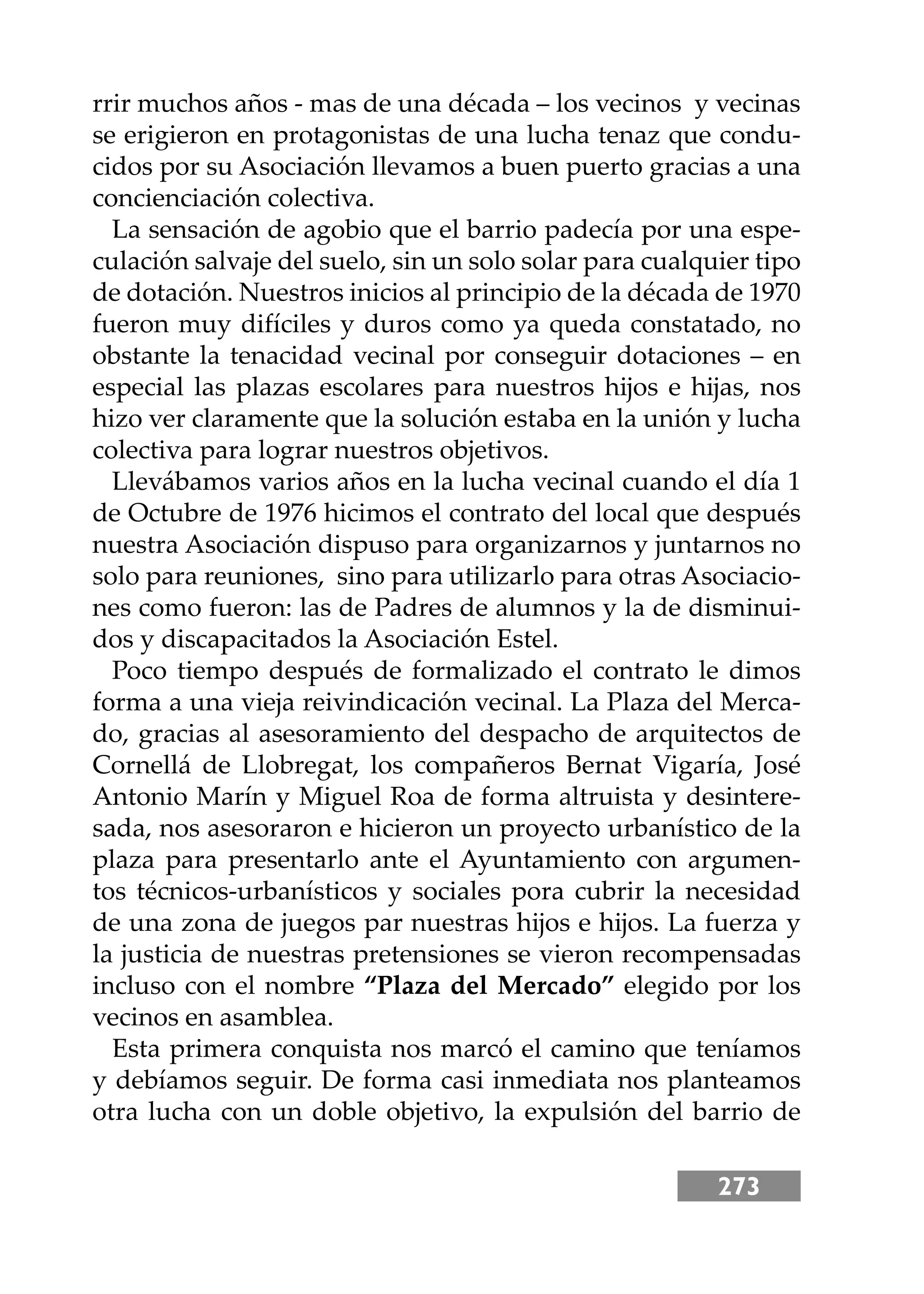 273
rrir muchos años - mas de una década – los vecinos y vecinas
se erigieron en protagonistas de una lucha tenaz que condu-
cidos por su Asociación llevamos a buen puerto gracias a una
concienciación colectiva.
La sensación de agobio que el barrio padecía por una espe-
culación salvaje del suelo, sin un solo solar para cualquier tipo
de dotación. Nuestros inicios al principio de la década de 1970
fueron muy difíciles y duros como ya queda constatado, no
obstante la tenacidad vecinal por conseguir dotaciones – en
especial las plazas escolares para nuestros hĳos e hĳas, nos
hizo ver claramente que la solución estaba en la unión y lucha
colectiva para lograr nuestros objetivos.
Llevábamos varios años en la lucha vecinal cuando el día 1
de Octubre de 1976 hicimos el contrato del local que después
nuestra Asociación dispuso para organizarnos y juntarnos no
solo para reuniones, sino para utilizarlo para otras Asociacio-
nes como fueron: las de Padres de alumnos y la de disminui-
dos y discapacitados la Asociación Estel.
Poco tiempo después de formalizado el contrato le dimos
forma a una vieja reivindicación vecinal. La Plaza del Merca-
do, gracias al asesoramiento del despacho de arquitectos de
Cornellá de Llobregat, los compañeros Bernat Vigaría, José
Antonio Marín y Miguel Roa de forma altruista y desintere-
sada, nos asesoraron e hicieron un proyecto urbanístico de la
plaza para presentarlo ante el Ayuntamiento con argumen-
tos técnicos-urbanísticos y sociales pora cubrir la necesidad
de una zona de juegos par nuestras hĳos e hĳos. La fuerza y
la justicia de nuestras pretensiones se vieron recompensadas
incluso con el nombre “Plaza del Mercado” elegido por los
vecinos en asamblea.
Esta primera conquista nos marcó el camino que teníamos
y debíamos seguir. De forma casi inmediata nos planteamos
otra lucha con un doble objetivo, la expulsión del barrio de
 