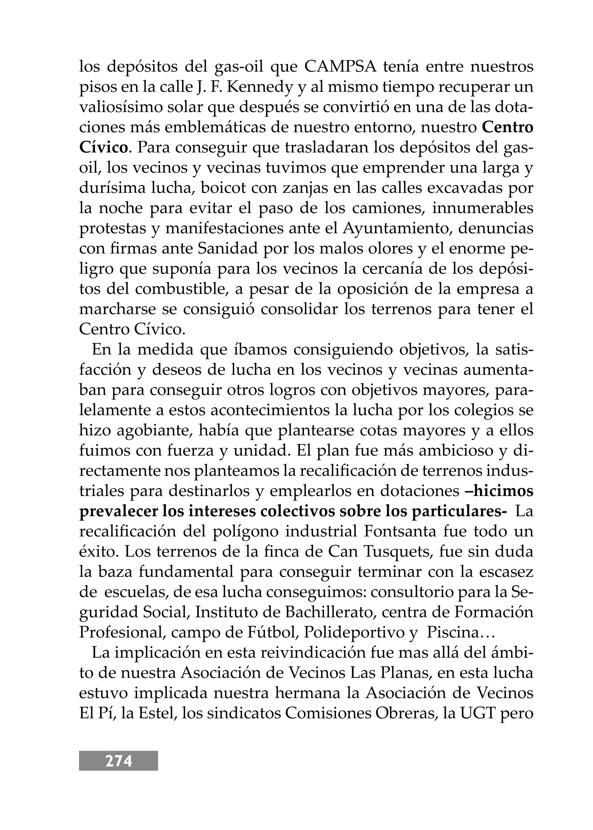 274
los depósitos del gas-oil que CAMPSA tenía entre nuestros
pisos en la calle J. F. Kennedy y al mismo tiempo recuperar un
valiosísimo solar que después se convirtió en una de las dota-
ciones más emblemáticas de nuestro entorno, nuestro Centro
Cívico. Para conseguir que trasladaran los depósitos del gas-
oil, los vecinos y vecinas tuvimos que emprender una larga y
durísima lucha, boicot con zanjas en las calles excavadas por
la noche para evitar el paso de los camiones, innumerables
protestas y manifestaciones ante el Ayuntamiento, denuncias
con ﬁrmas ante Sanidad por los malos olores y el enorme pe-
ligro que suponía para los vecinos la cercanía de los depósi-
tos del combustible, a pesar de la oposición de la empresa a
marcharse se consiguió consolidar los terrenos para tener el
Centro Cívico.
En la medida que íbamos consiguiendo objetivos, la satis-
facción y deseos de lucha en los vecinos y vecinas aumenta-
ban para conseguir otros logros con objetivos mayores, para-
lelamente a estos acontecimientos la lucha por los colegios se
hizo agobiante, había que plantearse cotas mayores y a ellos
fuimos con fuerza y unidad. El plan fue más ambicioso y di-
rectamente nos planteamos la recaliﬁcación de terrenos indus-
triales para destinarlos y emplearlos en dotaciones –hicimos
prevalecer los intereses colectivos sobre los particulares- La
recaliﬁcación del polígono industrial Fontsanta fue todo un
éxito. Los terrenos de la ﬁnca de Can Tusquets, fue sin duda
la baza fundamental para conseguir terminar con la escasez
de escuelas, de esa lucha conseguimos: consultorio para la Se-
guridad Social, Instituto de Bachillerato, centra de Formación
Profesional, campo de Fútbol, Polideportivo y Piscina…
La implicación en esta reivindicación fue mas allá del ámbi-
to de nuestra Asociación de Vecinos Las Planas, en esta lucha
estuvo implicada nuestra hermana la Asociación de Vecinos
El Pí, la Estel, los sindicatos Comisiones Obreras, la UGT pero
 