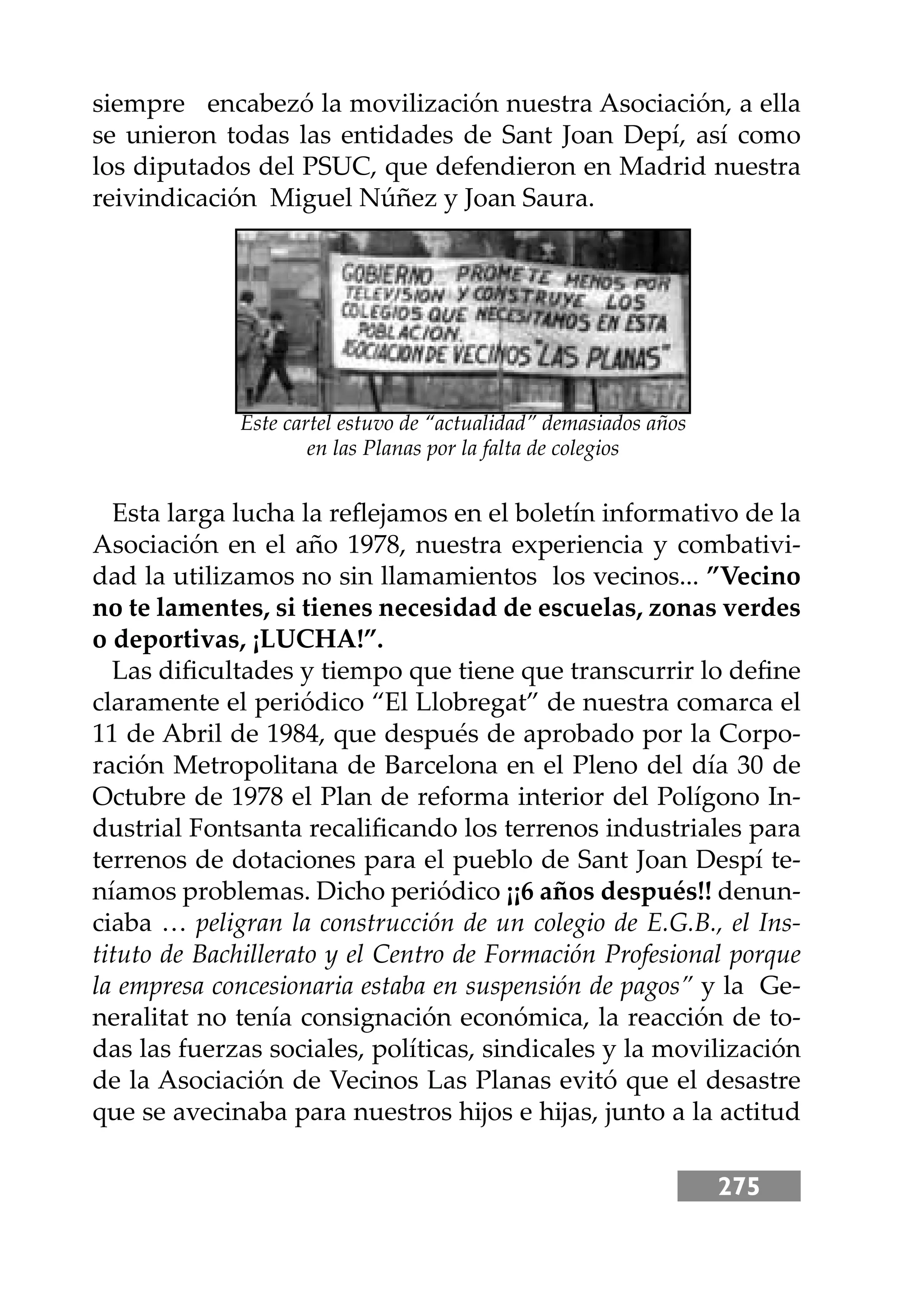 275
siempre encabezó la movilización nuestra Asociación, a ella
se unieron todas las entidades de Sant Joan Depí, así como
los diputados del PSUC, que defendieron en Madrid nuestra
reivindicación Miguel Núñez y Joan Saura.
Esta larga lucha la reﬂejamos en el boletín informativo de la
Asociación en el año 1978, nuestra experiencia y combativi-
dad la utilizamos no sin llamamientos los vecinos... ”Vecino
no te lamentes, si tienes necesidad de escuelas, zonas verdes
o deportivas, ¡LUCHA!”.
Las diﬁcultades y tiempo que tiene que transcurrir lo deﬁne
claramente el periódico “El Llobregat” de nuestra comarca el
11 de Abril de 1984, que después de aprobado por la Corpo-
ración Metropolitana de Barcelona en el Pleno del día 30 de
Octubre de 1978 el Plan de reforma interior del Polígono In-
dustrial Fontsanta recaliﬁcando los terrenos industriales para
terrenos de dotaciones para el pueblo de Sant Joan Despí te-
níamos problemas. Dicho periódico ¡¡6 años después!! denun-
ciaba … peligran la construcción de un colegio de E.G.B., el Ins-
tituto de Bachillerato y el Centro de Formación Profesional porque
la empresa concesionaria estaba en suspensión de pagos” y la Ge-
neralitat no tenía consignación económica, la reacción de to-
das las fuerzas sociales, políticas, sindicales y la movilización
de la Asociación de Vecinos Las Planas evitó que el desastre
que se avecinaba para nuestros hĳos e hĳas, junto a la actitud
Este cartel estuvo de “actualidad” demasiados años
en las Planas por la falta de colegios
 