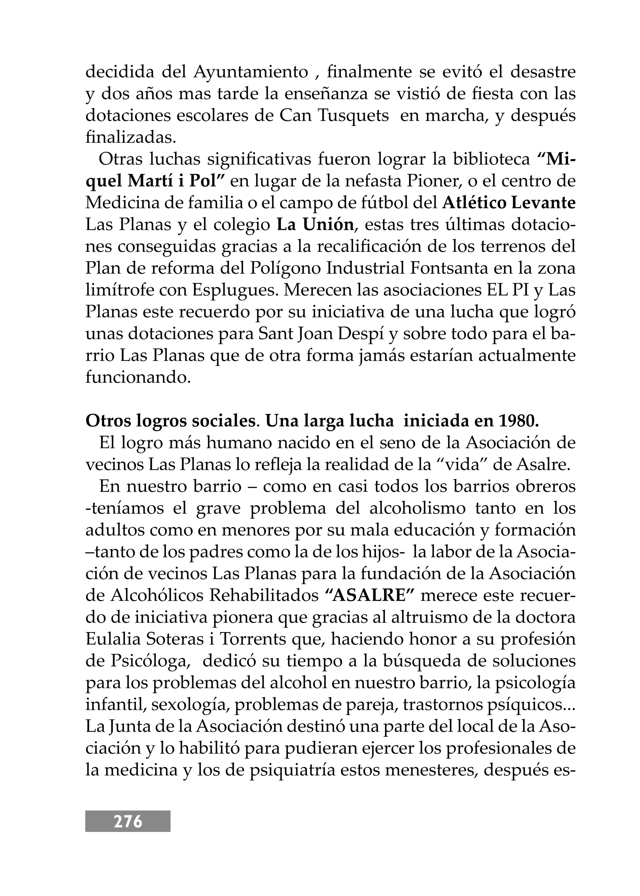 276
decidida del Ayuntamiento , ﬁnalmente se evitó el desastre
y dos años mas tarde la enseñanza se vistió de ﬁesta con las
dotaciones escolares de Can Tusquets en marcha, y después
ﬁnalizadas.
Otras luchas signiﬁcativas fueron lograr la biblioteca “Mi-
quel Martí i Pol” en lugar de la nefasta Pioner, o el centro de
Medicina de familia o el campo de fútbol del Atlético Levante
Las Planas y el colegio La Unión, estas tres últimas dotacio-
nes conseguidas gracias a la recaliﬁcación de los terrenos del
Plan de reforma del Polígono Industrial Fontsanta en la zona
limítrofe con Esplugues. Merecen las asociaciones EL PI y Las
Planas este recuerdo por su iniciativa de una lucha que logró
unas dotaciones para Sant Joan Despí y sobre todo para el ba-
rrio Las Planas que de otra forma jamás estarían actualmente
funcionando.
Otros logros sociales. Una larga lucha iniciada en 1980.
El logro más humano nacido en el seno de la Asociación de
vecinos Las Planas lo reﬂeja la realidad de la “vida” de Asalre.
En nuestro barrio – como en casi todos los barrios obreros
-teníamos el grave problema del alcoholismo tanto en los
adultos como en menores por su mala educación y formación
–tanto de los padres como la de los hĳos- la labor de la Asocia-
ción de vecinos Las Planas para la fundación de la Asociación
de Alcohólicos Rehabilitados “ASALRE” merece este recuer-
do de iniciativa pionera que gracias al altruismo de la doctora
Eulalia Soteras i Torrents que, haciendo honor a su profesión
de Psicóloga, dedicó su tiempo a la búsqueda de soluciones
para los problemas del alcohol en nuestro barrio, la psicología
infantil, sexología, problemas de pareja, trastornos psíquicos...
La Junta de la Asociación destinó una parte del local de la Aso-
ciación y lo habilitó para pudieran ejercer los profesionales de
la medicina y los de psiquiatría estos menesteres, después es-
 