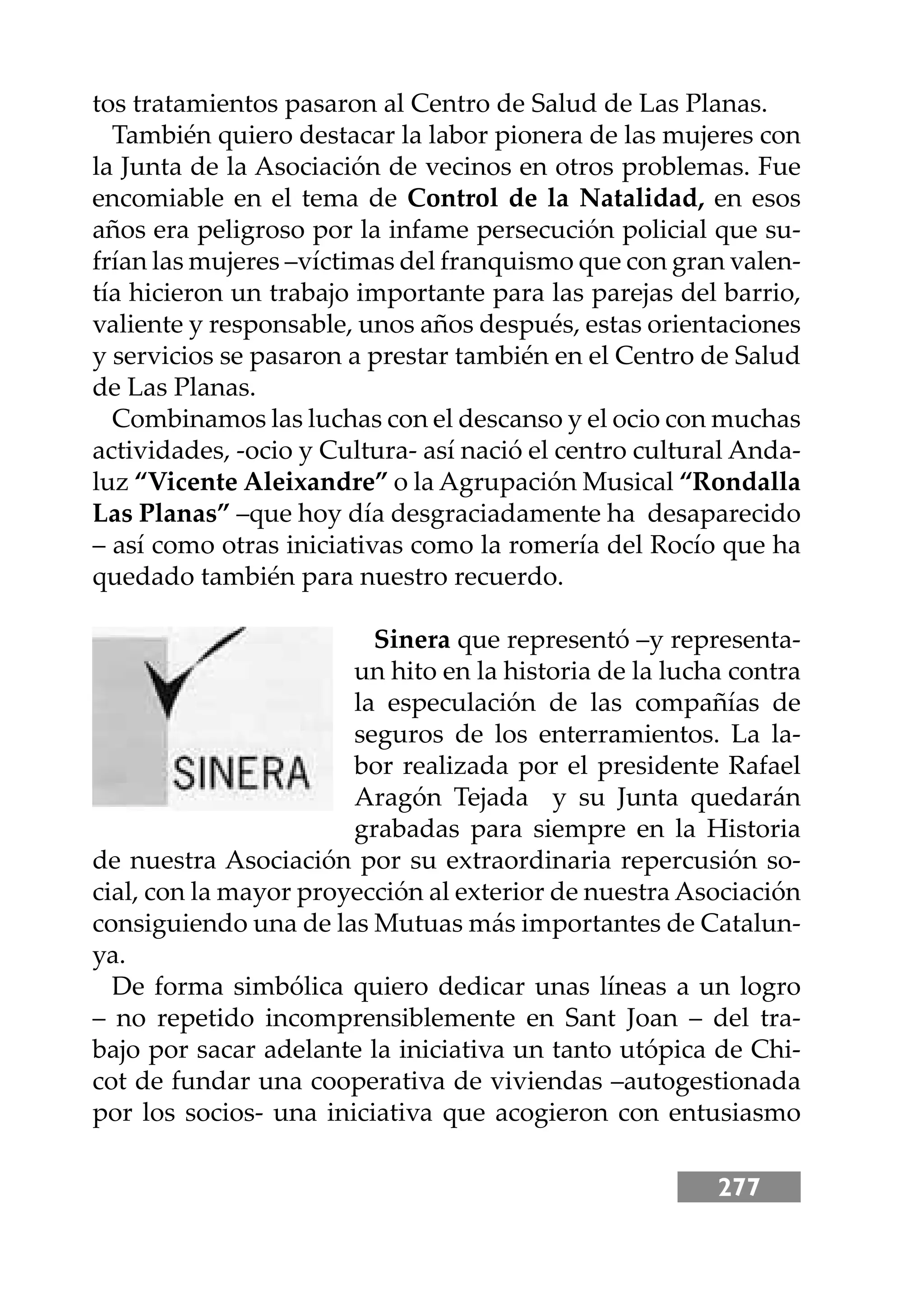 277
tos tratamientos pasaron al Centro de Salud de Las Planas.
También quiero destacar la labor pionera de las mujeres con
la Junta de la Asociación de vecinos en otros problemas. Fue
encomiable en el tema de Control de la Natalidad, en esos
años era peligroso por la infame persecución policial que su-
frían las mujeres –víctimas del franquismo que con gran valen-
tía hicieron un trabajo importante para las parejas del barrio,
valiente y responsable, unos años después, estas orientaciones
y servicios se pasaron a prestar también en el Centro de Salud
de Las Planas.
Combinamos las luchas con el descanso y el ocio con muchas
actividades, -ocio y Cultura- así nació el centro cultural Anda-
luz “Vicente Aleixandre” o la Agrupación Musical “Rondalla
Las Planas” –que hoy día desgraciadamente ha desaparecido
– así como otras iniciativas como la romería del Rocío que ha
quedado también para nuestro recuerdo.
Sinera que representó –y representa-
un hito en la historia de la lucha contra
la especulación de las compañías de
seguros de los enterramientos. La la-
bor realizada por el presidente Rafael
Aragón Tejada y su Junta quedarán
grabadas para siempre en la Historia
de nuestra Asociación por su extraordinaria repercusión so-
cial, con la mayor proyección al exterior de nuestra Asociación
consiguiendo una de las Mutuas más importantes de Catalun-
ya.
De forma simbólica quiero dedicar unas líneas a un logro
– no repetido incomprensiblemente en Sant Joan – del tra-
bajo por sacar adelante la iniciativa un tanto utópica de Chi-
cot de fundar una cooperativa de viviendas –autogestionada
por los socios- una iniciativa que acogieron con entusiasmo
 