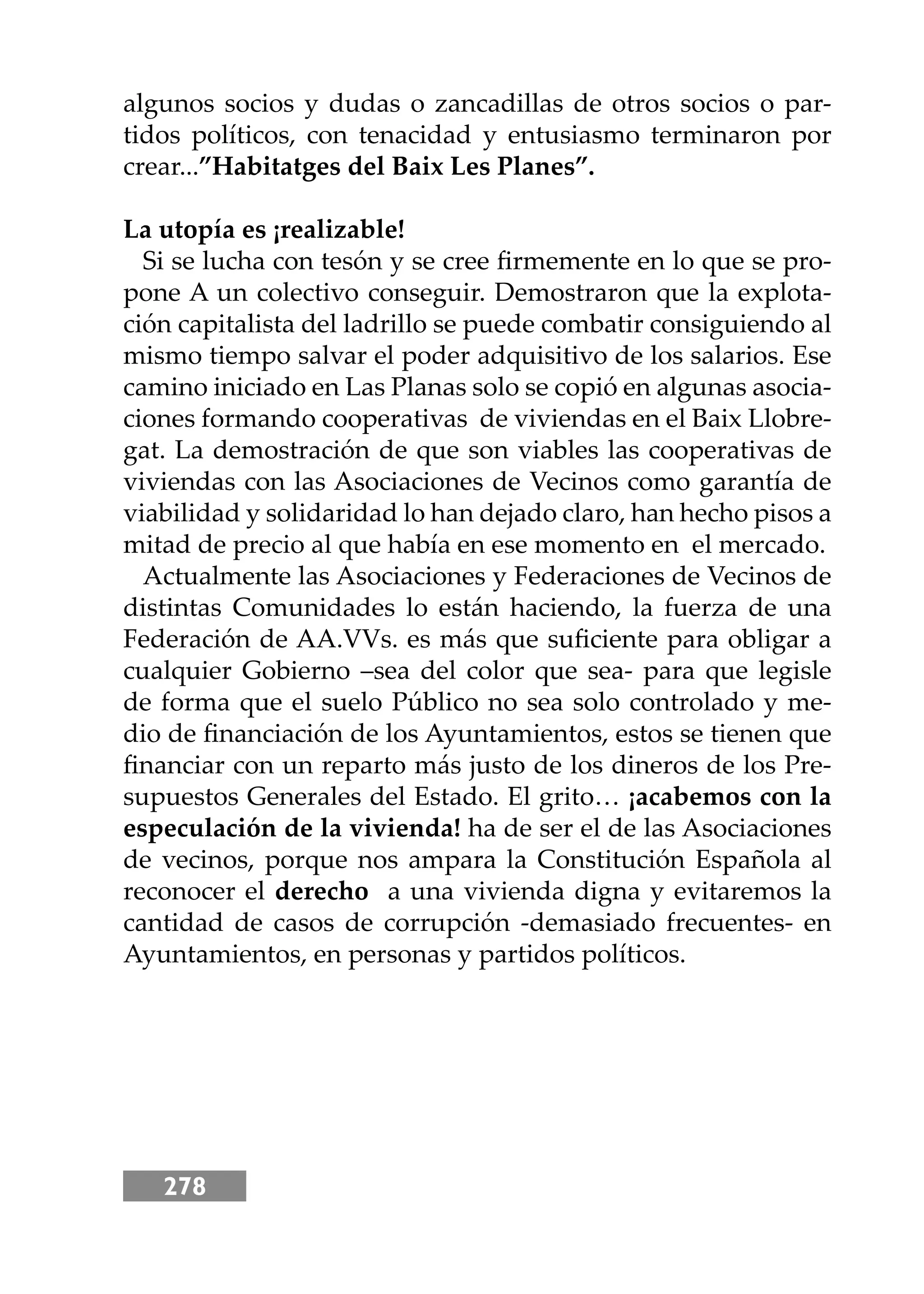 278
algunos socios y dudas o zancadillas de otros socios o par-
tidos políticos, con tenacidad y entusiasmo terminaron por
crear...”Habitatges del Baix Les Planes”.
La utopía es ¡realizable!
Si se lucha con tesón y se cree ﬁrmemente en lo que se pro-
pone A un colectivo conseguir. Demostraron que la explota-
ción capitalista del ladrillo se puede combatir consiguiendo al
mismo tiempo salvar el poder adquisitivo de los salarios. Ese
camino iniciado en Las Planas solo se copió en algunas asocia-
ciones formando cooperativas de viviendas en el Baix Llobre-
gat. La demostración de que son viables las cooperativas de
viviendas con las Asociaciones de Vecinos como garantía de
viabilidad y solidaridad lo han dejado claro, han hecho pisos a
mitad de precio al que había en ese momento en el mercado.
Actualmente las Asociaciones y Federaciones de Vecinos de
distintas Comunidades lo están haciendo, la fuerza de una
Federación de AA.VVs. es más que suﬁciente para obligar a
cualquier Gobierno –sea del color que sea- para que legisle
de forma que el suelo Público no sea solo controlado y me-
dio de ﬁnanciación de los Ayuntamientos, estos se tienen que
ﬁnanciar con un reparto más justo de los dineros de los Pre-
supuestos Generales del Estado. El grito… ¡acabemos con la
especulación de la vivienda! ha de ser el de las Asociaciones
de vecinos, porque nos ampara la Constitución Española al
reconocer el derecho a una vivienda digna y evitaremos la
cantidad de casos de corrupción -demasiado frecuentes- en
Ayuntamientos, en personas y partidos políticos.
 