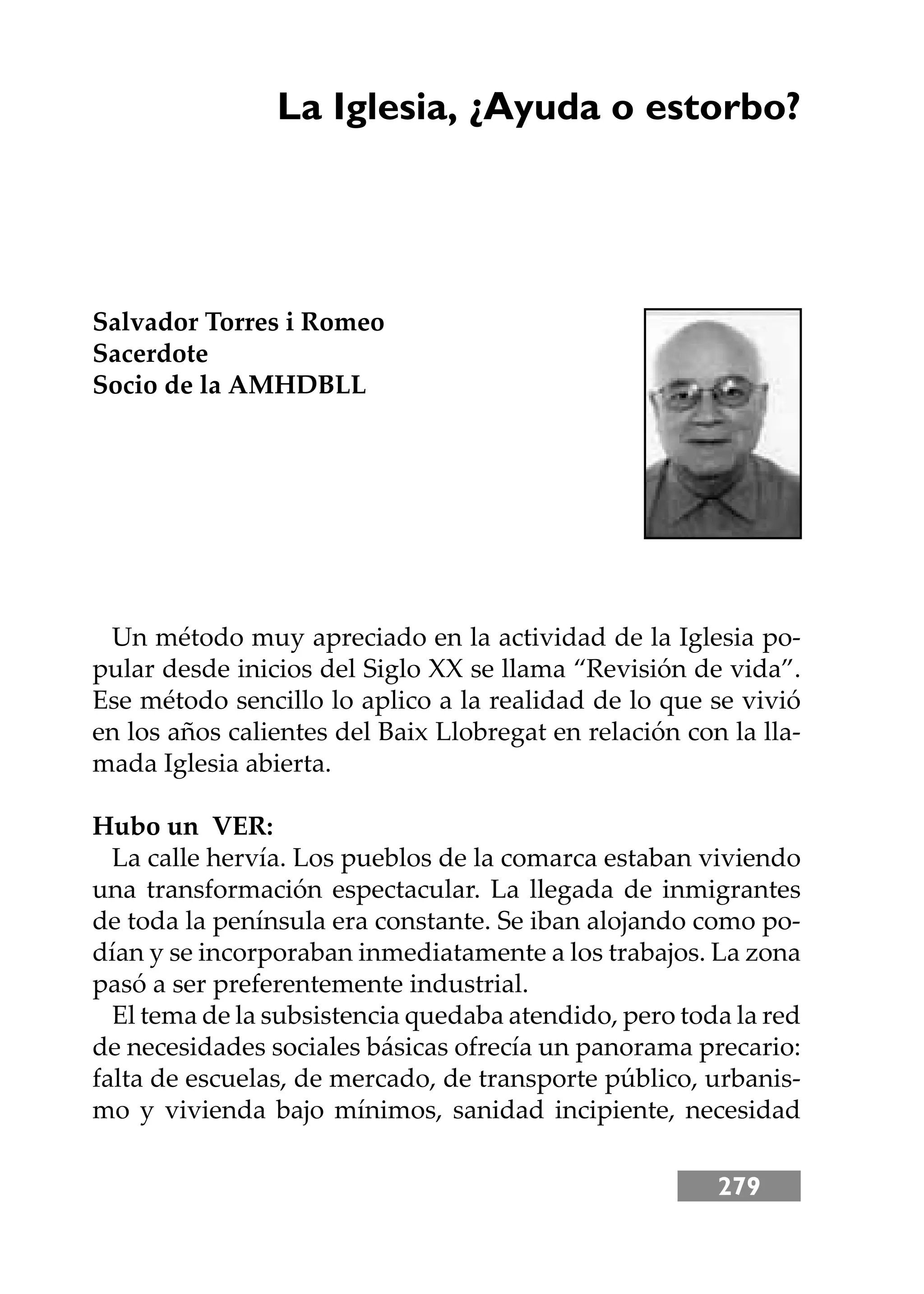 279
La Iglesia, ¿Ayuda o estorbo?
Salvador Torres i Romeo
Sacerdote
Socio de la AMHDBLL
Un método muy apreciado en la actividad de la Iglesia po-
pular desde inicios del Siglo XX se llama “Revisión de vida”.
Ese método sencillo lo aplico a la realidad de lo que se vivió
en los años calientes del Baix Llobregat en relación con la lla-
mada Iglesia abierta.
Hubo un VER:
La calle hervía. Los pueblos de la comarca estaban viviendo
una transformación espectacular. La llegada de inmigrantes
de toda la península era constante. Se iban alojando como po-
dían y se incorporaban inmediatamente a los trabajos. La zona
pasó a ser preferentemente industrial.
El tema de la subsistencia quedaba atendido, pero toda la red
de necesidades sociales básicas ofrecía un panorama precario:
falta de escuelas, de mercado, de transporte público, urbanis-
mo y vivienda bajo mínimos, sanidad incipiente, necesidad
 