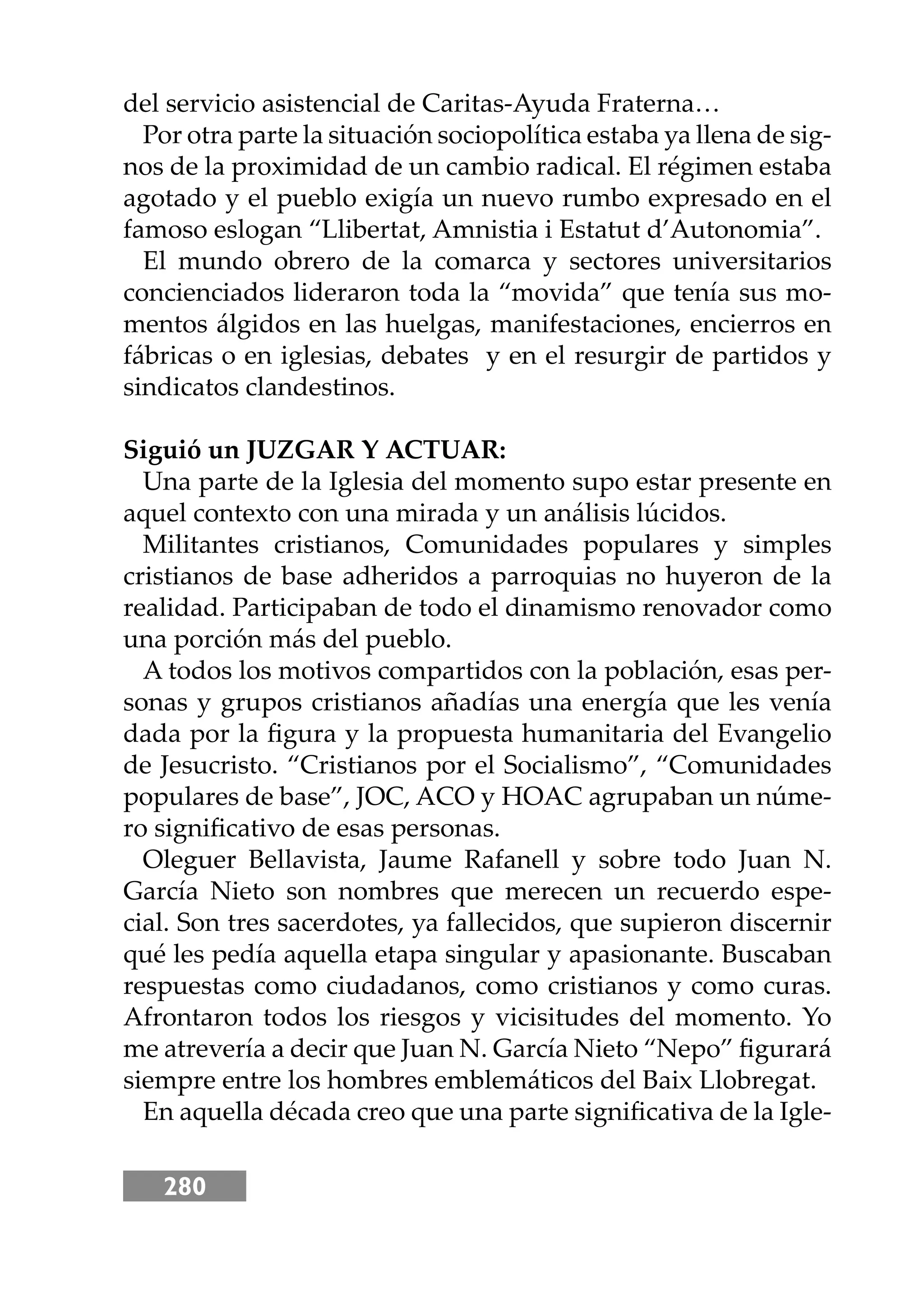 280
del servicio asistencial de Caritas-Ayuda Fraterna…
Por otra parte la situación sociopolítica estaba ya llena de sig-
nos de la proximidad de un cambio radical. El régimen estaba
agotado y el pueblo exigía un nuevo rumbo expresado en el
famoso eslogan “Llibertat, Amnistia i Estatut d’Autonomia”.
El mundo obrero de la comarca y sectores universitarios
concienciados lideraron toda la “movida” que tenía sus mo-
mentos álgidos en las huelgas, manifestaciones, encierros en
fábricas o en iglesias, debates y en el resurgir de partidos y
sindicatos clandestinos.
Siguió un JUZGAR Y ACTUAR:
Una parte de la Iglesia del momento supo estar presente en
aquel contexto con una mirada y un análisis lúcidos.
Militantes cristianos, Comunidades populares y simples
cristianos de base adheridos a parroquias no huyeron de la
realidad. Participaban de todo el dinamismo renovador como
una porción más del pueblo.
A todos los motivos compartidos con la población, esas per-
sonas y grupos cristianos añadías una energía que les venía
dada por la ﬁgura y la propuesta humanitaria del Evangelio
de Jesucristo. “Cristianos por el Socialismo”, “Comunidades
populares de base”, JOC, ACO y HOAC agrupaban un núme-
ro signiﬁcativo de esas personas.
Oleguer Bellavista, Jaume Rafanell y sobre todo Juan N.
García Nieto son nombres que merecen un recuerdo espe-
cial. Son tres sacerdotes, ya fallecidos, que supieron discernir
qué les pedía aquella etapa singular y apasionante. Buscaban
respuestas como ciudadanos, como cristianos y como curas.
Afrontaron todos los riesgos y vicisitudes del momento. Yo
me atrevería a decir que Juan N. García Nieto “Nepo” ﬁgurará
siempre entre los hombres emblemáticos del Baix Llobregat.
En aquella década creo que una parte signiﬁcativa de la Igle-
 