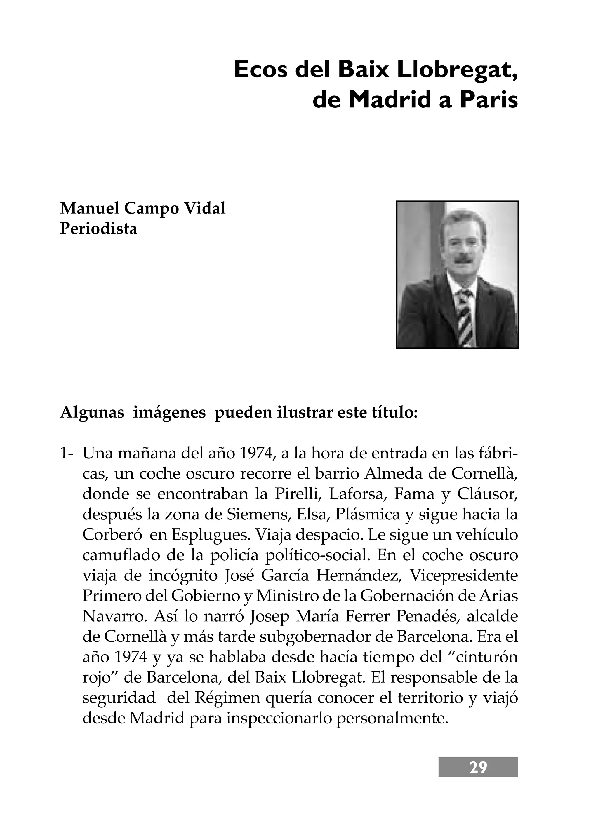 29
Ecos del Baix Llobregat,
de Madrid a Paris
Manuel Campo Vidal
Periodista
Algunas imágenes pueden ilustrar este título:
1- Una mañana del año 1974, a la hora de entrada en las fábri-
cas, un coche oscuro recorre el barrio Almeda de Cornellà,
donde se encontraban la Pirelli, Laforsa, Fama y Cláusor,
después la zona de Siemens, Elsa, Plásmica y sigue hacia la
Corberó en Esplugues. Viaja despacio. Le sigue un vehículo
camuﬂado de la policía político-social. En el coche oscuro
viaja de incógnito José García Hernández, Vicepresidente
Primero del Gobierno y Ministro de la Gobernación de Arias
Navarro. Así lo narró Josep María Ferrer Penadés, alcalde
de Cornellà y más tarde subgobernador de Barcelona. Era el
año 1974 y ya se hablaba desde hacía tiempo del “cinturón
rojo” de Barcelona, del Baix Llobregat. El responsable de la
seguridad del Régimen quería conocer el territorio y viajó
desde Madrid para inspeccionarlo personalmente.
 