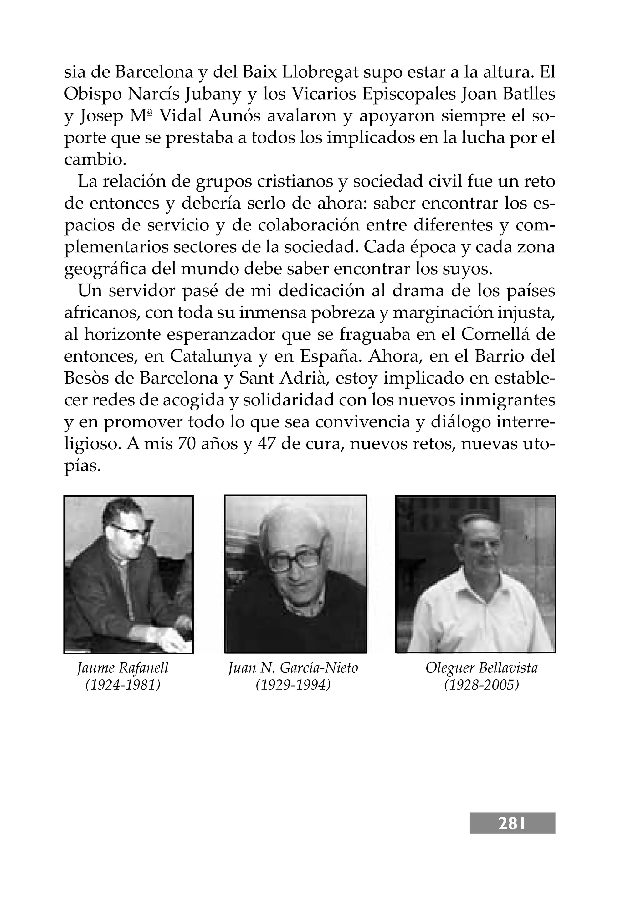 281
sia de Barcelona y del Baix Llobregat supo estar a la altura. El
Obispo Narcís Jubany y los Vicarios Episcopales Joan Batlles
y Josep Mª Vidal Aunós avalaron y apoyaron siempre el so-
porte que se prestaba a todos los implicados en la lucha por el
cambio.
La relación de grupos cristianos y sociedad civil fue un reto
de entonces y debería serlo de ahora: saber encontrar los es-
pacios de servicio y de colaboración entre diferentes y com-
plementarios sectores de la sociedad. Cada época y cada zona
geográﬁca del mundo debe saber encontrar los suyos.
Un servidor pasé de mi dedicación al drama de los países
africanos, con toda su inmensa pobreza y marginación injusta,
al horizonte esperanzador que se fraguaba en el Cornellá de
entonces, en Catalunya y en España. Ahora, en el Barrio del
Besòs de Barcelona y Sant Adrià, estoy implicado en estable-
cer redes de acogida y solidaridad con los nuevos inmigrantes
y en promover todo lo que sea convivencia y diálogo interre-
ligioso. A mis 70 años y 47 de cura, nuevos retos, nuevas uto-
pías.
Jaume Rafanell Juan N. García-Nieto Oleguer Bellavista
(1924-1981) (1929-1994) (1928-2005)
 