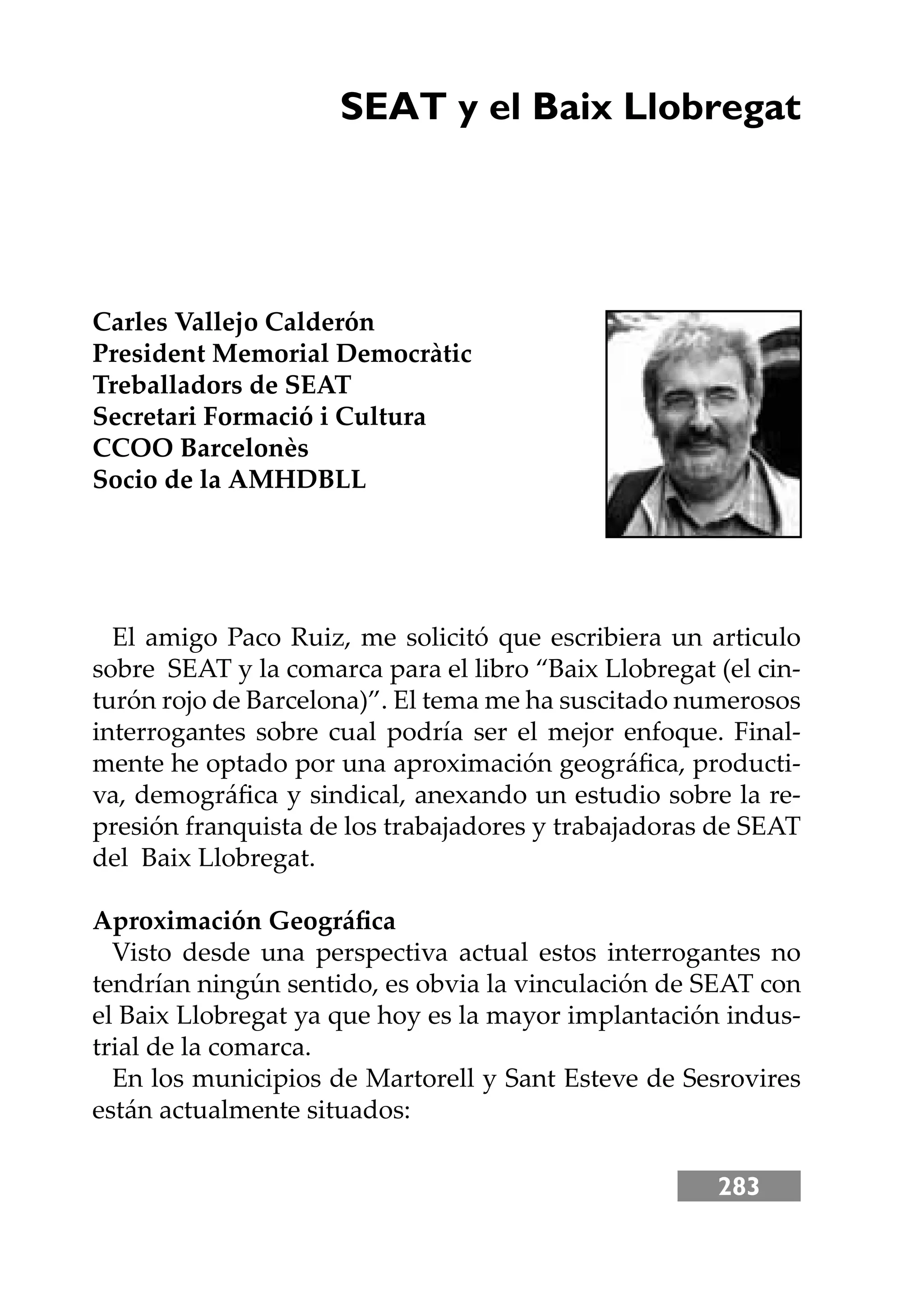 283
SEAT y el Baix Llobregat
Carles Vallejo Calderón
President Memorial Democràtic
Treballadors de SEAT
Secretari Formació i Cultura
CCOO Barcelonès
Socio de la AMHDBLL
El amigo Paco Ruiz, me solicitó que escribiera un articulo
sobre SEAT y la comarca para el libro “Baix Llobregat (el cin-
turón rojo de Barcelona)”. El tema me ha suscitado numerosos
interrogantes sobre cual podría ser el mejor enfoque. Final-
mente he optado por una aproximación geográﬁca, producti-
va, demográﬁca y sindical, anexando un estudio sobre la re-
presión franquista de los trabajadores y trabajadoras de SEAT
del Baix Llobregat.
Aproximación Geográﬁca
Visto desde una perspectiva actual estos interrogantes no
tendrían ningún sentido, es obvia la vinculación de SEAT con
el Baix Llobregat ya que hoy es la mayor implantación indus-
trial de la comarca.
En los municipios de Martorell y Sant Esteve de Sesrovires
están actualmente situados:
 