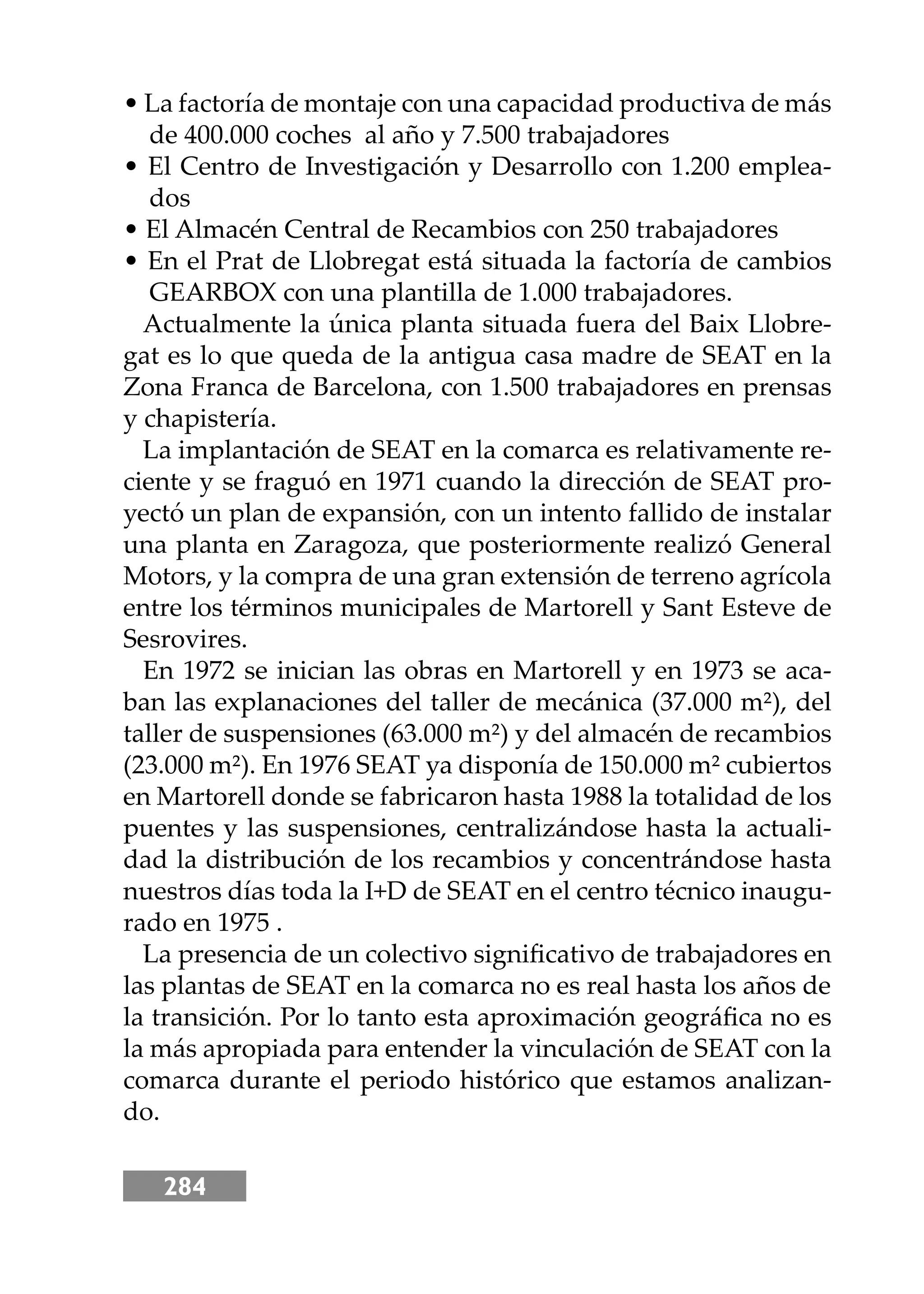 284
• La factoría de montaje con una capacidad productiva de más
de 400.000 coches al año y 7.500 trabajadores
• El Centro de Investigación y Desarrollo con 1.200 emplea-
dos
• El Almacén Central de Recambios con 250 trabajadores
• En el Prat de Llobregat está situada la factoría de cambios
GEARBOX con una plantilla de 1.000 trabajadores.
Actualmente la única planta situada fuera del Baix Llobre-
gat es lo que queda de la antigua casa madre de SEAT en la
Zona Franca de Barcelona, con 1.500 trabajadores en prensas
y chapistería.
La implantación de SEAT en la comarca es relativamente re-
ciente y se fraguó en 1971 cuando la dirección de SEAT pro-
yectó un plan de expansión, con un intento fallido de instalar
una planta en Zaragoza, que posteriormente realizó General
Motors, y la compra de una gran extensión de terreno agrícola
entre los términos municipales de Martorell y Sant Esteve de
Sesrovires.
En 1972 se inician las obras en Martorell y en 1973 se aca-
ban las explanaciones del taller de mecánica (37.000 m²), del
taller de suspensiones (63.000 m²) y del almacén de recambios
(23.000 m²). En 1976 SEAT ya disponía de 150.000 m² cubiertos
en Martorell donde se fabricaron hasta 1988 la totalidad de los
puentes y las suspensiones, centralizándose hasta la actuali-
dad la distribución de los recambios y concentrándose hasta
nuestros días toda la I+D de SEAT en el centro técnico inaugu-
rado en 1975 .
La presencia de un colectivo signiﬁcativo de trabajadores en
las plantas de SEAT en la comarca no es real hasta los años de
la transición. Por lo tanto esta aproximación geográﬁca no es
la más apropiada para entender la vinculación de SEAT con la
comarca durante el periodo histórico que estamos analizan-
do.
 