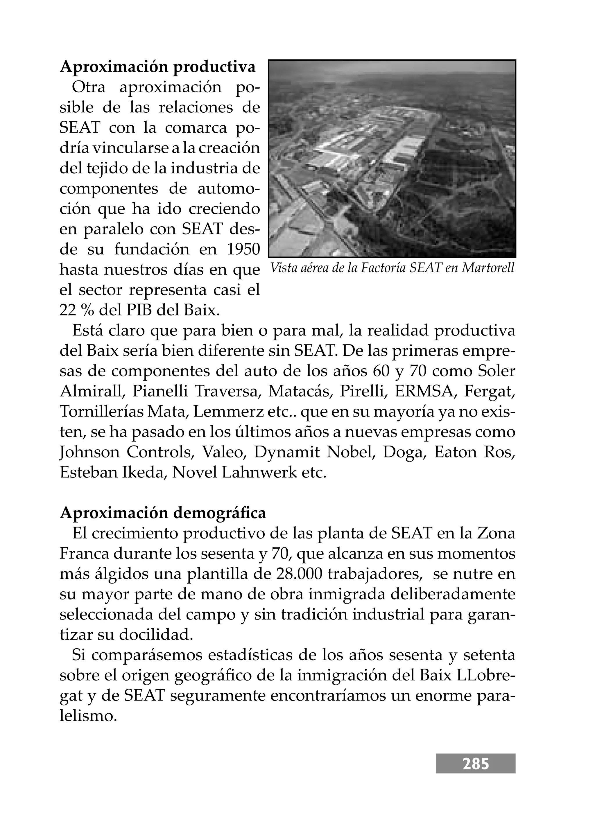 285
Aproximación productiva
Otra aproximación po-
sible de las relaciones de
SEAT con la comarca po-
dría vincularse a la creación
del tejido de la industria de
componentes de automo-
ción que ha ido creciendo
en paralelo con SEAT des-
de su fundación en 1950
hasta nuestros días en que
el sector representa casi el
22 % del PIB del Baix.
Está claro que para bien o para mal, la realidad productiva
del Baix sería bien diferente sin SEAT. De las primeras empre-
sas de componentes del auto de los años 60 y 70 como Soler
Almirall, Pianelli Traversa, Matacás, Pirelli, ERMSA, Fergat,
Tornillerías Mata, Lemmerz etc.. que en su mayoría ya no exis-
ten, se ha pasado en los últimos años a nuevas empresas como
Johnson Controls, Valeo, Dynamit Nobel, Doga, Eaton Ros,
Esteban Ikeda, Novel Lahnwerk etc.
Aproximación demográﬁca
El crecimiento productivo de las planta de SEAT en la Zona
Franca durante los sesenta y 70, que alcanza en sus momentos
más álgidos una plantilla de 28.000 trabajadores, se nutre en
su mayor parte de mano de obra inmigrada deliberadamente
seleccionada del campo y sin tradición industrial para garan-
tizar su docilidad.
Si comparásemos estadísticas de los años sesenta y setenta
sobre el origen geográﬁco de la inmigración del Baix LLobre-
gat y de SEAT seguramente encontraríamos un enorme para-
lelismo.
Vista aérea de la Factoría SEAT en Martorell
 