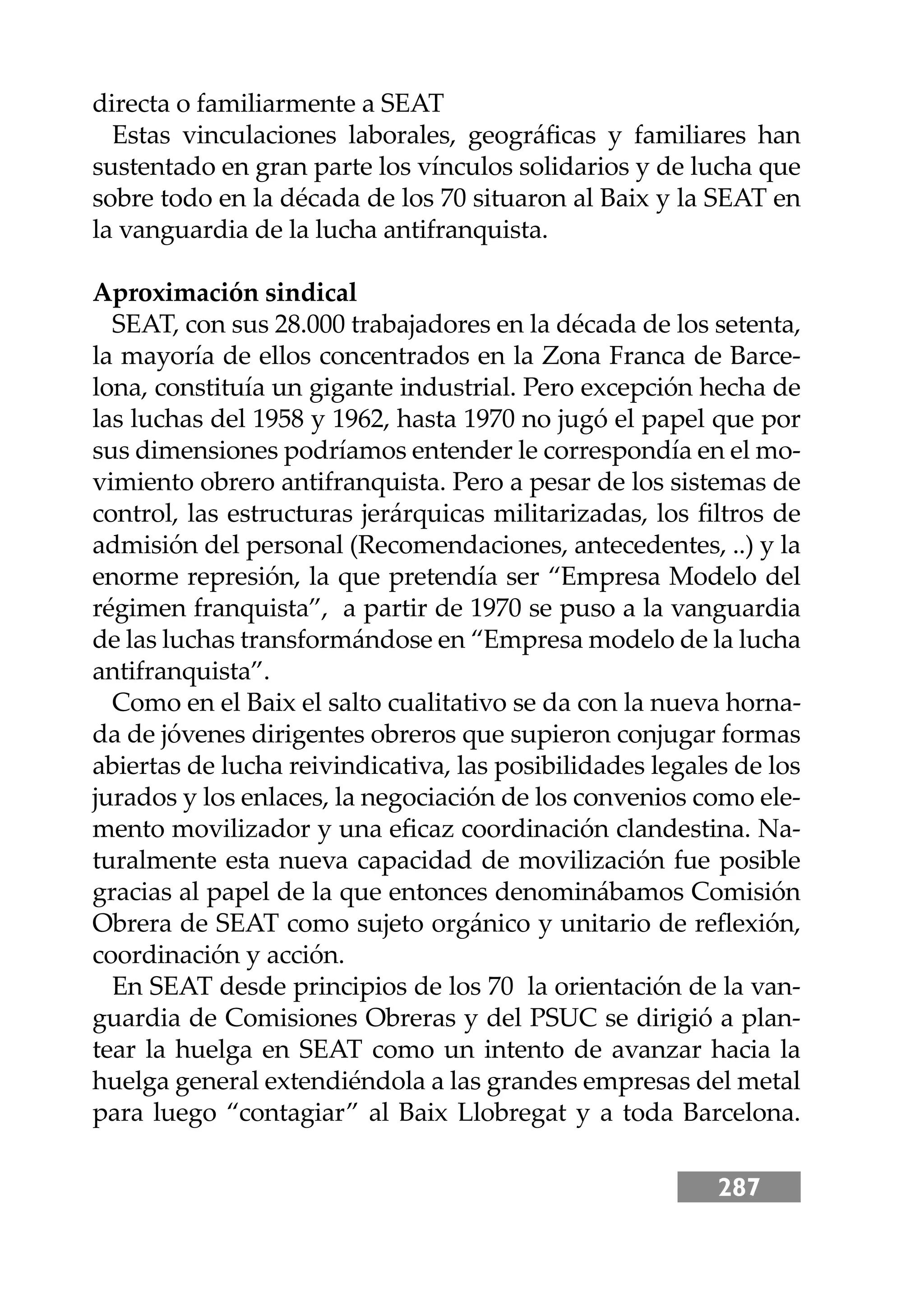 287
directa o familiarmente a SEAT
Estas vinculaciones laborales, geográﬁcas y familiares han
sustentado en gran parte los vínculos solidarios y de lucha que
sobre todo en la década de los 70 situaron al Baix y la SEAT en
la vanguardia de la lucha antifranquista.
Aproximación sindical
SEAT, con sus 28.000 trabajadores en la década de los setenta,
la mayoría de ellos concentrados en la Zona Franca de Barce-
lona, constituía un gigante industrial. Pero excepción hecha de
las luchas del 1958 y 1962, hasta 1970 no jugó el papel que por
sus dimensiones podríamos entender le correspondía en el mo-
vimiento obrero antifranquista. Pero a pesar de los sistemas de
control, las estructuras jerárquicas militarizadas, los ﬁltros de
admisión del personal (Recomendaciones, antecedentes, ..) y la
enorme represión, la que pretendía ser “Empresa Modelo del
régimen franquista”, a partir de 1970 se puso a la vanguardia
de las luchas transformándose en “Empresa modelo de la lucha
antifranquista”.
Como en el Baix el salto cualitativo se da con la nueva horna-
da de jóvenes dirigentes obreros que supieron conjugar formas
abiertas de lucha reivindicativa, las posibilidades legales de los
jurados y los enlaces, la negociación de los convenios como ele-
mento movilizador y una eﬁcaz coordinación clandestina. Na-
turalmente esta nueva capacidad de movilización fue posible
gracias al papel de la que entonces denominábamos Comisión
Obrera de SEAT como sujeto orgánico y unitario de reﬂexión,
coordinación y acción.
En SEAT desde principios de los 70 la orientación de la van-
guardia de Comisiones Obreras y del PSUC se dirigió a plan-
tear la huelga en SEAT como un intento de avanzar hacia la
huelga general extendiéndola a las grandes empresas del metal
para luego “contagiar” al Baix Llobregat y a toda Barcelona.
 