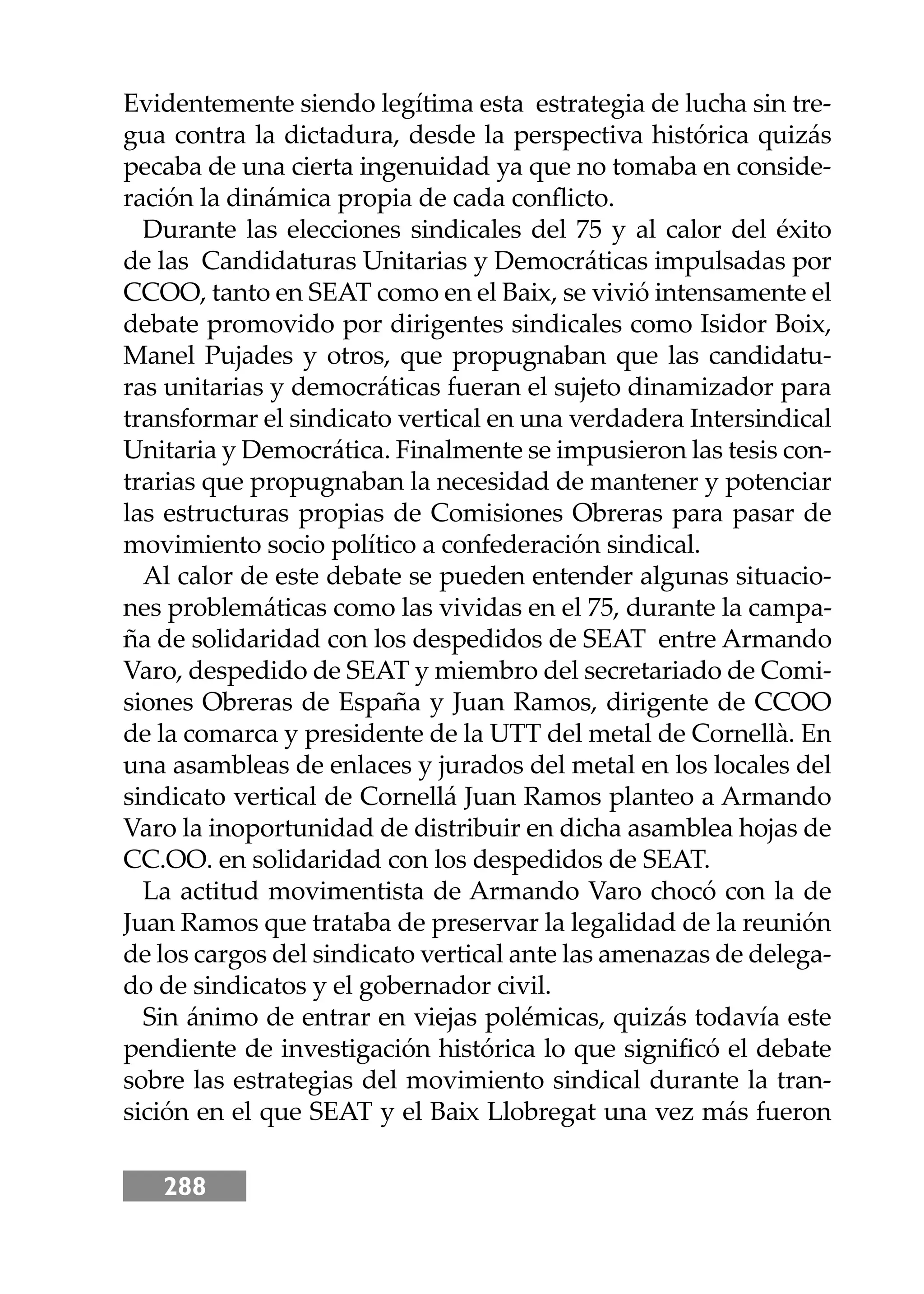 288
Evidentemente siendo legítima esta estrategia de lucha sin tre-
gua contra la dictadura, desde la perspectiva histórica quizás
pecaba de una cierta ingenuidad ya que no tomaba en conside-
ración la dinámica propia de cada conﬂicto.
Durante las elecciones sindicales del 75 y al calor del éxito
de las Candidaturas Unitarias y Democráticas impulsadas por
CCOO, tanto en SEAT como en el Baix, se vivió intensamente el
debate promovido por dirigentes sindicales como Isidor Boix,
Manel Pujades y otros, que propugnaban que las candidatu-
ras unitarias y democráticas fueran el sujeto dinamizador para
transformar el sindicato vertical en una verdadera Intersindical
Unitaria y Democrática. Finalmente se impusieron las tesis con-
trarias que propugnaban la necesidad de mantener y potenciar
las estructuras propias de Comisiones Obreras para pasar de
movimiento socio político a confederación sindical.
Al calor de este debate se pueden entender algunas situacio-
nes problemáticas como las vividas en el 75, durante la campa-
ña de solidaridad con los despedidos de SEAT entre Armando
Varo, despedido de SEAT y miembro del secretariado de Comi-
siones Obreras de España y Juan Ramos, dirigente de CCOO
de la comarca y presidente de la UTT del metal de Cornellà. En
una asambleas de enlaces y jurados del metal en los locales del
sindicato vertical de Cornellá Juan Ramos planteo a Armando
Varo la inoportunidad de distribuir en dicha asamblea hojas de
CC.OO. en solidaridad con los despedidos de SEAT.
La actitud movimentista de Armando Varo chocó con la de
Juan Ramos que trataba de preservar la legalidad de la reunión
de los cargos del sindicato vertical ante las amenazas de delega-
do de sindicatos y el gobernador civil.
Sin ánimo de entrar en viejas polémicas, quizás todavía este
pendiente de investigación histórica lo que signiﬁcó el debate
sobre las estrategias del movimiento sindical durante la tran-
sición en el que SEAT y el Baix Llobregat una vez más fueron
 