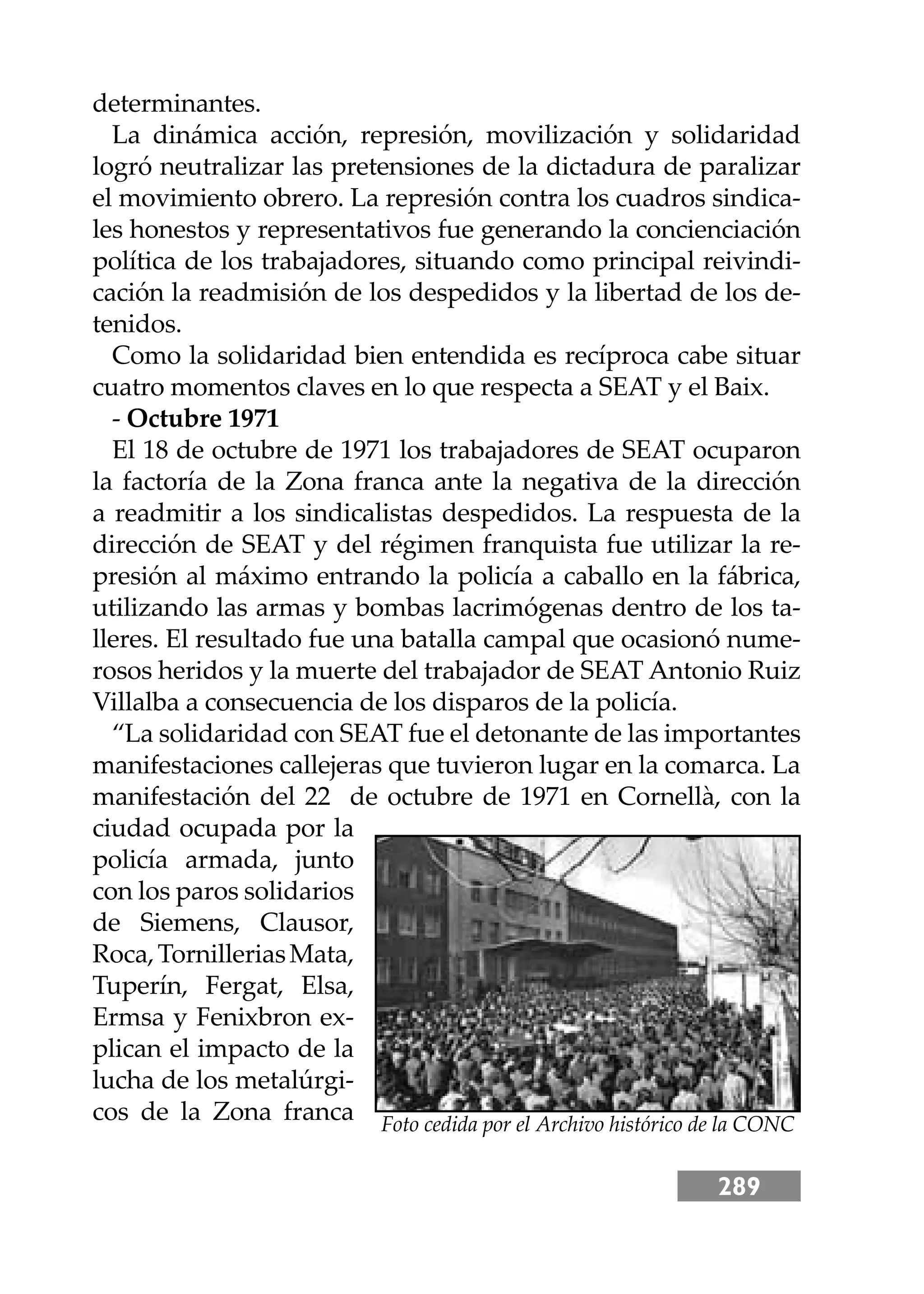 289
determinantes.
La dinámica acción, represión, movilización y solidaridad
logró neutralizar las pretensiones de la dictadura de paralizar
el movimiento obrero. La represión contra los cuadros sindica-
les honestos y representativos fue generando la concienciación
política de los trabajadores, situando como principal reivindi-
cación la readmisión de los despedidos y la libertad de los de-
tenidos.
Como la solidaridad bien entendida es recíproca cabe situar
cuatro momentos claves en lo que respecta a SEAT y el Baix.
- Octubre 1971
El 18 de octubre de 1971 los trabajadores de SEAT ocuparon
la factoría de la Zona franca ante la negativa de la dirección
a readmitir a los sindicalistas despedidos. La respuesta de la
dirección de SEAT y del régimen franquista fue utilizar la re-
presión al máximo entrando la policía a caballo en la fábrica,
utilizando las armas y bombas lacrimógenas dentro de los ta-
lleres. El resultado fue una batalla campal que ocasionó nume-
rosos heridos y la muerte del trabajador de SEAT Antonio Ruiz
Villalba a consecuencia de los disparos de la policía.
“La solidaridad con SEAT fue el detonante de las importantes
manifestaciones callejeras que tuvieron lugar en la comarca. La
manifestación del 22 de octubre de 1971 en Cornellà, con la
ciudad ocupada por la
policía armada, junto
con los paros solidarios
de Siemens, Clausor,
Roca,TornilleriasMata,
Tuperín, Fergat, Elsa,
Ermsa y Fenixbron ex-
plican el impacto de la
lucha de los metalúrgi-
cos de la Zona franca Foto cedida por el Archivo histórico de la CONC
 