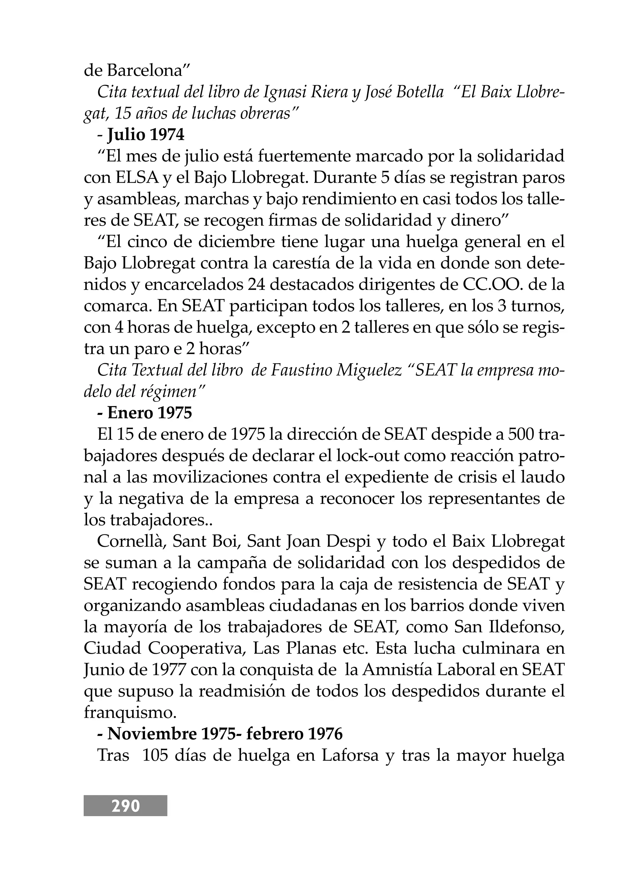 290
de Barcelona”
Cita textual del libro de Ignasi Riera y José Botella “El Baix Llobre-
gat, 15 años de luchas obreras”
- Julio 1974
“El mes de julio está fuertemente marcado por la solidaridad
con ELSA y el Bajo Llobregat. Durante 5 días se registran paros
y asambleas, marchas y bajo rendimiento en casi todos los talle-
res de SEAT, se recogen ﬁrmas de solidaridad y dinero”
“El cinco de diciembre tiene lugar una huelga general en el
Bajo Llobregat contra la carestía de la vida en donde son dete-
nidos y encarcelados 24 destacados dirigentes de CC.OO. de la
comarca. En SEAT participan todos los talleres, en los 3 turnos,
con 4 horas de huelga, excepto en 2 talleres en que sólo se regis-
tra un paro e 2 horas”
Cita Textual del libro de Faustino Miguelez “SEAT la empresa mo-
delo del régimen”
- Enero 1975
El 15 de enero de 1975 la dirección de SEAT despide a 500 tra-
bajadores después de declarar el lock-out como reacción patro-
nal a las movilizaciones contra el expediente de crisis el laudo
y la negativa de la empresa a reconocer los representantes de
los trabajadores..
Cornellà, Sant Boi, Sant Joan Despi y todo el Baix Llobregat
se suman a la campaña de solidaridad con los despedidos de
SEAT recogiendo fondos para la caja de resistencia de SEAT y
organizando asambleas ciudadanas en los barrios donde viven
la mayoría de los trabajadores de SEAT, como San Ildefonso,
Ciudad Cooperativa, Las Planas etc. Esta lucha culminara en
Junio de 1977 con la conquista de la Amnistía Laboral en SEAT
que supuso la readmisión de todos los despedidos durante el
franquismo.
- Noviembre 1975- febrero 1976
Tras 105 días de huelga en Laforsa y tras la mayor huelga
 
