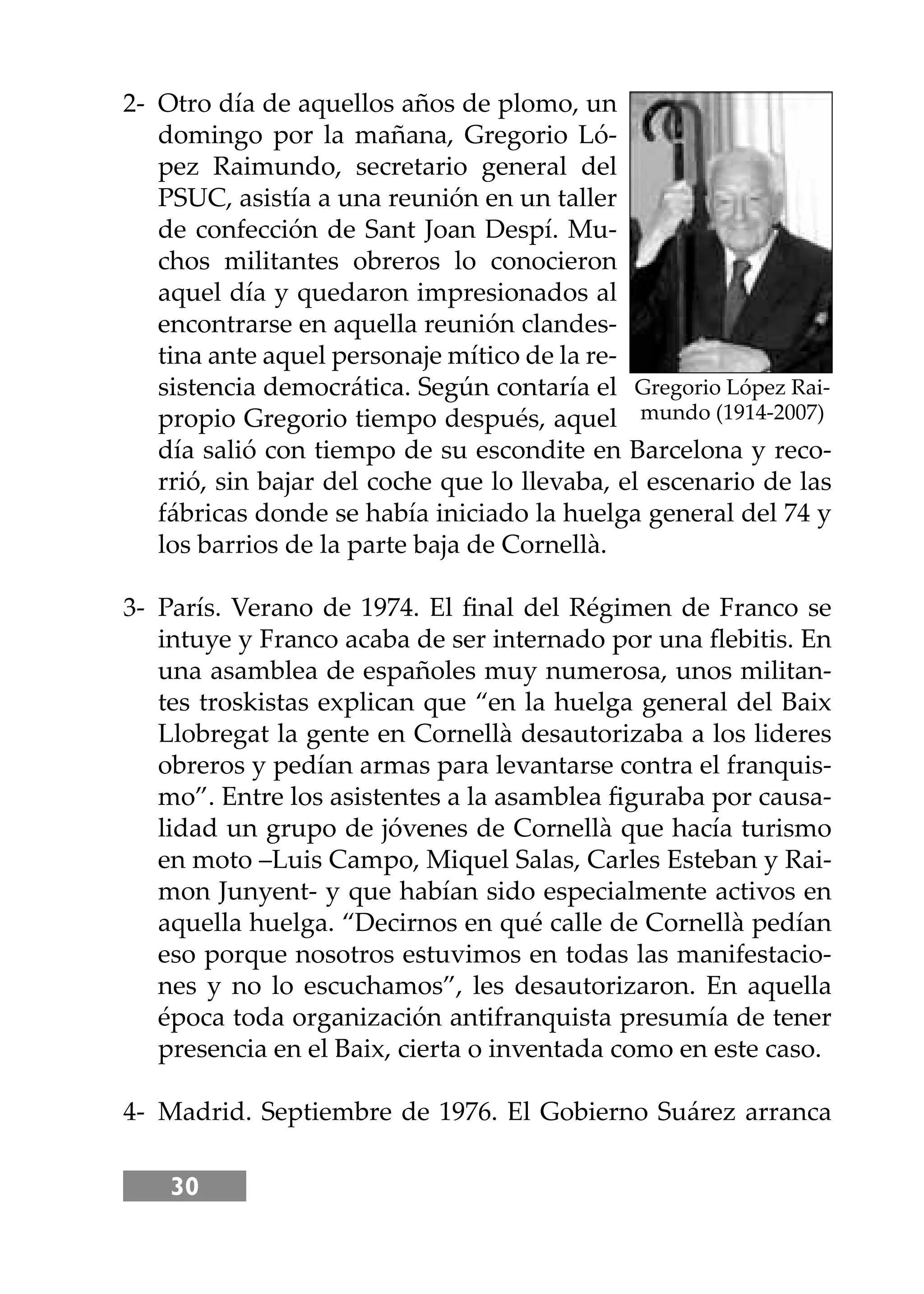 30
2- Otro día de aquellos años de plomo, un
domingo por la mañana, Gregorio Ló-
pez Raimundo, secretario general del
PSUC, asistía a una reunión en un taller
de confección de Sant Joan Despí. Mu-
chos militantes obreros lo conocieron
aquel día y quedaron impresionados al
encontrarse en aquella reunión clandes-
tina ante aquel personaje mítico de la re-
sistencia democrática. Según contaría el
propio Gregorio tiempo después, aquel
día salió con tiempo de su escondite en Barcelona y reco-
rrió, sin bajar del coche que lo llevaba, el escenario de las
fábricas donde se había iniciado la huelga general del 74 y
los barrios de la parte baja de Cornellà.
3- París. Verano de 1974. El ﬁnal del Régimen de Franco se
intuye y Franco acaba de ser internado por una ﬂebitis. En
una asamblea de españoles muy numerosa, unos militan-
tes troskistas explican que “en la huelga general del Baix
Llobregat la gente en Cornellà desautorizaba a los lideres
obreros y pedían armas para levantarse contra el franquis-
mo”. Entre los asistentes a la asamblea ﬁguraba por causa-
lidad un grupo de jóvenes de Cornellà que hacía turismo
en moto –Luis Campo, Miquel Salas, Carles Esteban y Rai-
mon Junyent- y que habían sido especialmente activos en
aquella huelga. “Decirnos en qué calle de Cornellà pedían
eso porque nosotros estuvimos en todas las manifestacio-
nes y no lo escuchamos”, les desautorizaron. En aquella
época toda organización antifranquista presumía de tener
presencia en el Baix, cierta o inventada como en este caso.
4- Madrid. Septiembre de 1976. El Gobierno Suárez arranca
Gregorio López Rai-
mundo (1914-2007)
 