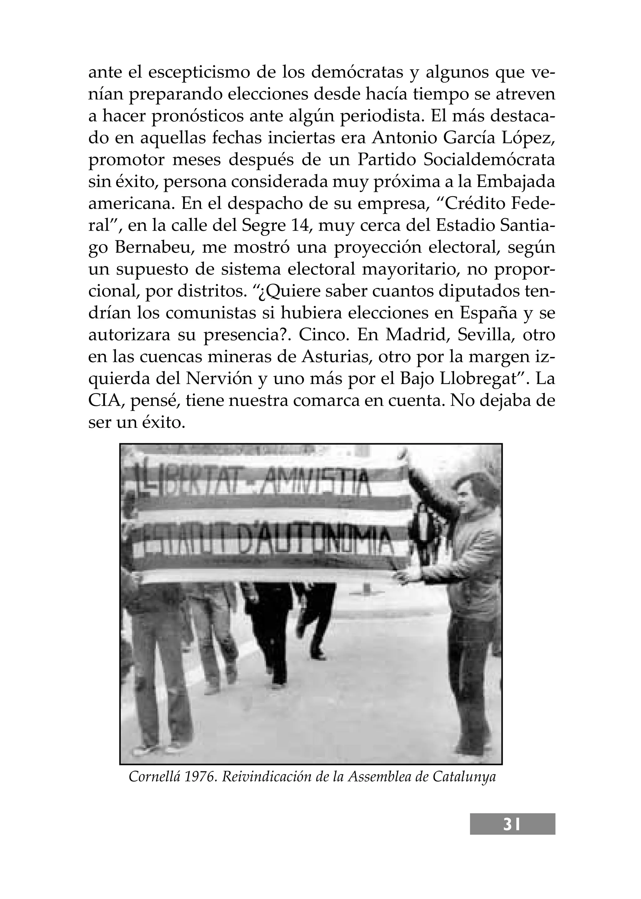 31
ante el escepticismo de los demócratas y algunos que ve-
nían preparando elecciones desde hacía tiempo se atreven
a hacer pronósticos ante algún periodista. El más destaca-
do en aquellas fechas inciertas era Antonio García López,
promotor meses después de un Partido Socialdemócrata
sin éxito, persona considerada muy próxima a la Embajada
americana. En el despacho de su empresa, “Crédito Fede-
ral”, en la calle del Segre 14, muy cerca del Estadio Santia-
go Bernabeu, me mostró una proyección electoral, según
un supuesto de sistema electoral mayoritario, no propor-
cional, por distritos. “¿Quiere saber cuantos diputados ten-
drían los comunistas si hubiera elecciones en España y se
autorizara su presencia?. Cinco. En Madrid, Sevilla, otro
en las cuencas mineras de Asturias, otro por la margen iz-
quierda del Nervión y uno más por el Bajo Llobregat”. La
CIA, pensé, tiene nuestra comarca en cuenta. No dejaba de
ser un éxito.
Cornellá 1976. Reivindicación de la Assemblea de Catalunya
 