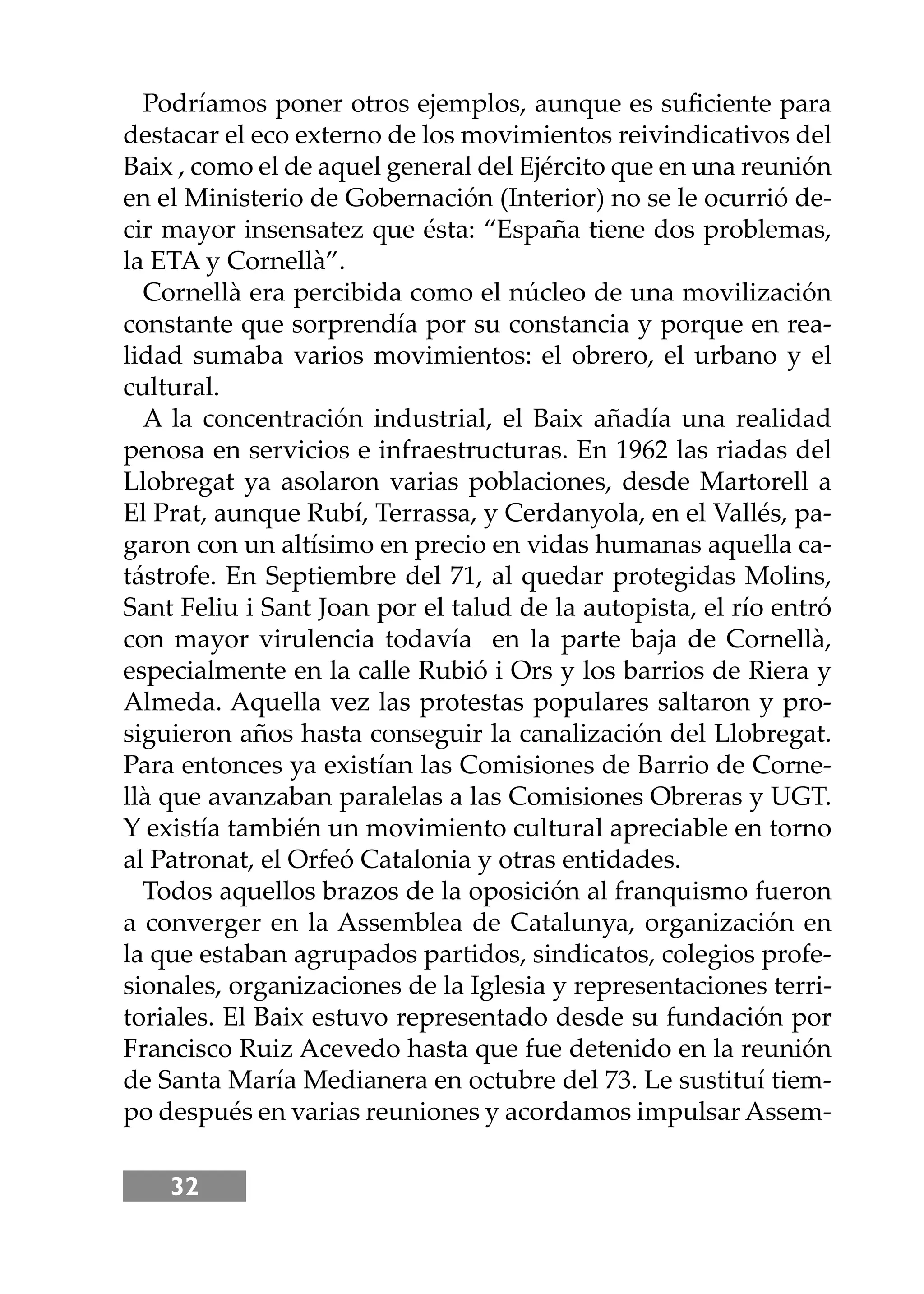 32
Podríamos poner otros ejemplos, aunque es suﬁciente para
destacar el eco externo de los movimientos reivindicativos del
Baix , como el de aquel general del Ejército que en una reunión
en el Ministerio de Gobernación (Interior) no se le ocurrió de-
cir mayor insensatez que ésta: “España tiene dos problemas,
la ETA y Cornellà”.
Cornellà era percibida como el núcleo de una movilización
constante que sorprendía por su constancia y porque en rea-
lidad sumaba varios movimientos: el obrero, el urbano y el
cultural.
A la concentración industrial, el Baix añadía una realidad
penosa en servicios e infraestructuras. En 1962 las riadas del
Llobregat ya asolaron varias poblaciones, desde Martorell a
El Prat, aunque Rubí, Terrassa, y Cerdanyola, en el Vallés, pa-
garon con un altísimo en precio en vidas humanas aquella ca-
tástrofe. En Septiembre del 71, al quedar protegidas Molins,
Sant Feliu i Sant Joan por el talud de la autopista, el río entró
con mayor virulencia todavía en la parte baja de Cornellà,
especialmente en la calle Rubió i Ors y los barrios de Riera y
Almeda. Aquella vez las protestas populares saltaron y pro-
siguieron años hasta conseguir la canalización del Llobregat.
Para entonces ya existían las Comisiones de Barrio de Corne-
llà que avanzaban paralelas a las Comisiones Obreras y UGT.
Y existía también un movimiento cultural apreciable en torno
al Patronat, el Orfeó Catalonia y otras entidades.
Todos aquellos brazos de la oposición al franquismo fueron
a converger en la Assemblea de Catalunya, organización en
la que estaban agrupados partidos, sindicatos, colegios profe-
sionales, organizaciones de la Iglesia y representaciones terri-
toriales. El Baix estuvo representado desde su fundación por
Francisco Ruiz Acevedo hasta que fue detenido en la reunión
de Santa María Medianera en octubre del 73. Le sustituí tiem-
po después en varias reuniones y acordamos impulsar Assem-
 