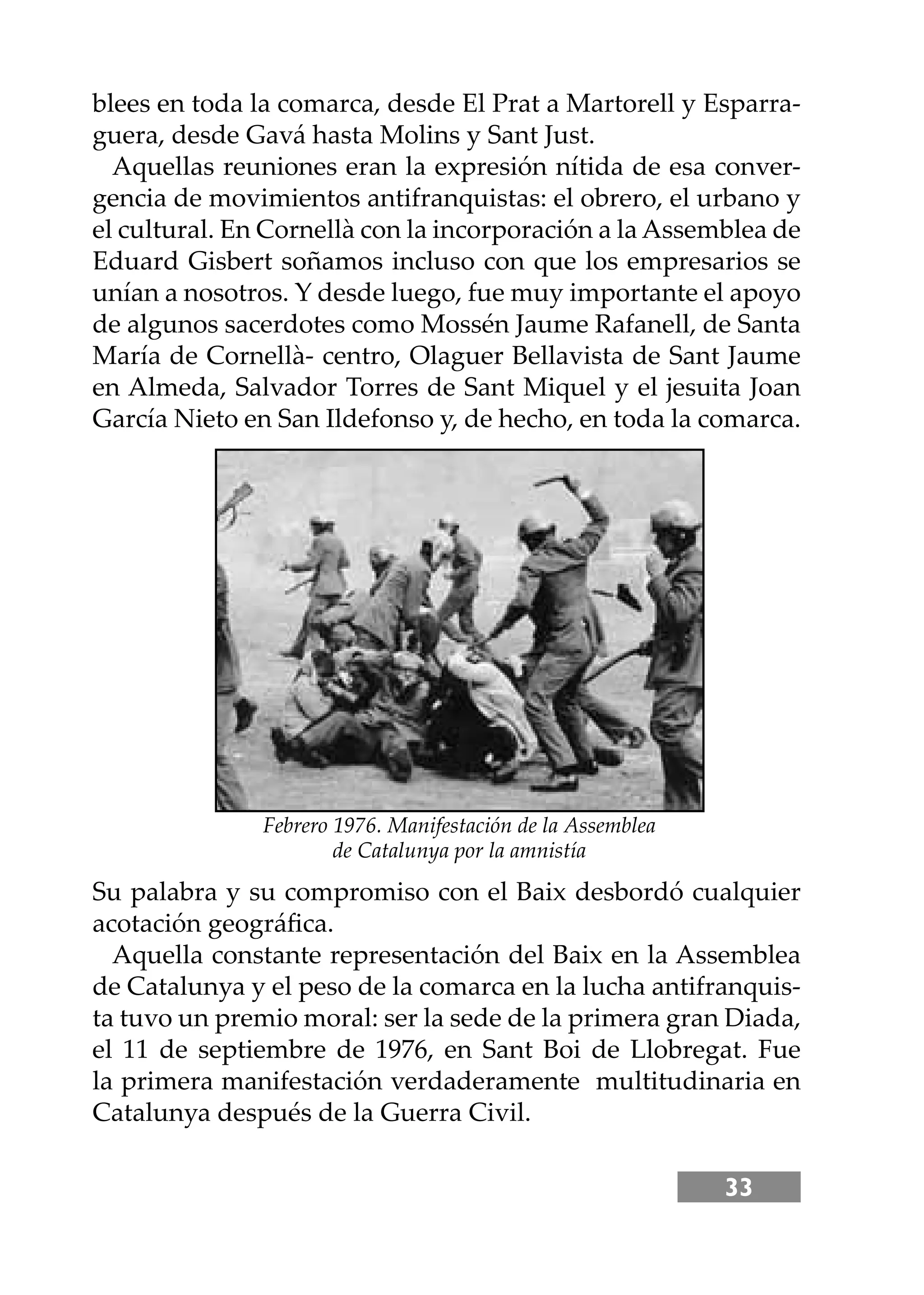 33
blees en toda la comarca, desde El Prat a Martorell y Esparra-
guera, desde Gavá hasta Molins y Sant Just.
Aquellas reuniones eran la expresión nítida de esa conver-
gencia de movimientos antifranquistas: el obrero, el urbano y
el cultural. En Cornellà con la incorporación a la Assemblea de
Eduard Gisbert soñamos incluso con que los empresarios se
unían a nosotros. Y desde luego, fue muy importante el apoyo
de algunos sacerdotes como Mossén Jaume Rafanell, de Santa
María de Cornellà- centro, Olaguer Bellavista de Sant Jaume
en Almeda, Salvador Torres de Sant Miquel y el jesuita Joan
García Nieto en San Ildefonso y, de hecho, en toda la comarca.
Su palabra y su compromiso con el Baix desbordó cualquier
acotación geográﬁca.
Aquella constante representación del Baix en la Assemblea
de Catalunya y el peso de la comarca en la lucha antifranquis-
ta tuvo un premio moral: ser la sede de la primera gran Diada,
el 11 de septiembre de 1976, en Sant Boi de Llobregat. Fue
la primera manifestación verdaderamente multitudinaria en
Catalunya después de la Guerra Civil.
Febrero 1976. Manifestación de la Assemblea
de Catalunya por la amnistía
 