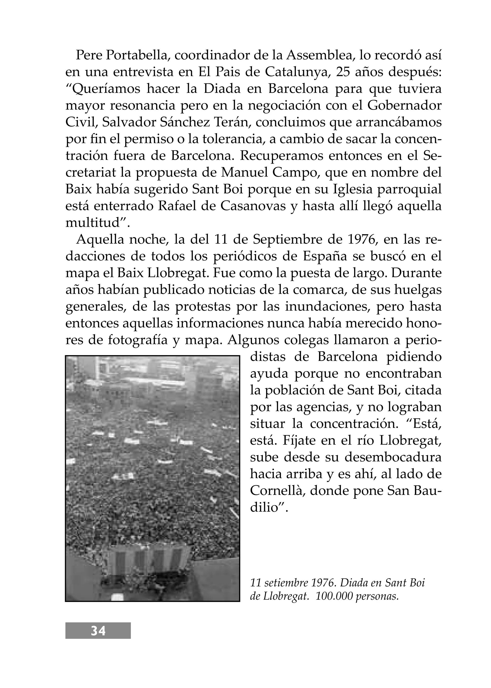 34
Pere Portabella, coordinador de la Assemblea, lo recordó así
en una entrevista en El Pais de Catalunya, 25 años después:
“Queríamos hacer la Diada en Barcelona para que tuviera
mayor resonancia pero en la negociación con el Gobernador
Civil, Salvador Sánchez Terán, concluimos que arrancábamos
por ﬁn el permiso o la tolerancia, a cambio de sacar la concen-
tración fuera de Barcelona. Recuperamos entonces en el Se-
cretariat la propuesta de Manuel Campo, que en nombre del
Baix había sugerido Sant Boi porque en su Iglesia parroquial
está enterrado Rafael de Casanovas y hasta allí llegó aquella
multitud”.
Aquella noche, la del 11 de Septiembre de 1976, en las re-
dacciones de todos los periódicos de España se buscó en el
mapa el Baix Llobregat. Fue como la puesta de largo. Durante
años habían publicado noticias de la comarca, de sus huelgas
generales, de las protestas por las inundaciones, pero hasta
entonces aquellas informaciones nunca había merecido hono-
res de fotografía y mapa. Algunos colegas llamaron a perio-
distas de Barcelona pidiendo
ayuda porque no encontraban
la población de Sant Boi, citada
por las agencias, y no lograban
situar la concentración. “Está,
está. Fíjate en el río Llobregat,
sube desde su desembocadura
hacia arriba y es ahí, al lado de
Cornellà, donde pone San Bau-
dilio”.
11 setiembre 1976. Diada en Sant Boi
de Llobregat. 100.000 personas.
 
