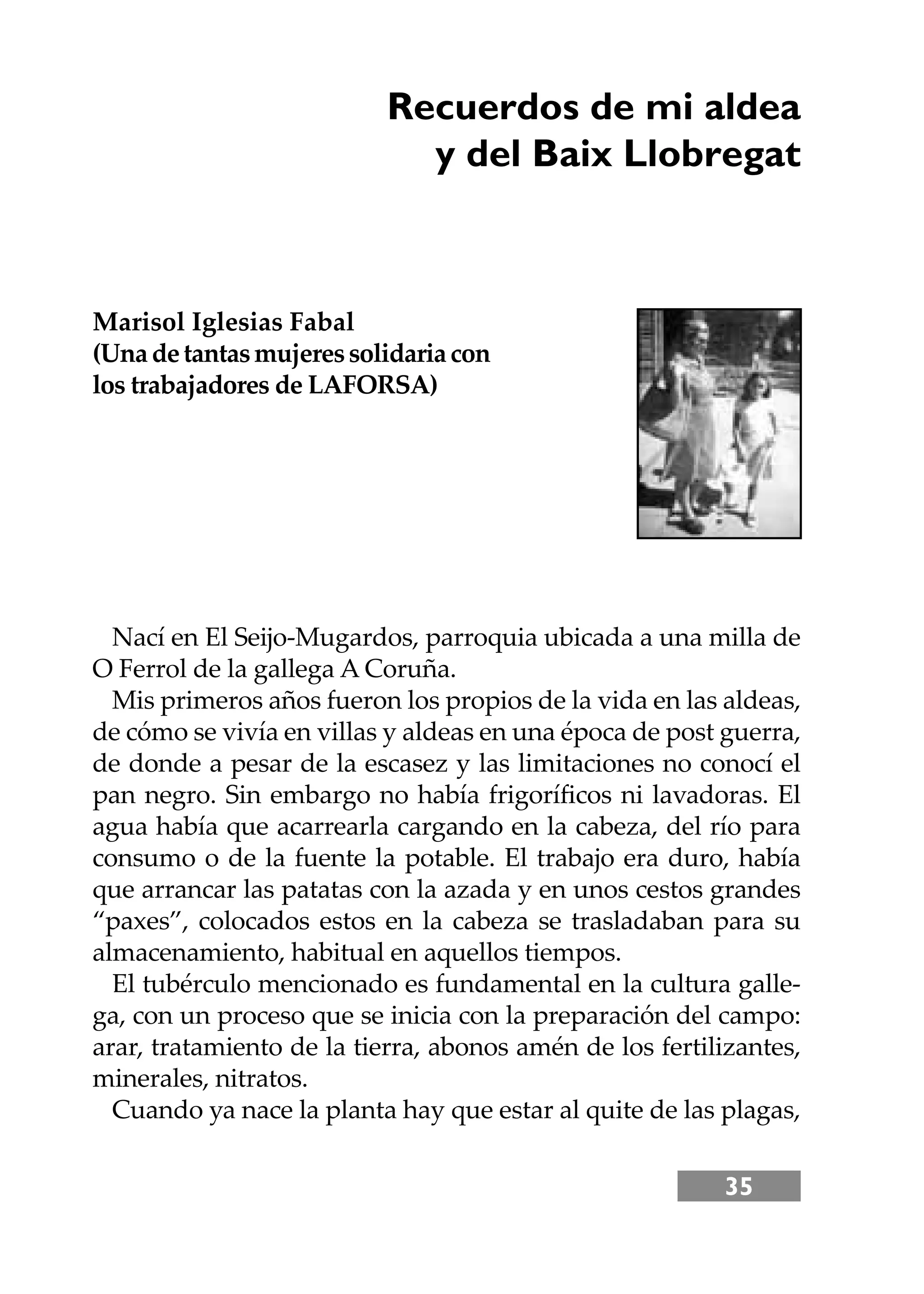 35
Recuerdos de mi aldea
y del Baix Llobregat
Marisol Iglesias Fabal
(Unadetantasmujeressolidariacon
los trabajadores de LAFORSA)
Nací en El Seĳo-Mugardos, parroquia ubicada a una milla de
O Ferrol de la gallega A Coruña.
Mis primeros años fueron los propios de la vida en las aldeas,
de cómo se vivía en villas y aldeas en una época de post guerra,
de donde a pesar de la escasez y las limitaciones no conocí el
pan negro. Sin embargo no había frigoríﬁcos ni lavadoras. El
agua había que acarrearla cargando en la cabeza, del río para
consumo o de la fuente la potable. El trabajo era duro, había
que arrancar las patatas con la azada y en unos cestos grandes
“paxes”, colocados estos en la cabeza se trasladaban para su
almacenamiento, habitual en aquellos tiempos.
El tubérculo mencionado es fundamental en la cultura galle-
ga, con un proceso que se inicia con la preparación del campo:
arar, tratamiento de la tierra, abonos amén de los fertilizantes,
minerales, nitratos.
Cuando ya nace la planta hay que estar al quite de las plagas,
 