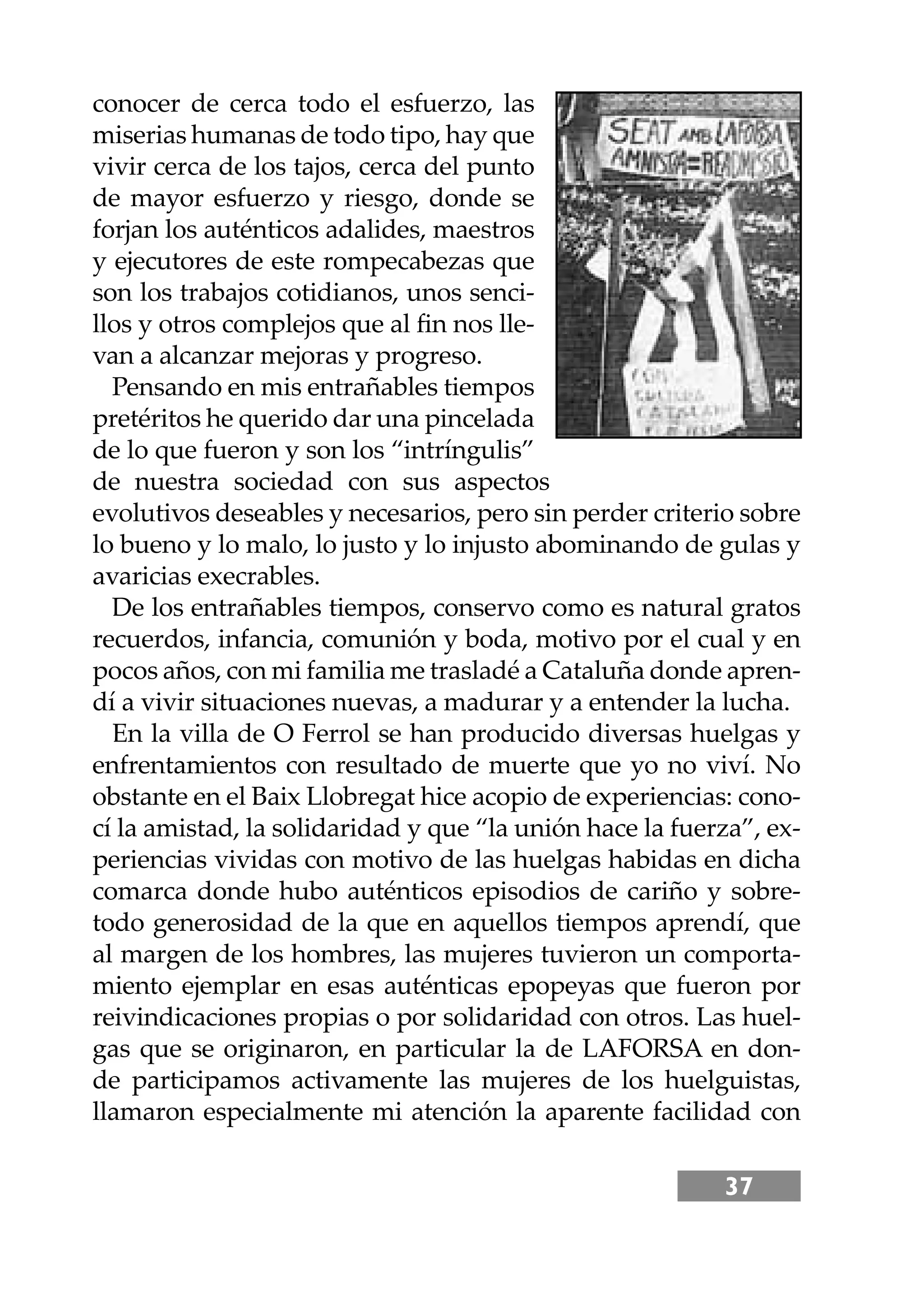 37
conocer de cerca todo el esfuerzo, las
miserias humanas de todo tipo, hay que
vivir cerca de los tajos, cerca del punto
de mayor esfuerzo y riesgo, donde se
forjan los auténticos adalides, maestros
y ejecutores de este rompecabezas que
son los trabajos cotidianos, unos senci-
llos y otros complejos que al ﬁn nos lle-
van a alcanzar mejoras y progreso.
Pensando en mis entrañables tiempos
pretéritos he querido dar una pincelada
de lo que fueron y son los “intríngulis”
de nuestra sociedad con sus aspectos
evolutivos deseables y necesarios, pero sin perder criterio sobre
lo bueno y lo malo, lo justo y lo injusto abominando de gulas y
avaricias execrables.
De los entrañables tiempos, conservo como es natural gratos
recuerdos, infancia, comunión y boda, motivo por el cual y en
pocos años, con mi familia me trasladé a Cataluña donde apren-
dí a vivir situaciones nuevas, a madurar y a entender la lucha.
En la villa de O Ferrol se han producido diversas huelgas y
enfrentamientos con resultado de muerte que yo no viví. No
obstante en el Baix Llobregat hice acopio de experiencias: cono-
cí la amistad, la solidaridad y que “la unión hace la fuerza”, ex-
periencias vividas con motivo de las huelgas habidas en dicha
comarca donde hubo auténticos episodios de cariño y sobre-
todo generosidad de la que en aquellos tiempos aprendí, que
al margen de los hombres, las mujeres tuvieron un comporta-
miento ejemplar en esas auténticas epopeyas que fueron por
reivindicaciones propias o por solidaridad con otros. Las huel-
gas que se originaron, en particular la de LAFORSA en don-
de participamos activamente las mujeres de los huelguistas,
llamaron especialmente mi atención la aparente facilidad con
 
