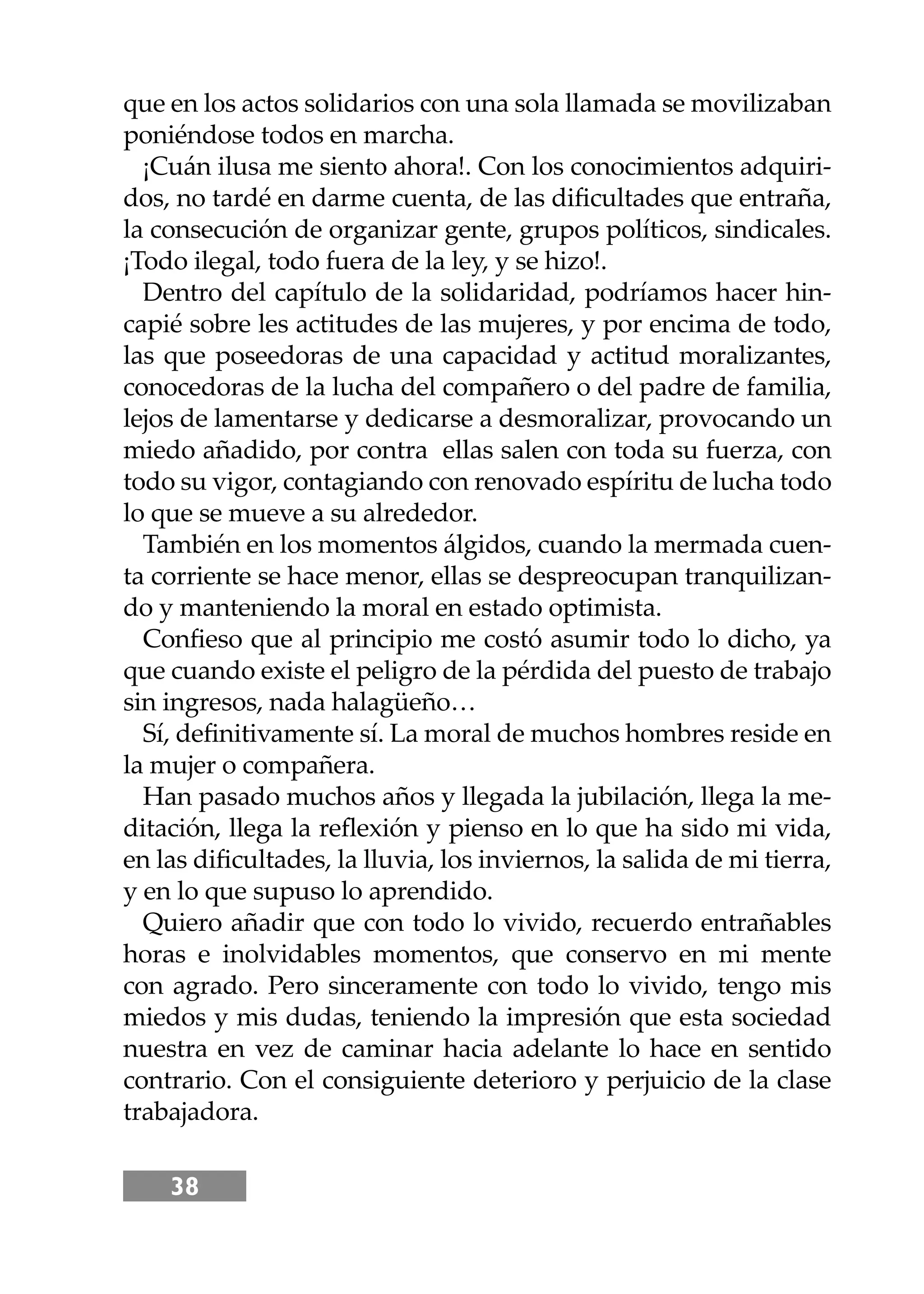 38
que en los actos solidarios con una sola llamada se movilizaban
poniéndose todos en marcha.
¡Cuán ilusa me siento ahora!. Con los conocimientos adquiri-
dos, no tardé en darme cuenta, de las diﬁcultades que entraña,
la consecución de organizar gente, grupos políticos, sindicales.
¡Todo ilegal, todo fuera de la ley, y se hizo!.
Dentro del capítulo de la solidaridad, podríamos hacer hin-
capié sobre les actitudes de las mujeres, y por encima de todo,
las que poseedoras de una capacidad y actitud moralizantes,
conocedoras de la lucha del compañero o del padre de familia,
lejos de lamentarse y dedicarse a desmoralizar, provocando un
miedo añadido, por contra ellas salen con toda su fuerza, con
todo su vigor, contagiando con renovado espíritu de lucha todo
lo que se mueve a su alrededor.
También en los momentos álgidos, cuando la mermada cuen-
ta corriente se hace menor, ellas se despreocupan tranquilizan-
do y manteniendo la moral en estado optimista.
Conﬁeso que al principio me costó asumir todo lo dicho, ya
que cuando existe el peligro de la pérdida del puesto de trabajo
sin ingresos, nada halagüeño…
Sí, deﬁnitivamente sí. La moral de muchos hombres reside en
la mujer o compañera.
Han pasado muchos años y llegada la jubilación, llega la me-
ditación, llega la reﬂexión y pienso en lo que ha sido mi vida,
en las diﬁcultades, la lluvia, los inviernos, la salida de mi tierra,
y en lo que supuso lo aprendido.
Quiero añadir que con todo lo vivido, recuerdo entrañables
horas e inolvidables momentos, que conservo en mi mente
con agrado. Pero sinceramente con todo lo vivido, tengo mis
miedos y mis dudas, teniendo la impresión que esta sociedad
nuestra en vez de caminar hacia adelante lo hace en sentido
contrario. Con el consiguiente deterioro y perjuicio de la clase
trabajadora.
 