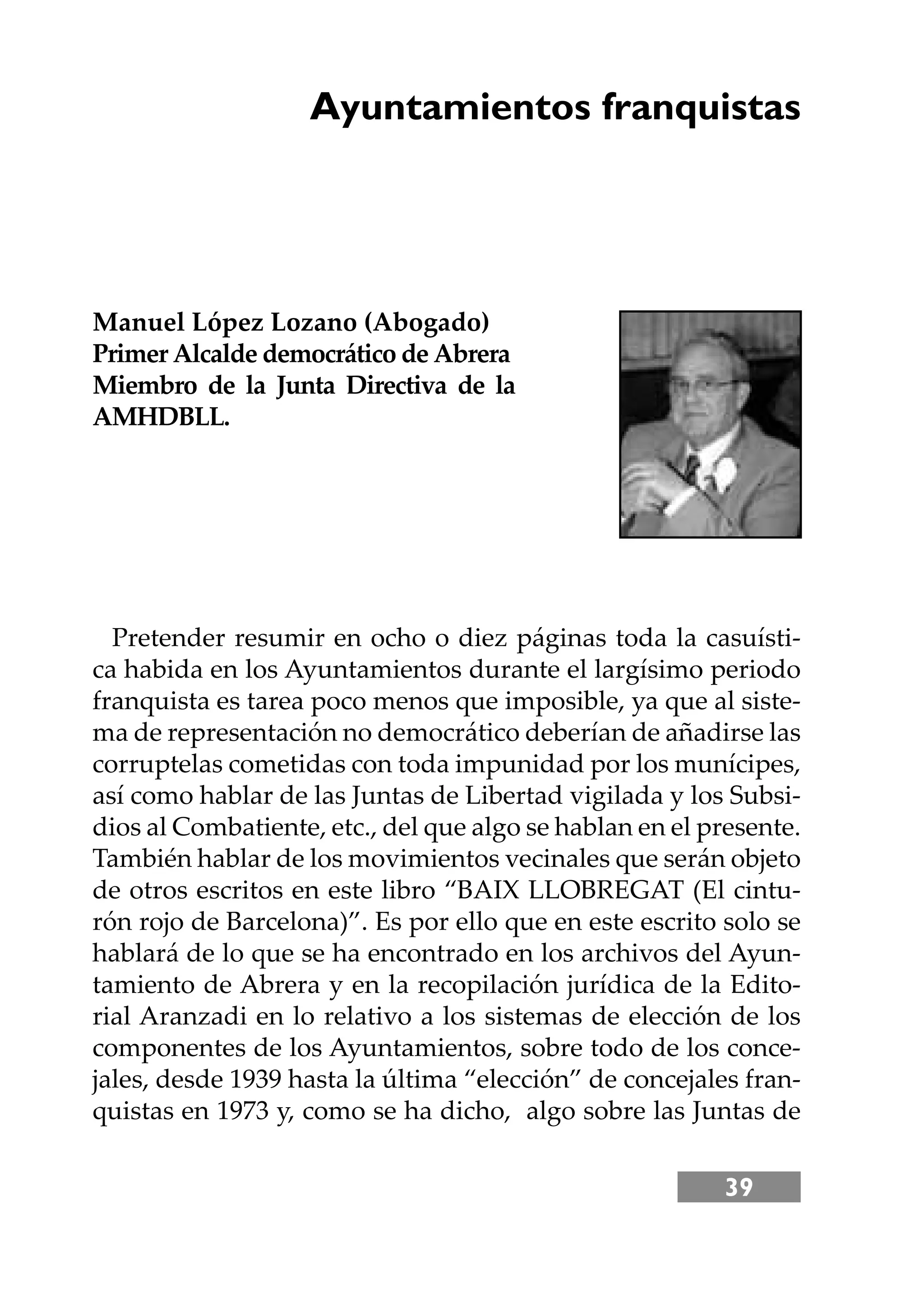 39
Ayuntamientos franquistas
Manuel López Lozano (Abogado)
Primer Alcalde democrático de Abrera
Miembro de la Junta Directiva de la
AMHDBLL.
Pretender resumir en ocho o diez páginas toda la casuísti-
ca habida en los Ayuntamientos durante el largísimo periodo
franquista es tarea poco menos que imposible, ya que al siste-
ma de representación no democrático deberían de añadirse las
corruptelas cometidas con toda impunidad por los munícipes,
así como hablar de las Juntas de Libertad vigilada y los Subsi-
dios al Combatiente, etc., del que algo se hablan en el presente.
También hablar de los movimientos vecinales que serán objeto
de otros escritos en este libro “BAIX LLOBREGAT (El cintu-
rón rojo de Barcelona)”. Es por ello que en este escrito solo se
hablará de lo que se ha encontrado en los archivos del Ayun-
tamiento de Abrera y en la recopilación jurídica de la Edito-
rial Aranzadi en lo relativo a los sistemas de elección de los
componentes de los Ayuntamientos, sobre todo de los conce-
jales, desde 1939 hasta la última “elección” de concejales fran-
quistas en 1973 y, como se ha dicho, algo sobre las Juntas de
 