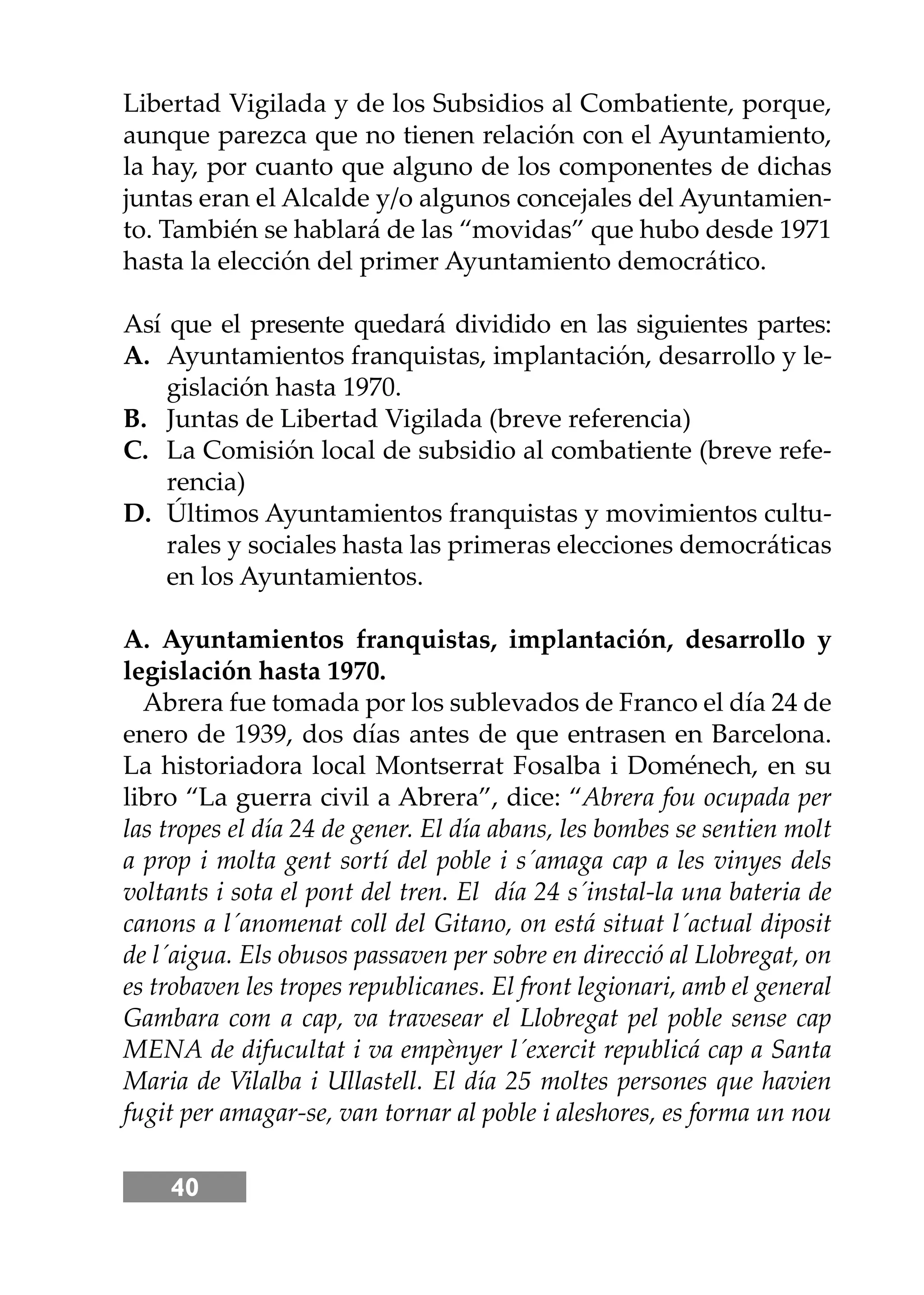 40
Libertad Vigilada y de los Subsidios al Combatiente, porque,
aunque parezca que no tienen relación con el Ayuntamiento,
la hay, por cuanto que alguno de los componentes de dichas
juntas eran el Alcalde y/o algunos concejales del Ayuntamien-
to. También se hablará de las “movidas” que hubo desde 1971
hasta la elección del primer Ayuntamiento democrático.
Así que el presente quedará dividido en las siguientes partes:
A. Ayuntamientos franquistas, implantación, desarrollo y le-
gislación hasta 1970.
B. Juntas de Libertad Vigilada (breve referencia)
C. La Comisión local de subsidio al combatiente (breve refe-
rencia)
D. Últimos Ayuntamientos franquistas y movimientos cultu-
rales y sociales hasta las primeras elecciones democráticas
en los Ayuntamientos.
A. Ayuntamientos franquistas, implantación, desarrollo y
legislación hasta 1970.
Abrera fue tomada por los sublevados de Franco el día 24 de
enero de 1939, dos días antes de que entrasen en Barcelona.
La historiadora local Montserrat Fosalba i Doménech, en su
libro “La guerra civil a Abrera”, dice: “Abrera fou ocupada per
las tropes el día 24 de gener. El día abans, les bombes se sentien molt
a prop i molta gent sortí del poble i s´amaga cap a les vinyes dels
voltants i sota el pont del tren. El día 24 s´instal-la una bateria de
canons a l´anomenat coll del Gitano, on está situat l´actual diposit
de l´aigua. Els obusos passaven per sobre en direcció al Llobregat, on
es trobaven les tropes republicanes. El front legionari, amb el general
Gambara com a cap, va travesear el Llobregat pel poble sense cap
MENA de difucultat i va empènyer l´exercit republicá cap a Santa
Maria de Vilalba i Ullastell. El día 25 moltes persones que havien
fugit per amagar-se, van tornar al poble i aleshores, es forma un nou
 