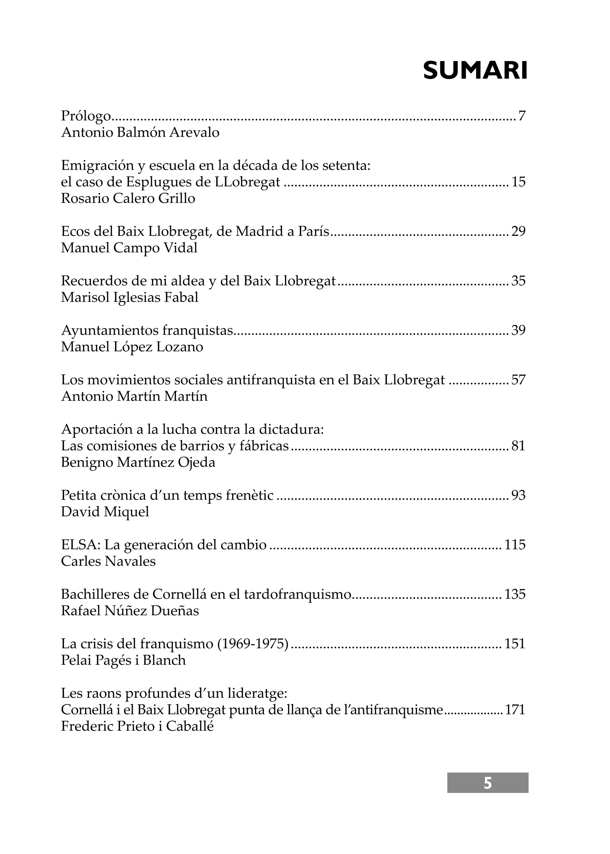 5
Prólogo.................................................................................................................7
Antonio Balmón Arevalo
Emigración y escuela en la década de los setenta:
el caso de Esplugues de LLobregat ...............................................................15
Rosario Calero Grillo
Ecos del Baix Llobregat, de Madrid a París..................................................29
Manuel Campo Vidal
Recuerdos de mi aldea y del Baix Llobregat................................................35
Marisol Iglesias Fabal
Ayuntamientos franquistas.............................................................................39
Manuel López Lozano
Los movimientos sociales antifranquista en el Baix Llobregat .................57
Antonio Martín Martín
Aportación a la lucha contra la dictadura:
Las comisiones de barrios y fábricas.............................................................81
Benigno Martínez Ojeda
Petita crònica d’un temps frenètic .................................................................93
David Miquel
ELSA: La generación del cambio .................................................................115
Carles Navales
Bachilleres de Cornellá en el tardofranquismo..........................................135
Rafael Núñez Dueñas
La crisis del franquismo (1969-1975)...........................................................151
Pelai Pagés i Blanch
Les raons profundes d’un lideratge:
Cornellá i el Baix Llobregat punta de llança de l’antifranquisme..................171
Frederic Prieto i Caballé
SUMARI
 