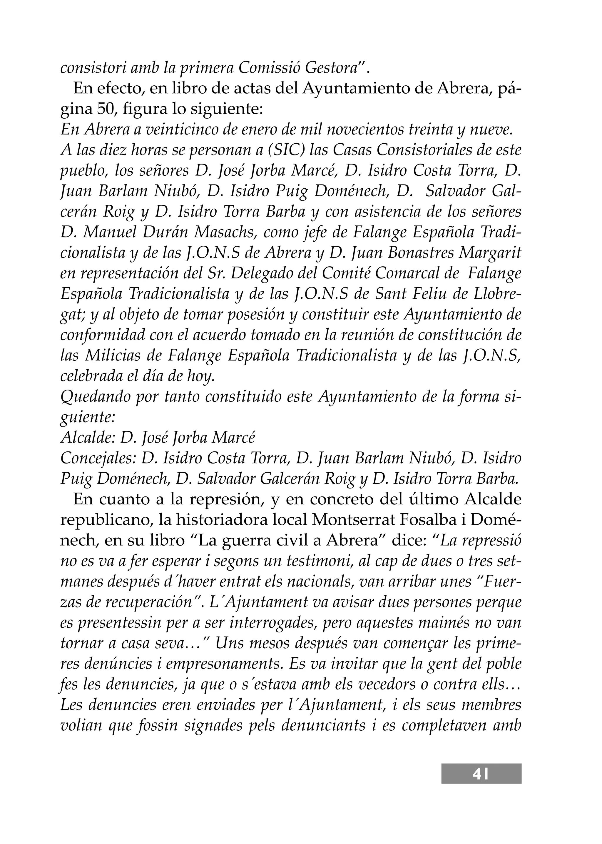 41
consistori amb la primera Comissió Gestora”.
En efecto, en libro de actas del Ayuntamiento de Abrera, pá-
gina 50, ﬁgura lo siguiente:
En Abrera a veinticinco de enero de mil novecientos treinta y nueve.
A las diez horas se personan a (SIC) las Casas Consistoriales de este
pueblo, los señores D. José Jorba Marcé, D. Isidro Costa Torra, D.
Juan Barlam Niubó, D. Isidro Puig Doménech, D. Salvador Gal-
cerán Roig y D. Isidro Torra Barba y con asistencia de los señores
D. Manuel Durán Masachs, como jefe de Falange Española Tradi-
cionalista y de las J.O.N.S de Abrera y D. Juan Bonastres Margarit
en representación del Sr. Delegado del Comité Comarcal de Falange
Española Tradicionalista y de las J.O.N.S de Sant Feliu de Llobre-
gat; y al objeto de tomar posesión y constituir este Ayuntamiento de
conformidad con el acuerdo tomado en la reunión de constitución de
las Milicias de Falange Española Tradicionalista y de las J.O.N.S,
celebrada el día de hoy.
Quedando por tanto constituido este Ayuntamiento de la forma si-
guiente:
Alcalde: D. José Jorba Marcé
Concejales: D. Isidro Costa Torra, D. Juan Barlam Niubó, D. Isidro
Puig Doménech, D. Salvador Galcerán Roig y D. Isidro Torra Barba.
En cuanto a la represión, y en concreto del último Alcalde
republicano, la historiadora local Montserrat Fosalba i Domé-
nech, en su libro “La guerra civil a Abrera” dice: “La repressió
no es va a fer esperar i segons un testimoni, al cap de dues o tres set-
manes después d´haver entrat els nacionals, van arribar unes “Fuer-
zas de recuperación”. L´Ajuntament va avisar dues persones perque
es presentessin per a ser interrogades, pero aquestes maimés no van
tornar a casa seva…” Uns mesos después van començar les prime-
res denúncies i empresonaments. Es va invitar que la gent del poble
fes les denuncies, ja que o s´estava amb els vecedors o contra ells…
Les denuncies eren enviades per l´Ajuntament, i els seus membres
volian que fossin signades pels denunciants i es completaven amb
 