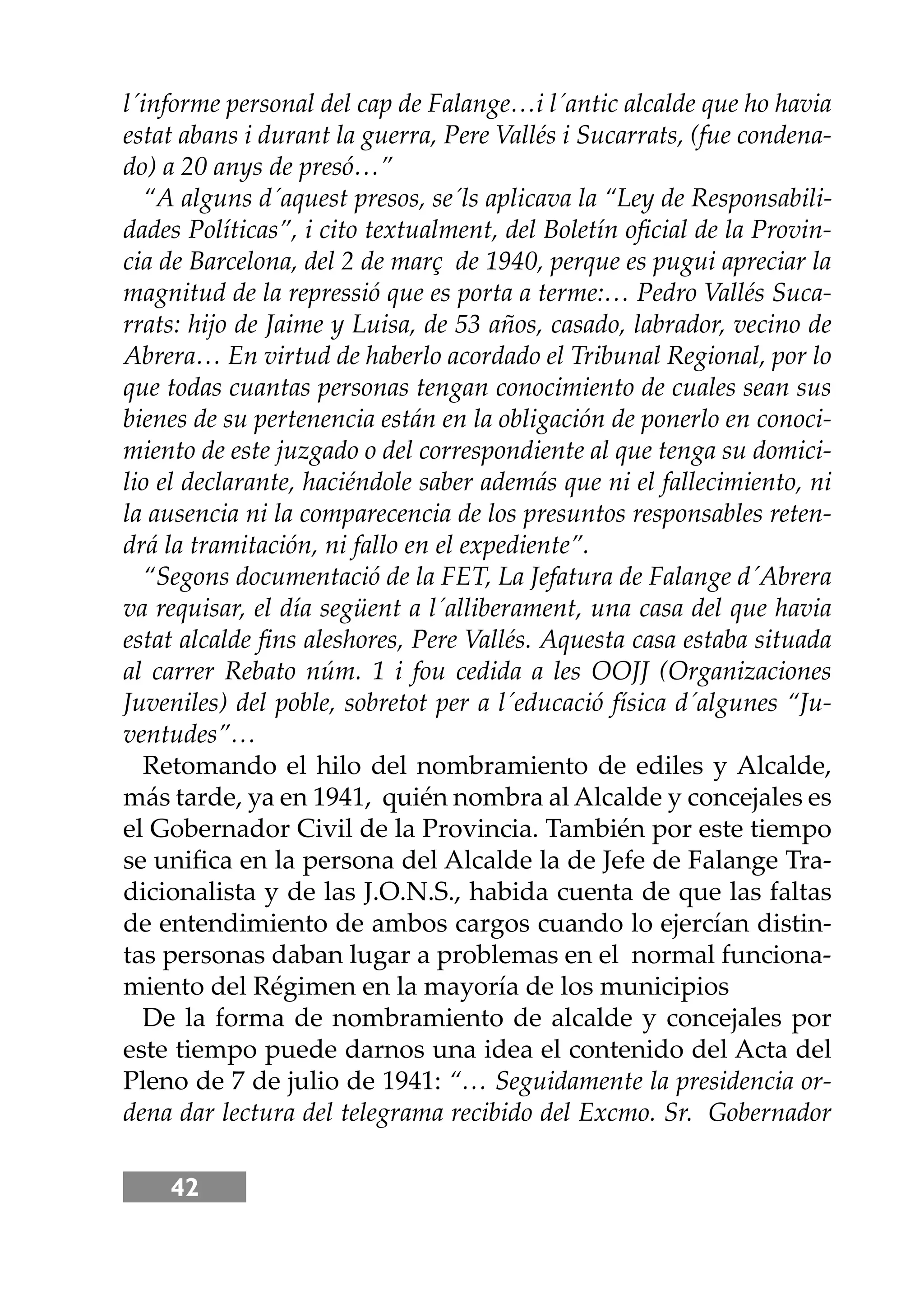 42
l´informe personal del cap de Falange…i l´antic alcalde que ho havia
estat abans i durant la guerra, Pere Vallés i Sucarrats, (fue condena-
do) a 20 anys de presó…”
“A alguns d´aquest presos, se´ls aplicava la “Ley de Responsabili-
dades Políticas”, i cito textualment, del Boletín oﬁcial de la Provin-
cia de Barcelona, del 2 de març de 1940, perque es pugui apreciar la
magnitud de la repressió que es porta a terme:… Pedro Vallés Suca-
rrats: hĳo de Jaime y Luisa, de 53 años, casado, labrador, vecino de
Abrera… En virtud de haberlo acordado el Tribunal Regional, por lo
que todas cuantas personas tengan conocimiento de cuales sean sus
bienes de su pertenencia están en la obligación de ponerlo en conoci-
miento de este juzgado o del correspondiente al que tenga su domici-
lio el declarante, haciéndole saber además que ni el fallecimiento, ni
la ausencia ni la comparecencia de los presuntos responsables reten-
drá la tramitación, ni fallo en el expediente”.
“Segons documentació de la FET, La Jefatura de Falange d´Abrera
va requisar, el día següent a l´alliberament, una casa del que havia
estat alcalde ﬁns aleshores, Pere Vallés. Aquesta casa estaba situada
al carrer Rebato núm. 1 i fou cedida a les OOJJ (Organizaciones
Juveniles) del poble, sobretot per a l´educació física d´algunes “Ju-
ventudes”…
Retomando el hilo del nombramiento de ediles y Alcalde,
más tarde, ya en 1941, quién nombra al Alcalde y concejales es
el Gobernador Civil de la Provincia. También por este tiempo
se uniﬁca en la persona del Alcalde la de Jefe de Falange Tra-
dicionalista y de las J.O.N.S., habida cuenta de que las faltas
de entendimiento de ambos cargos cuando lo ejercían distin-
tas personas daban lugar a problemas en el normal funciona-
miento del Régimen en la mayoría de los municipios
De la forma de nombramiento de alcalde y concejales por
este tiempo puede darnos una idea el contenido del Acta del
Pleno de 7 de julio de 1941: “… Seguidamente la presidencia or-
dena dar lectura del telegrama recibido del Excmo. Sr. Gobernador
 