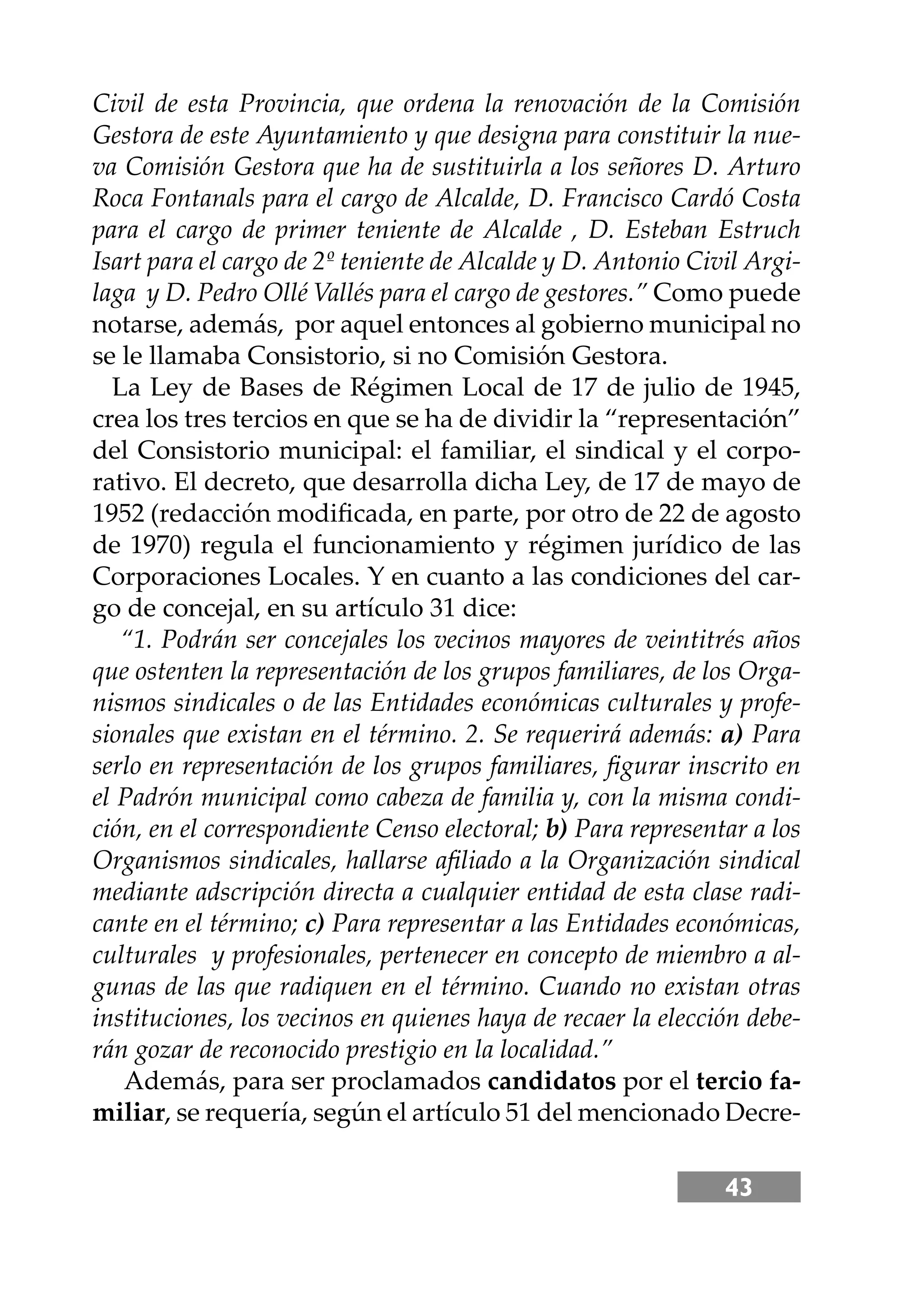 43
Civil de esta Provincia, que ordena la renovación de la Comisión
Gestora de este Ayuntamiento y que designa para constituir la nue-
va Comisión Gestora que ha de sustituirla a los señores D. Arturo
Roca Fontanals para el cargo de Alcalde, D. Francisco Cardó Costa
para el cargo de primer teniente de Alcalde , D. Esteban Estruch
Isart para el cargo de 2º teniente de Alcalde y D. Antonio Civil Argi-
laga y D. Pedro Ollé Vallés para el cargo de gestores.” Como puede
notarse, además, por aquel entonces al gobierno municipal no
se le llamaba Consistorio, si no Comisión Gestora.
La Ley de Bases de Régimen Local de 17 de julio de 1945,
crea los tres tercios en que se ha de dividir la “representación”
del Consistorio municipal: el familiar, el sindical y el corpo-
rativo. El decreto, que desarrolla dicha Ley, de 17 de mayo de
1952 (redacción modiﬁcada, en parte, por otro de 22 de agosto
de 1970) regula el funcionamiento y régimen jurídico de las
Corporaciones Locales. Y en cuanto a las condiciones del car-
go de concejal, en su artículo 31 dice:
“1. Podrán ser concejales los vecinos mayores de veintitrés años
que ostenten la representación de los grupos familiares, de los Orga-
nismos sindicales o de las Entidades económicas culturales y profe-
sionales que existan en el término. 2. Se requerirá además: a) Para
serlo en representación de los grupos familiares, ﬁgurar inscrito en
el Padrón municipal como cabeza de familia y, con la misma condi-
ción, en el correspondiente Censo electoral; b) Para representar a los
Organismos sindicales, hallarse aﬁliado a la Organización sindical
mediante adscripción directa a cualquier entidad de esta clase radi-
cante en el término; c) Para representar a las Entidades económicas,
culturales y profesionales, pertenecer en concepto de miembro a al-
gunas de las que radiquen en el término. Cuando no existan otras
instituciones, los vecinos en quienes haya de recaer la elección debe-
rán gozar de reconocido prestigio en la localidad.”
Además, para ser proclamados candidatos por el tercio fa-
miliar, se requería, según el artículo 51 del mencionado Decre-
 