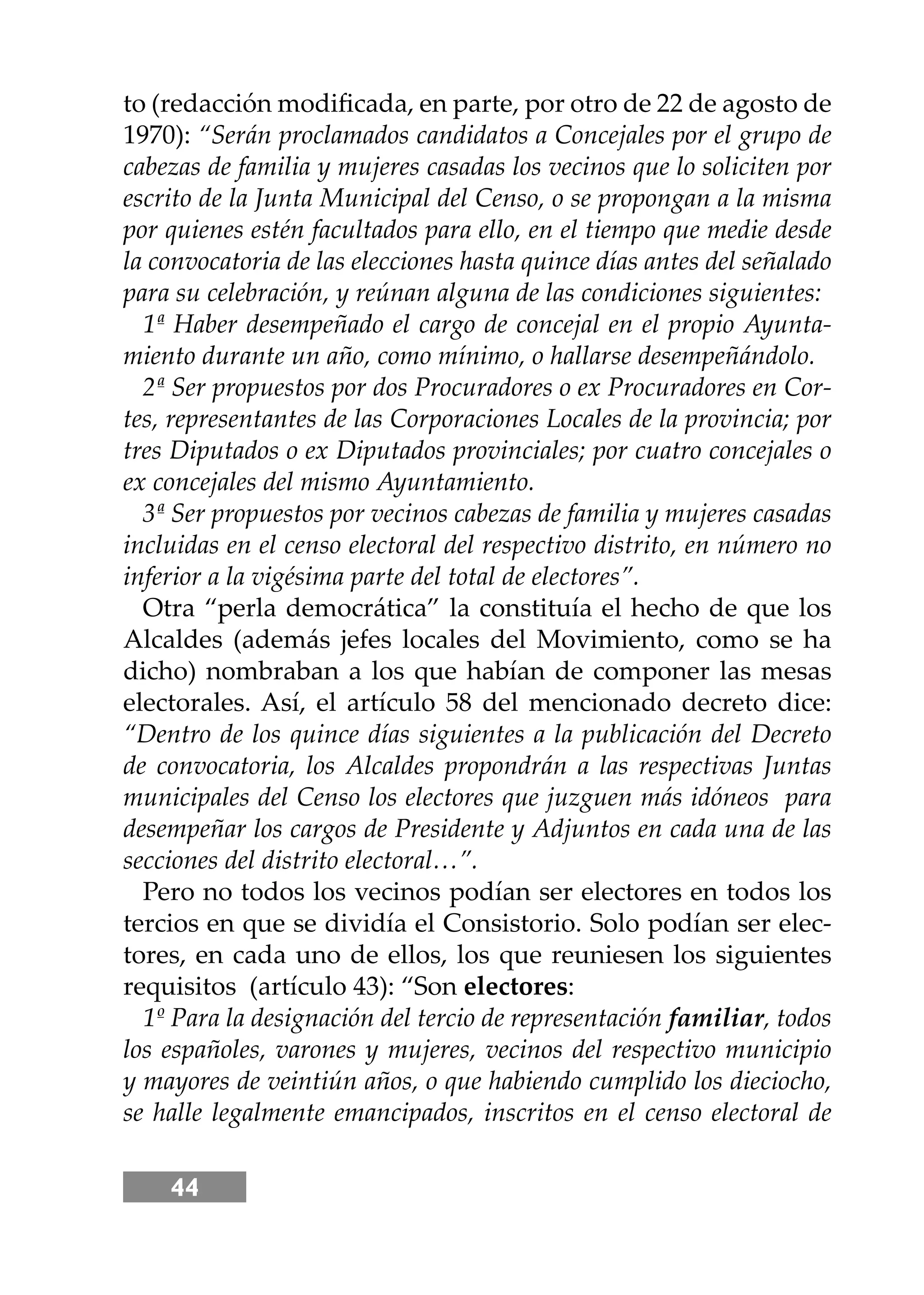 44
to (redacción modiﬁcada, en parte, por otro de 22 de agosto de
1970): “Serán proclamados candidatos a Concejales por el grupo de
cabezas de familia y mujeres casadas los vecinos que lo soliciten por
escrito de la Junta Municipal del Censo, o se propongan a la misma
por quienes estén facultados para ello, en el tiempo que medie desde
la convocatoria de las elecciones hasta quince días antes del señalado
para su celebración, y reúnan alguna de las condiciones siguientes:
1ª Haber desempeñado el cargo de concejal en el propio Ayunta-
miento durante un año, como mínimo, o hallarse desempeñándolo.
2ª Ser propuestos por dos Procuradores o ex Procuradores en Cor-
tes, representantes de las Corporaciones Locales de la provincia; por
tres Diputados o ex Diputados provinciales; por cuatro concejales o
ex concejales del mismo Ayuntamiento.
3ª Ser propuestos por vecinos cabezas de familia y mujeres casadas
incluidas en el censo electoral del respectivo distrito, en número no
inferior a la vigésima parte del total de electores”.
Otra “perla democrática” la constituía el hecho de que los
Alcaldes (además jefes locales del Movimiento, como se ha
dicho) nombraban a los que habían de componer las mesas
electorales. Así, el artículo 58 del mencionado decreto dice:
“Dentro de los quince días siguientes a la publicación del Decreto
de convocatoria, los Alcaldes propondrán a las respectivas Juntas
municipales del Censo los electores que juzguen más idóneos para
desempeñar los cargos de Presidente y Adjuntos en cada una de las
secciones del distrito electoral…”.
Pero no todos los vecinos podían ser electores en todos los
tercios en que se dividía el Consistorio. Solo podían ser elec-
tores, en cada uno de ellos, los que reuniesen los siguientes
requisitos (artículo 43): “Son electores:
1º Para la designación del tercio de representación familiar, todos
los españoles, varones y mujeres, vecinos del respectivo municipio
y mayores de veintiún años, o que habiendo cumplido los dieciocho,
se halle legalmente emancipados, inscritos en el censo electoral de
 