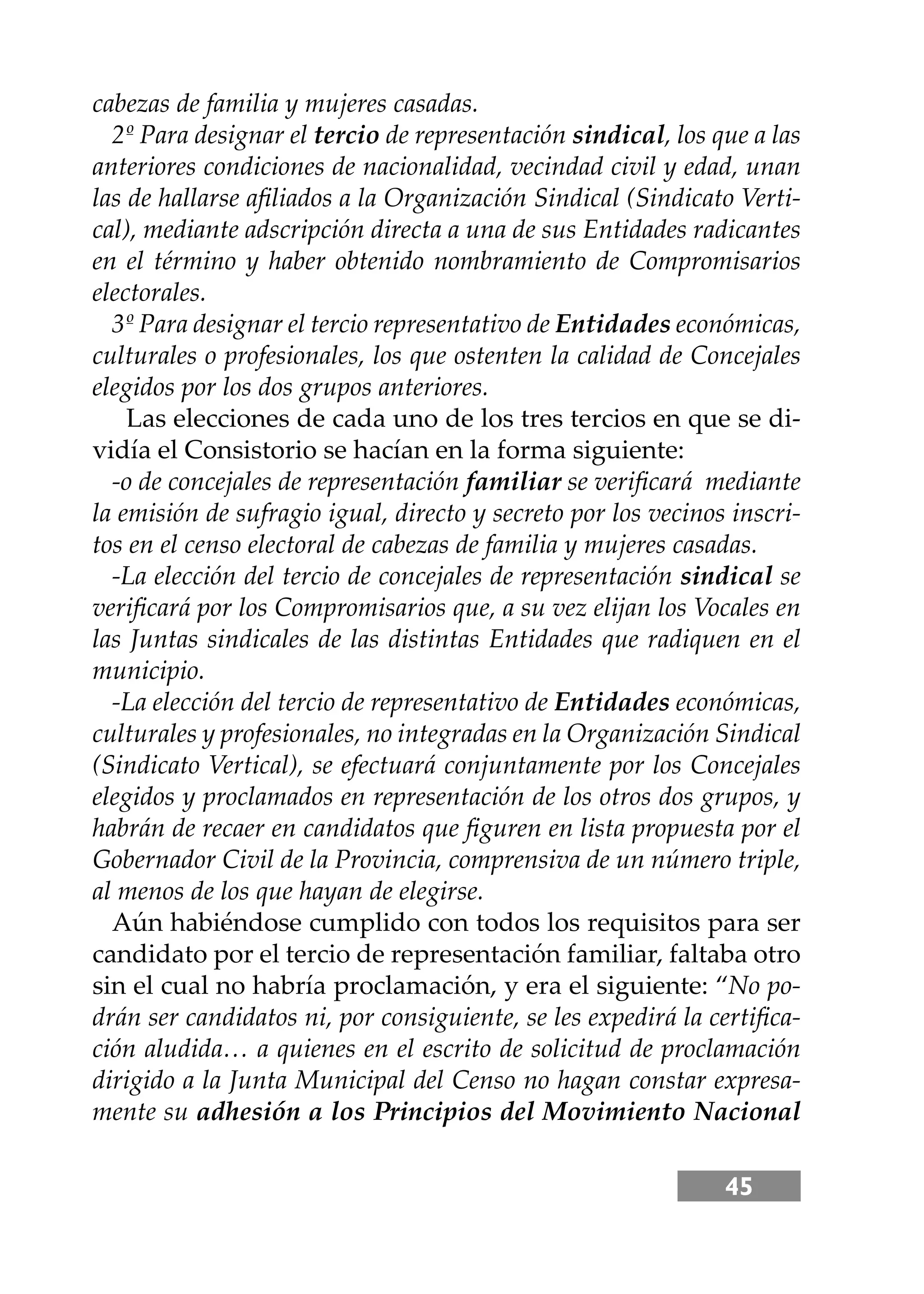 45
cabezas de familia y mujeres casadas.
2º Para designar el tercio de representación sindical, los que a las
anteriores condiciones de nacionalidad, vecindad civil y edad, unan
las de hallarse aﬁliados a la Organización Sindical (Sindicato Verti-
cal), mediante adscripción directa a una de sus Entidades radicantes
en el término y haber obtenido nombramiento de Compromisarios
electorales.
3º Para designar el tercio representativo de Entidades económicas,
culturales o profesionales, los que ostenten la calidad de Concejales
elegidos por los dos grupos anteriores.
Las elecciones de cada uno de los tres tercios en que se di-
vidía el Consistorio se hacían en la forma siguiente:
-o de concejales de representación familiar se veriﬁcará mediante
la emisión de sufragio igual, directo y secreto por los vecinos inscri-
tos en el censo electoral de cabezas de familia y mujeres casadas.
-La elección del tercio de concejales de representación sindical se
veriﬁcará por los Compromisarios que, a su vez elĳan los Vocales en
las Juntas sindicales de las distintas Entidades que radiquen en el
municipio.
-La elección del tercio de representativo de Entidades económicas,
culturales y profesionales, no integradas en la Organización Sindical
(Sindicato Vertical), se efectuará conjuntamente por los Concejales
elegidos y proclamados en representación de los otros dos grupos, y
habrán de recaer en candidatos que ﬁguren en lista propuesta por el
Gobernador Civil de la Provincia, comprensiva de un número triple,
al menos de los que hayan de elegirse.
Aún habiéndose cumplido con todos los requisitos para ser
candidato por el tercio de representación familiar, faltaba otro
sin el cual no habría proclamación, y era el siguiente: “No po-
drán ser candidatos ni, por consiguiente, se les expedirá la certiﬁca-
ción aludida… a quienes en el escrito de solicitud de proclamación
dirigido a la Junta Municipal del Censo no hagan constar expresa-
mente su adhesión a los Principios del Movimiento Nacional
 