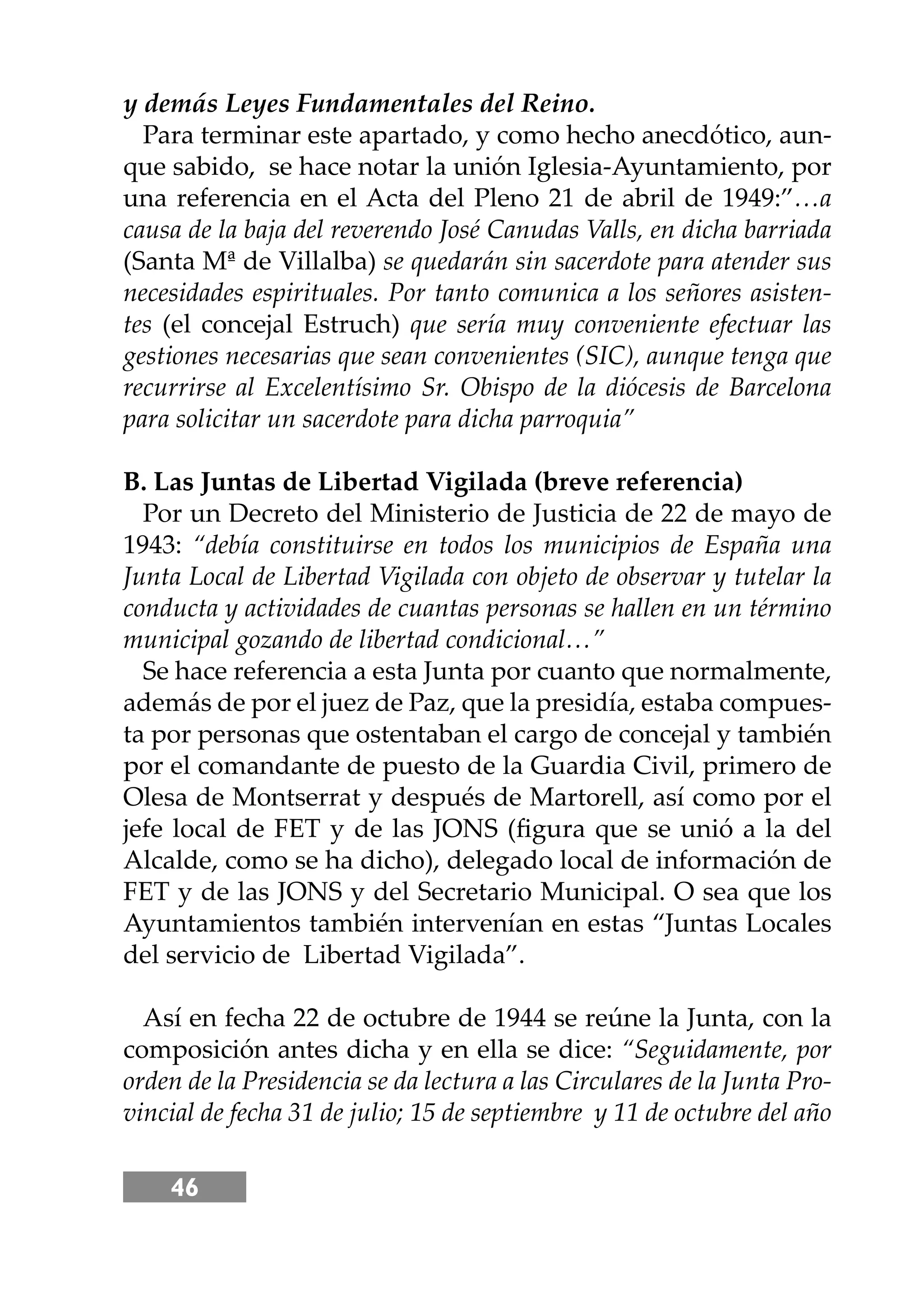 46
y demás Leyes Fundamentales del Reino.
Para terminar este apartado, y como hecho anecdótico, aun-
que sabido, se hace notar la unión Iglesia-Ayuntamiento, por
una referencia en el Acta del Pleno 21 de abril de 1949:”…a
causa de la baja del reverendo José Canudas Valls, en dicha barriada
(Santa Mª de Villalba) se quedarán sin sacerdote para atender sus
necesidades espirituales. Por tanto comunica a los señores asisten-
tes (el concejal Estruch) que sería muy conveniente efectuar las
gestiones necesarias que sean convenientes (SIC), aunque tenga que
recurrirse al Excelentísimo Sr. Obispo de la diócesis de Barcelona
para solicitar un sacerdote para dicha parroquia”
B. Las Juntas de Libertad Vigilada (breve referencia)
Por un Decreto del Ministerio de Justicia de 22 de mayo de
1943: “debía constituirse en todos los municipios de España una
Junta Local de Libertad Vigilada con objeto de observar y tutelar la
conducta y actividades de cuantas personas se hallen en un término
municipal gozando de libertad condicional…”
Se hace referencia a esta Junta por cuanto que normalmente,
además de por el juez de Paz, que la presidía, estaba compues-
ta por personas que ostentaban el cargo de concejal y también
por el comandante de puesto de la Guardia Civil, primero de
Olesa de Montserrat y después de Martorell, así como por el
jefe local de FET y de las JONS (ﬁgura que se unió a la del
Alcalde, como se ha dicho), delegado local de información de
FET y de las JONS y del Secretario Municipal. O sea que los
Ayuntamientos también intervenían en estas “Juntas Locales
del servicio de Libertad Vigilada”.
Así en fecha 22 de octubre de 1944 se reúne la Junta, con la
composición antes dicha y en ella se dice: “Seguidamente, por
orden de la Presidencia se da lectura a las Circulares de la Junta Pro-
vincial de fecha 31 de julio; 15 de septiembre y 11 de octubre del año
 