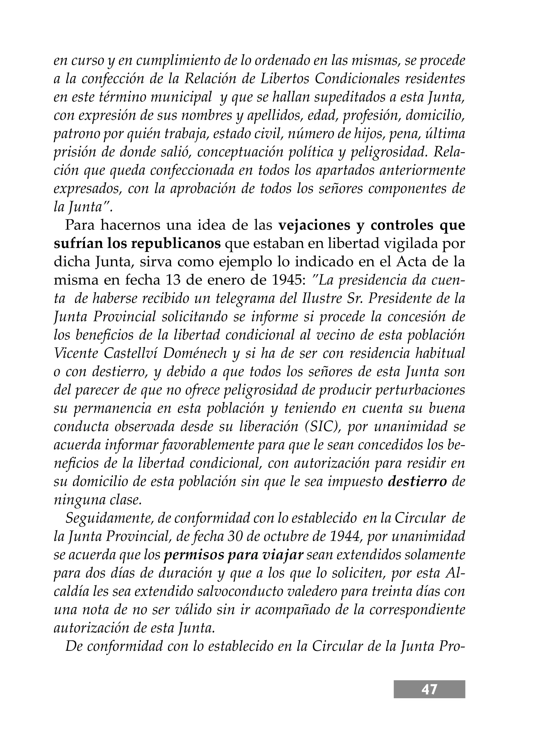 47
en curso y en cumplimiento de lo ordenado en las mismas, se procede
a la confección de la Relación de Libertos Condicionales residentes
en este término municipal y que se hallan supeditados a esta Junta,
con expresión de sus nombres y apellidos, edad, profesión, domicilio,
patrono por quién trabaja, estado civil, número de hĳos, pena, última
prisión de donde salió, conceptuación política y peligrosidad. Rela-
ción que queda confeccionada en todos los apartados anteriormente
expresados, con la aprobación de todos los señores componentes de
la Junta”.
Para hacernos una idea de las vejaciones y controles que
sufrían los republicanos que estaban en libertad vigilada por
dicha Junta, sirva como ejemplo lo indicado en el Acta de la
misma en fecha 13 de enero de 1945: ”La presidencia da cuen-
ta de haberse recibido un telegrama del Ilustre Sr. Presidente de la
Junta Provincial solicitando se informe si procede la concesión de
los beneﬁcios de la libertad condicional al vecino de esta población
Vicente Castellví Doménech y si ha de ser con residencia habitual
o con destierro, y debido a que todos los señores de esta Junta son
del parecer de que no ofrece peligrosidad de producir perturbaciones
su permanencia en esta población y teniendo en cuenta su buena
conducta observada desde su liberación (SIC), por unanimidad se
acuerda informar favorablemente para que le sean concedidos los be-
neﬁcios de la libertad condicional, con autorización para residir en
su domicilio de esta población sin que le sea impuesto destierro de
ninguna clase.
Seguidamente, de conformidad con lo establecido en la Circular de
la Junta Provincial, de fecha 30 de octubre de 1944, por unanimidad
se acuerda que los permisos para viajar sean extendidos solamente
para dos días de duración y que a los que lo soliciten, por esta Al-
caldía les sea extendido salvoconducto valedero para treinta días con
una nota de no ser válido sin ir acompañado de la correspondiente
autorización de esta Junta.
De conformidad con lo establecido en la Circular de la Junta Pro-
 