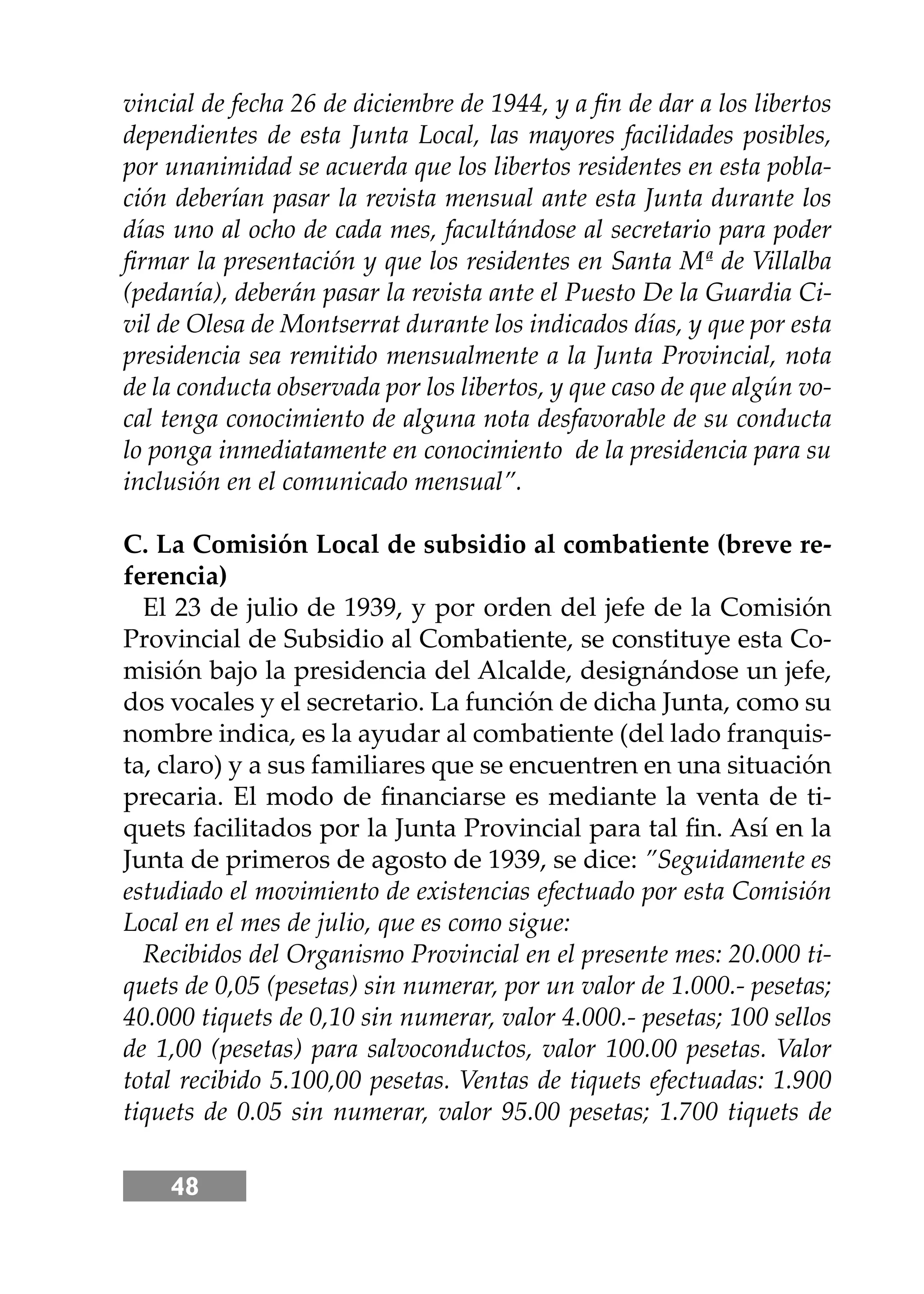 48
vincial de fecha 26 de diciembre de 1944, y a ﬁn de dar a los libertos
dependientes de esta Junta Local, las mayores facilidades posibles,
por unanimidad se acuerda que los libertos residentes en esta pobla-
ción deberían pasar la revista mensual ante esta Junta durante los
días uno al ocho de cada mes, facultándose al secretario para poder
ﬁrmar la presentación y que los residentes en Santa Mª de Villalba
(pedanía), deberán pasar la revista ante el Puesto De la Guardia Ci-
vil de Olesa de Montserrat durante los indicados días, y que por esta
presidencia sea remitido mensualmente a la Junta Provincial, nota
de la conducta observada por los libertos, y que caso de que algún vo-
cal tenga conocimiento de alguna nota desfavorable de su conducta
lo ponga inmediatamente en conocimiento de la presidencia para su
inclusión en el comunicado mensual”.
C. La Comisión Local de subsidio al combatiente (breve re-
ferencia)
El 23 de julio de 1939, y por orden del jefe de la Comisión
Provincial de Subsidio al Combatiente, se constituye esta Co-
misión bajo la presidencia del Alcalde, designándose un jefe,
dos vocales y el secretario. La función de dicha Junta, como su
nombre indica, es la ayudar al combatiente (del lado franquis-
ta, claro) y a sus familiares que se encuentren en una situación
precaria. El modo de ﬁnanciarse es mediante la venta de ti-
quets facilitados por la Junta Provincial para tal ﬁn. Así en la
Junta de primeros de agosto de 1939, se dice: ”Seguidamente es
estudiado el movimiento de existencias efectuado por esta Comisión
Local en el mes de julio, que es como sigue:
Recibidos del Organismo Provincial en el presente mes: 20.000 ti-
quets de 0,05 (pesetas) sin numerar, por un valor de 1.000.- pesetas;
40.000 tiquets de 0,10 sin numerar, valor 4.000.- pesetas; 100 sellos
de 1,00 (pesetas) para salvoconductos, valor 100.00 pesetas. Valor
total recibido 5.100,00 pesetas. Ventas de tiquets efectuadas: 1.900
tiquets de 0.05 sin numerar, valor 95.00 pesetas; 1.700 tiquets de
 