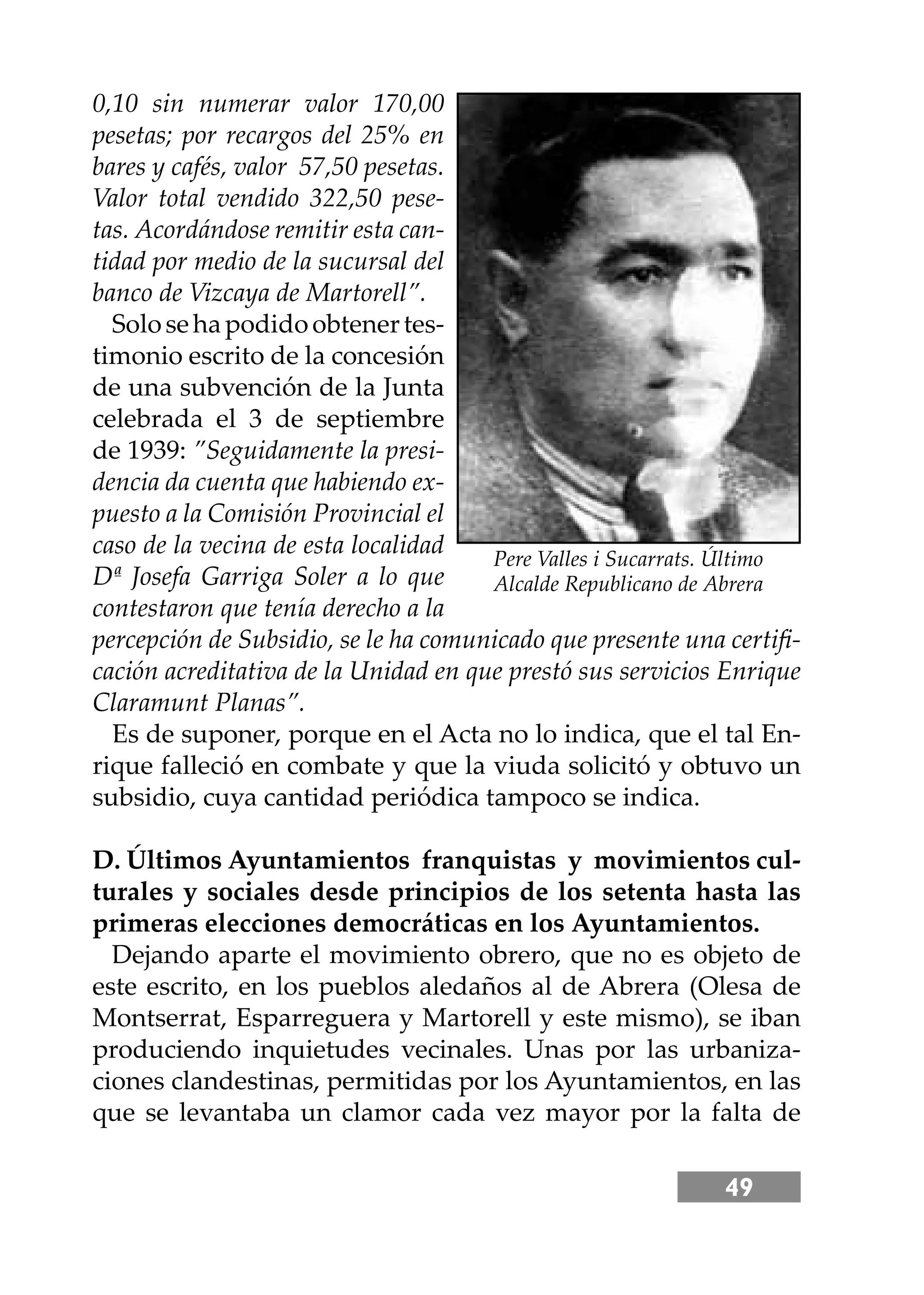 49
0,10 sin numerar valor 170,00
pesetas; por recargos del 25% en
bares y cafés, valor 57,50 pesetas.
Valor total vendido 322,50 pese-
tas. Acordándose remitir esta can-
tidad por medio de la sucursal del
banco de Vizcaya de Martorell”.
Solosehapodidoobtenertes-
timonio escrito de la concesión
de una subvención de la Junta
celebrada el 3 de septiembre
de 1939: ”Seguidamente la presi-
dencia da cuenta que habiendo ex-
puesto a la Comisión Provincial el
caso de la vecina de esta localidad
Dª Josefa Garriga Soler a lo que
contestaron que tenía derecho a la
percepción de Subsidio, se le ha comunicado que presente una certiﬁ-
cación acreditativa de la Unidad en que prestó sus servicios Enrique
Claramunt Planas”.
Es de suponer, porque en el Acta no lo indica, que el tal En-
rique falleció en combate y que la viuda solicitó y obtuvo un
subsidio, cuya cantidad periódica tampoco se indica.
D. Últimos Ayuntamientos franquistas y movimientos cul-
turales y sociales desde principios de los setenta hasta las
primeras elecciones democráticas en los Ayuntamientos.
Dejando aparte el movimiento obrero, que no es objeto de
este escrito, en los pueblos aledaños al de Abrera (Olesa de
Montserrat, Esparreguera y Martorell y este mismo), se iban
produciendo inquietudes vecinales. Unas por las urbaniza-
ciones clandestinas, permitidas por los Ayuntamientos, en las
que se levantaba un clamor cada vez mayor por la falta de
Pere Valles i Sucarrats. Último
Alcalde Republicano de Abrera
 