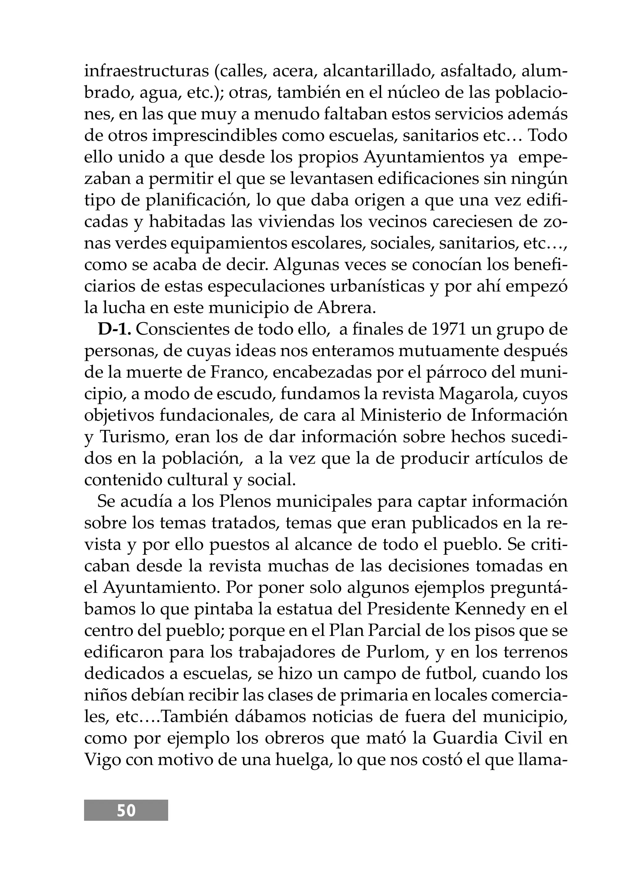 50
infraestructuras (calles, acera, alcantarillado, asfaltado, alum-
brado, agua, etc.); otras, también en el núcleo de las poblacio-
nes, en las que muy a menudo faltaban estos servicios además
de otros imprescindibles como escuelas, sanitarios etc… Todo
ello unido a que desde los propios Ayuntamientos ya empe-
zaban a permitir el que se levantasen ediﬁcaciones sin ningún
tipo de planiﬁcación, lo que daba origen a que una vez ediﬁ-
cadas y habitadas las viviendas los vecinos careciesen de zo-
nas verdes equipamientos escolares, sociales, sanitarios, etc…,
como se acaba de decir. Algunas veces se conocían los beneﬁ-
ciarios de estas especulaciones urbanísticas y por ahí empezó
la lucha en este municipio de Abrera.
D-1. Conscientes de todo ello, a ﬁnales de 1971 un grupo de
personas, de cuyas ideas nos enteramos mutuamente después
de la muerte de Franco, encabezadas por el párroco del muni-
cipio, a modo de escudo, fundamos la revista Magarola, cuyos
objetivos fundacionales, de cara al Ministerio de Información
y Turismo, eran los de dar información sobre hechos sucedi-
dos en la población, a la vez que la de producir artículos de
contenido cultural y social.
Se acudía a los Plenos municipales para captar información
sobre los temas tratados, temas que eran publicados en la re-
vista y por ello puestos al alcance de todo el pueblo. Se criti-
caban desde la revista muchas de las decisiones tomadas en
el Ayuntamiento. Por poner solo algunos ejemplos preguntá-
bamos lo que pintaba la estatua del Presidente Kennedy en el
centro del pueblo; porque en el Plan Parcial de los pisos que se
ediﬁcaron para los trabajadores de Purlom, y en los terrenos
dedicados a escuelas, se hizo un campo de futbol, cuando los
niños debían recibir las clases de primaria en locales comercia-
les, etc….También dábamos noticias de fuera del municipio,
como por ejemplo los obreros que mató la Guardia Civil en
Vigo con motivo de una huelga, lo que nos costó el que llama-
 