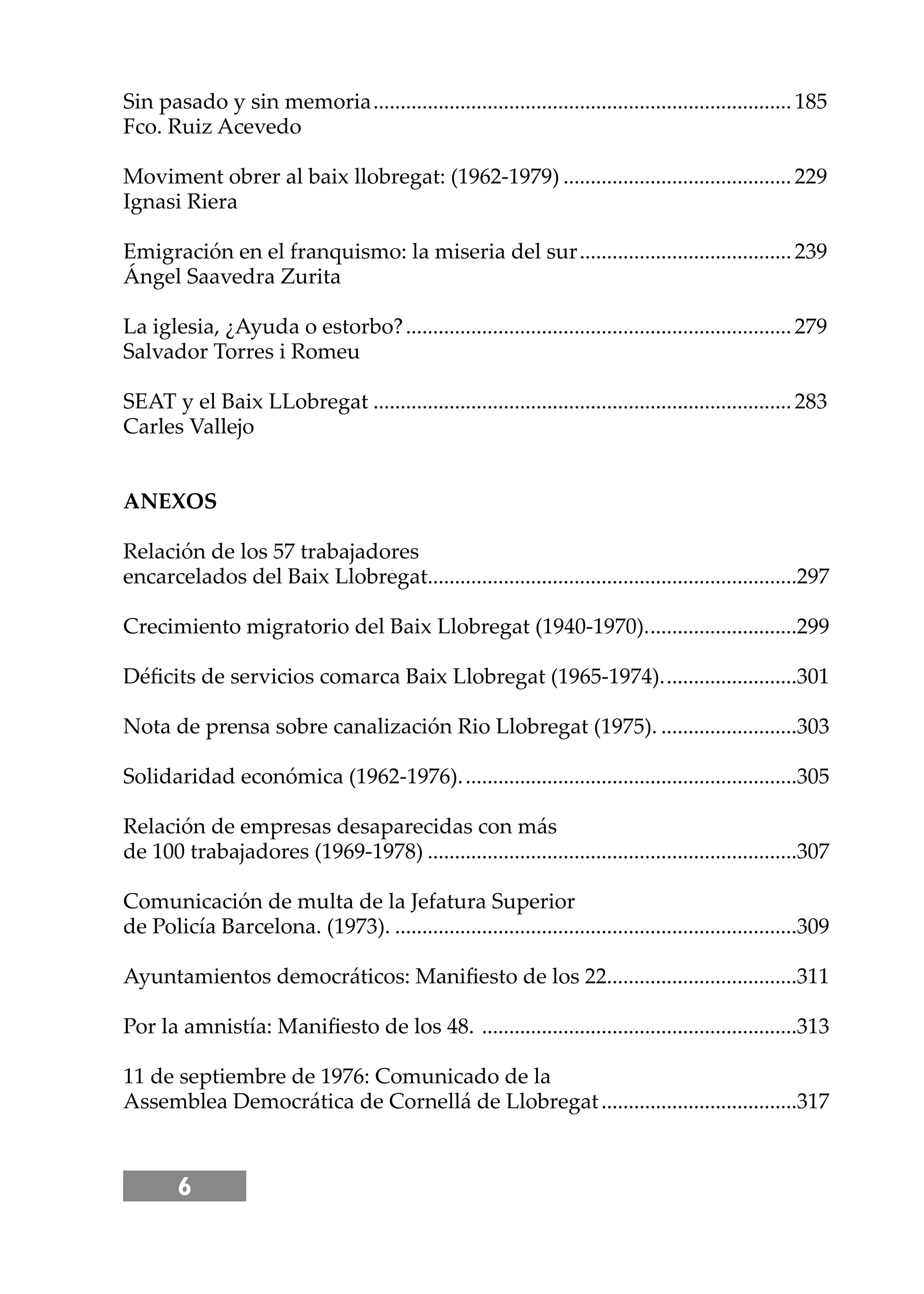 6
Sin pasado y sin memoria.............................................................................185
Fco. Ruiz Acevedo
Moviment obrer al baix llobregat: (1962-1979) ..........................................229
Ignasi Riera
Emigración en el franquismo: la miseria del sur.......................................239
Ángel Saavedra Zurita
La iglesia, ¿Ayuda o estorbo?.......................................................................279
Salvador Torres i Romeu
SEAT y el Baix LLobregat .............................................................................283
Carles Vallejo
ANEXOS
Relación de los 57 trabajadores
encarcelados del Baix Llobregat....................................................................297
Crecimiento migratorio del Baix Llobregat (1940-1970)............................299
Déﬁcits de servicios comarca Baix Llobregat (1965-1974).........................301
Nota de prensa sobre canalización Rio Llobregat (1975). .........................303
Solidaridad económica (1962-1976)..............................................................305
Relación de empresas desaparecidas con más
de 100 trabajadores (1969-1978) ....................................................................307
Comunicación de multa de la Jefatura Superior
de Policía Barcelona. (1973). ..........................................................................309
Ayuntamientos democráticos: Maniﬁesto de los 22...................................311
Por la amnistía: Maniﬁesto de los 48. ..........................................................313
11 de septiembre de 1976: Comunicado de la
Assemblea Democrática de Cornellá de Llobregat....................................317
 