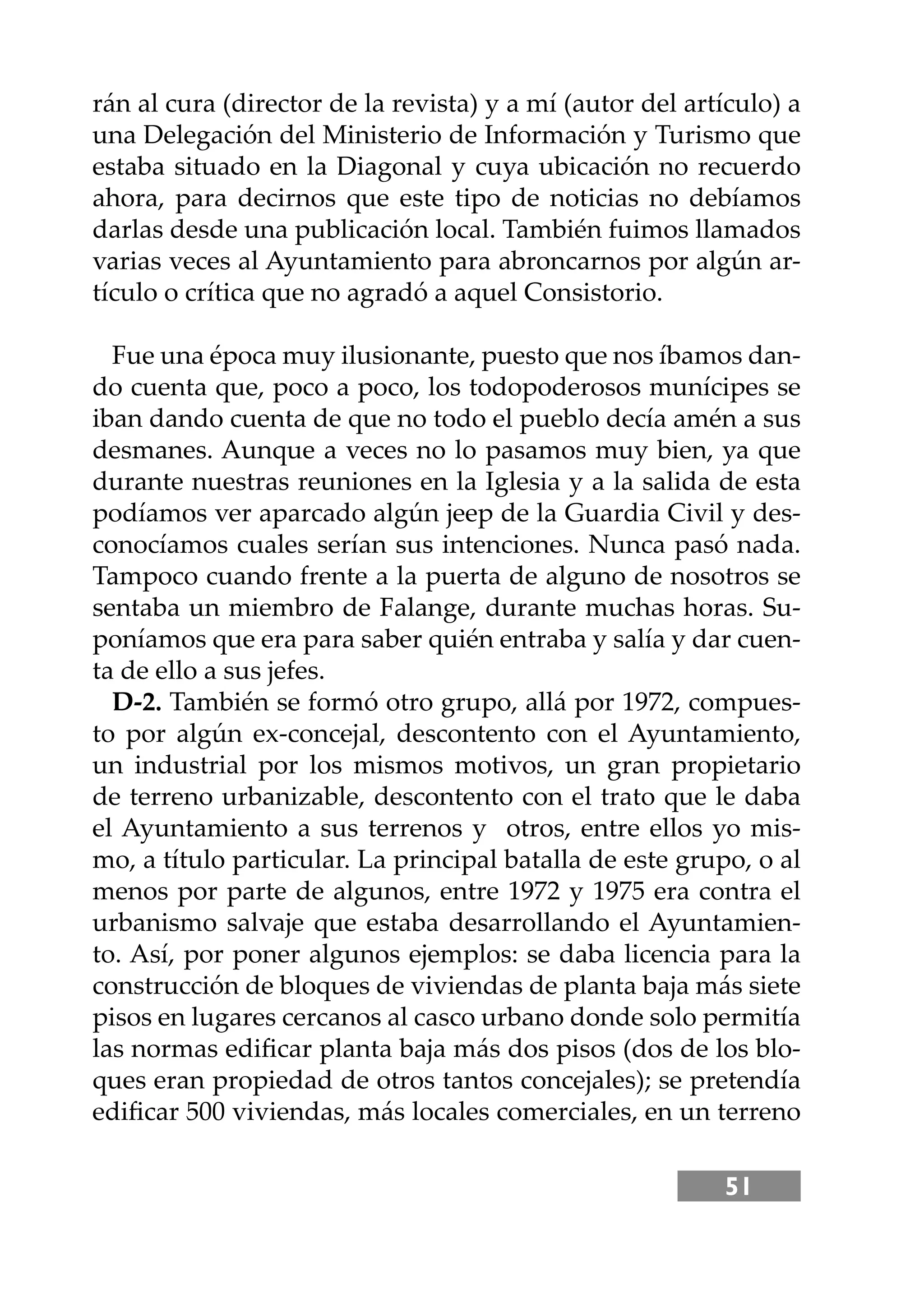 51
rán al cura (director de la revista) y a mí (autor del artículo) a
una Delegación del Ministerio de Información y Turismo que
estaba situado en la Diagonal y cuya ubicación no recuerdo
ahora, para decirnos que este tipo de noticias no debíamos
darlas desde una publicación local. También fuimos llamados
varias veces al Ayuntamiento para abroncarnos por algún ar-
tículo o crítica que no agradó a aquel Consistorio.
Fue una época muy ilusionante, puesto que nos íbamos dan-
do cuenta que, poco a poco, los todopoderosos munícipes se
iban dando cuenta de que no todo el pueblo decía amén a sus
desmanes. Aunque a veces no lo pasamos muy bien, ya que
durante nuestras reuniones en la Iglesia y a la salida de esta
podíamos ver aparcado algún jeep de la Guardia Civil y des-
conocíamos cuales serían sus intenciones. Nunca pasó nada.
Tampoco cuando frente a la puerta de alguno de nosotros se
sentaba un miembro de Falange, durante muchas horas. Su-
poníamos que era para saber quién entraba y salía y dar cuen-
ta de ello a sus jefes.
D-2. También se formó otro grupo, allá por 1972, compues-
to por algún ex-concejal, descontento con el Ayuntamiento,
un industrial por los mismos motivos, un gran propietario
de terreno urbanizable, descontento con el trato que le daba
el Ayuntamiento a sus terrenos y otros, entre ellos yo mis-
mo, a título particular. La principal batalla de este grupo, o al
menos por parte de algunos, entre 1972 y 1975 era contra el
urbanismo salvaje que estaba desarrollando el Ayuntamien-
to. Así, por poner algunos ejemplos: se daba licencia para la
construcción de bloques de viviendas de planta baja más siete
pisos en lugares cercanos al casco urbano donde solo permitía
las normas ediﬁcar planta baja más dos pisos (dos de los blo-
ques eran propiedad de otros tantos concejales); se pretendía
ediﬁcar 500 viviendas, más locales comerciales, en un terreno
 