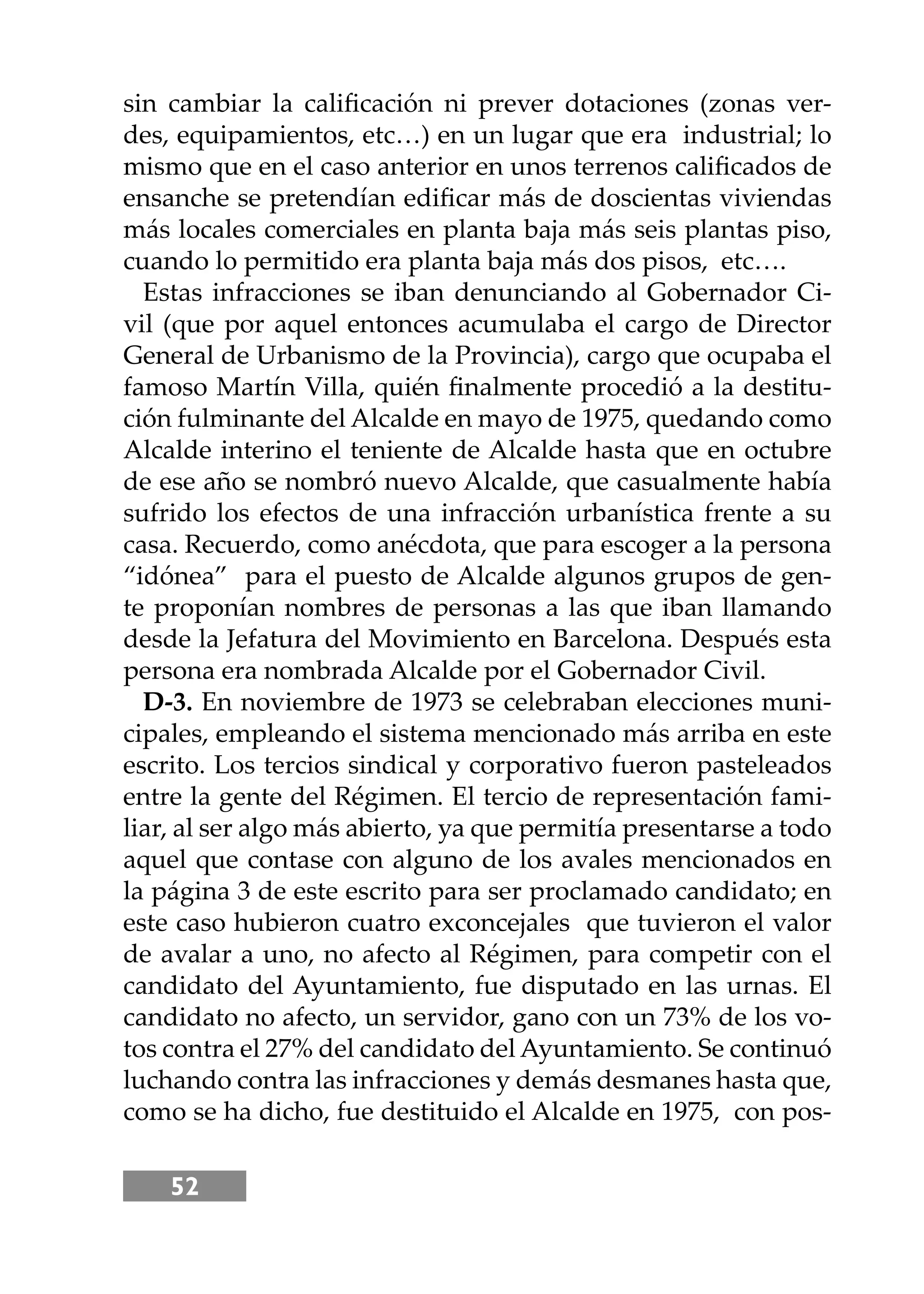 52
sin cambiar la caliﬁcación ni prever dotaciones (zonas ver-
des, equipamientos, etc…) en un lugar que era industrial; lo
mismo que en el caso anterior en unos terrenos caliﬁcados de
ensanche se pretendían ediﬁcar más de doscientas viviendas
más locales comerciales en planta baja más seis plantas piso,
cuando lo permitido era planta baja más dos pisos, etc….
Estas infracciones se iban denunciando al Gobernador Ci-
vil (que por aquel entonces acumulaba el cargo de Director
General de Urbanismo de la Provincia), cargo que ocupaba el
famoso Martín Villa, quién ﬁnalmente procedió a la destitu-
ción fulminante del Alcalde en mayo de 1975, quedando como
Alcalde interino el teniente de Alcalde hasta que en octubre
de ese año se nombró nuevo Alcalde, que casualmente había
sufrido los efectos de una infracción urbanística frente a su
casa. Recuerdo, como anécdota, que para escoger a la persona
“idónea” para el puesto de Alcalde algunos grupos de gen-
te proponían nombres de personas a las que iban llamando
desde la Jefatura del Movimiento en Barcelona. Después esta
persona era nombrada Alcalde por el Gobernador Civil.
D-3. En noviembre de 1973 se celebraban elecciones muni-
cipales, empleando el sistema mencionado más arriba en este
escrito. Los tercios sindical y corporativo fueron pasteleados
entre la gente del Régimen. El tercio de representación fami-
liar, al ser algo más abierto, ya que permitía presentarse a todo
aquel que contase con alguno de los avales mencionados en
la página 3 de este escrito para ser proclamado candidato; en
este caso hubieron cuatro exconcejales que tuvieron el valor
de avalar a uno, no afecto al Régimen, para competir con el
candidato del Ayuntamiento, fue disputado en las urnas. El
candidato no afecto, un servidor, gano con un 73% de los vo-
tos contra el 27% del candidato del Ayuntamiento. Se continuó
luchando contra las infracciones y demás desmanes hasta que,
como se ha dicho, fue destituido el Alcalde en 1975, con pos-
 