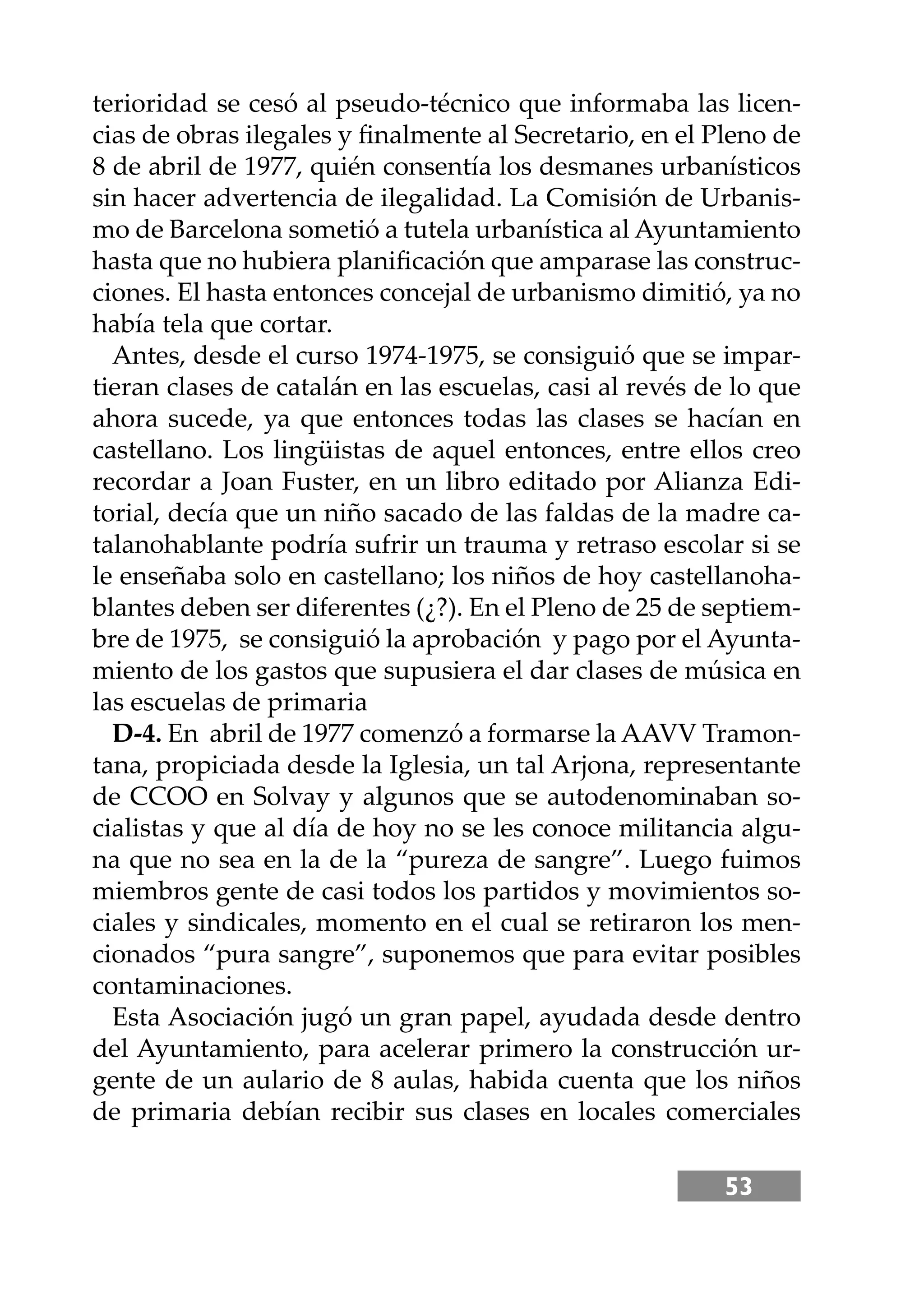 53
terioridad se cesó al pseudo-técnico que informaba las licen-
cias de obras ilegales y ﬁnalmente al Secretario, en el Pleno de
8 de abril de 1977, quién consentía los desmanes urbanísticos
sin hacer advertencia de ilegalidad. La Comisión de Urbanis-
mo de Barcelona sometió a tutela urbanística al Ayuntamiento
hasta que no hubiera planiﬁcación que amparase las construc-
ciones. El hasta entonces concejal de urbanismo dimitió, ya no
había tela que cortar.
Antes, desde el curso 1974-1975, se consiguió que se impar-
tieran clases de catalán en las escuelas, casi al revés de lo que
ahora sucede, ya que entonces todas las clases se hacían en
castellano. Los lingüistas de aquel entonces, entre ellos creo
recordar a Joan Fuster, en un libro editado por Alianza Edi-
torial, decía que un niño sacado de las faldas de la madre ca-
talanohablante podría sufrir un trauma y retraso escolar si se
le enseñaba solo en castellano; los niños de hoy castellanoha-
blantes deben ser diferentes (¿?). En el Pleno de 25 de septiem-
bre de 1975, se consiguió la aprobación y pago por el Ayunta-
miento de los gastos que supusiera el dar clases de música en
las escuelas de primaria
D-4. En abril de 1977 comenzó a formarse la AAVV Tramon-
tana, propiciada desde la Iglesia, un tal Arjona, representante
de CCOO en Solvay y algunos que se autodenominaban so-
cialistas y que al día de hoy no se les conoce militancia algu-
na que no sea en la de la “pureza de sangre”. Luego fuimos
miembros gente de casi todos los partidos y movimientos so-
ciales y sindicales, momento en el cual se retiraron los men-
cionados “pura sangre”, suponemos que para evitar posibles
contaminaciones.
Esta Asociación jugó un gran papel, ayudada desde dentro
del Ayuntamiento, para acelerar primero la construcción ur-
gente de un aulario de 8 aulas, habida cuenta que los niños
de primaria debían recibir sus clases en locales comerciales
 